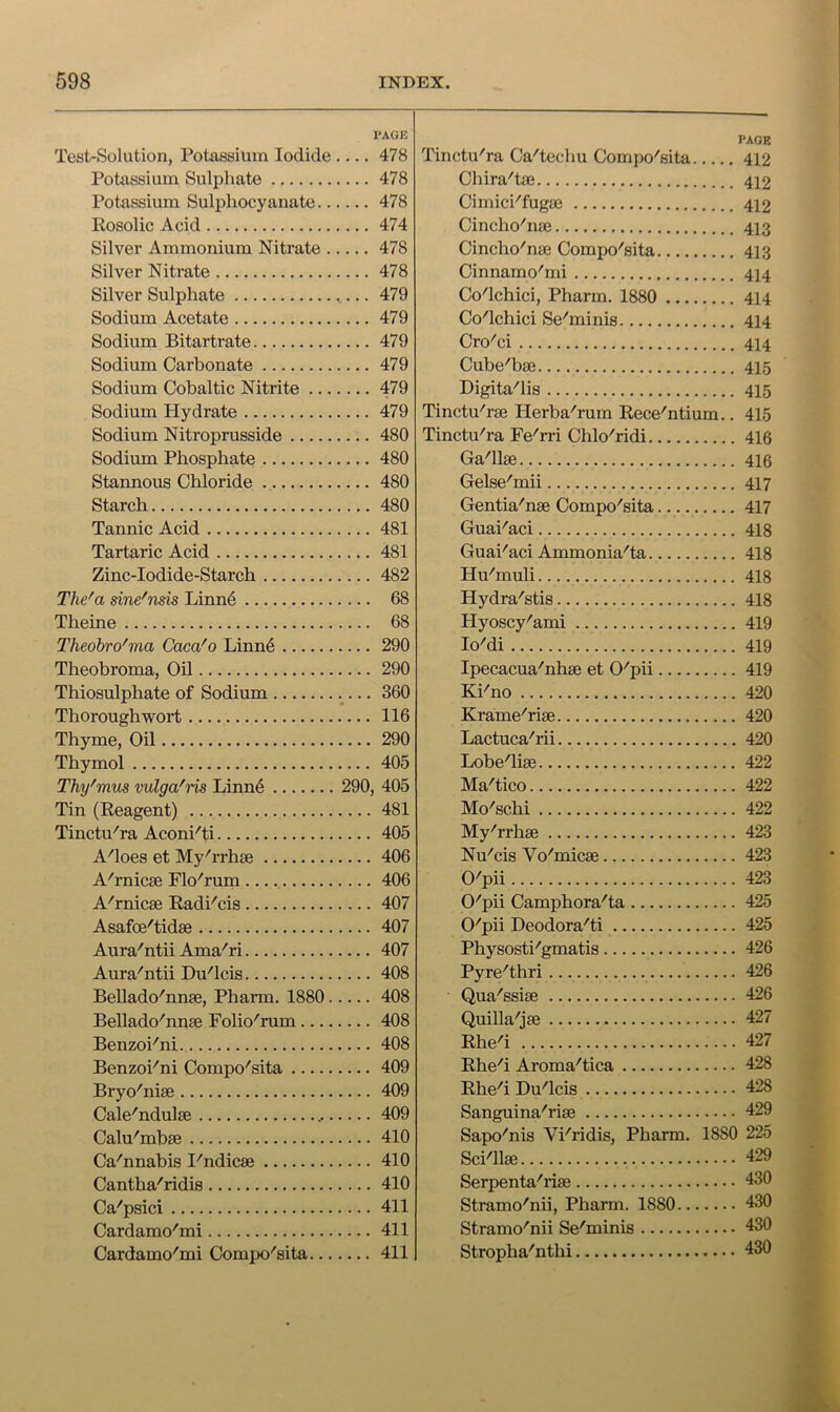 PAGE Test-Solution, Potassium Iodide 478 Potassium Sulphate 478 Potassium Sulphocyanate 478 Eosolic Acid 474 Silver Ammonium Nitrate 478 Silver Nitrate 478 Silver Sulphate 479 Sodium Acetate 479 Sodium Bitartrate 479 Sodium Carbonate 479 Sodium Cobaltic Nitrite 479 Sodium Hydrate 479 Sodium Nitroprusside 480 Sodium Phosphate 480 Stannous Chloride 480 Starch 480 Tannic Acid 481 Tartaric Acid 481 Zinc-Iodide-Starch 482 The'a sine'nds Linnd 68 Theine 68 Theobro'ma Caca'o Linnd 290 Theobroma, Oil 290 Thiosulphate of Sodium 360 Thoroughwort 116 Thyme, Oil 290 Thymol 405 Thy'mus vulga'ris Linn6 290, 405 Tin (Eeagent) 481 Tinctu'ra Aconi'ti 405 A'loes et My''rrhae 406 A'rnicse Flo'rum 406 A''rnic0e Eadi'cis 407 Asafoe'tidae 407 Aura'ntii Ama^ri 407 Aura'ntii Du'lcis 408 Bellado'nnse, Pharm. 1880 408 Bellado''nn8e Folio'rum 408 BenzoPni 408 Benzoi^'ni Compo'sita 409 Bryo'nise 409 Cale^ndulse 409 Calu'mbse 410 Ca'nnabis I'ndicse 410 Cantha'ridis 410 Ca'psici 411 Cardarao'mi 411 Cardamo'mi Compo'sita 411 PAGE Tinctu'ra Ca'techu Compo'^sita 412 Chira'tae 412 Cimici''fugse 412 Cincho''nge 413 Cincho'naj Compo^sita 413 Cinnamo^mi 414 Co'lchici, Pharm. 1880 414 Co'lchici Se'minis 414 Cro'ci 414 Cube'bae 415 Digita'lis 415 Tinctu'rse Herba'rum Eece'ntium.. 415 Tinctu'ra Fe'rri Chlo'ridi 416 Ga'llse 416 Gelse'mii 417 Gentia'nse Compo^sita 417 Guai'aci 418 GuaPaci Ammonia^ta 418 Hu'muli 418 Hydra''stis 418 Hyoscy'ami 419 loMi 419 Ipecacua''nhae et O'pii 419 Ki'no 420 Krame'rise 420 Lactuca^rii 420 Lobe'liae 422 Ma^tico 422 Mo^'schi 422 My'rrhse 423 Nu'cis Vo'micse 423 O'pii 423 O'pii Camphora'ta 425 O'pii Deodora'ti 425 Physosti'gmatis 426 Pyre'thri 426 Qua'ssiae 426 Quilla'jae 427 Rhe'i 427 Rhe^i Aroma^tica 428 Rhe'i Du'lcis 428 Sanguina-^rise 429 Sapo'nis Vi'ridis, Pharm. 1880 225 ScPllse 429 Serpenta'iise 430 Stramo'nii, Pharm. 1880 430 Stramo'nii Se'minis 430 Stropha'nthi 430