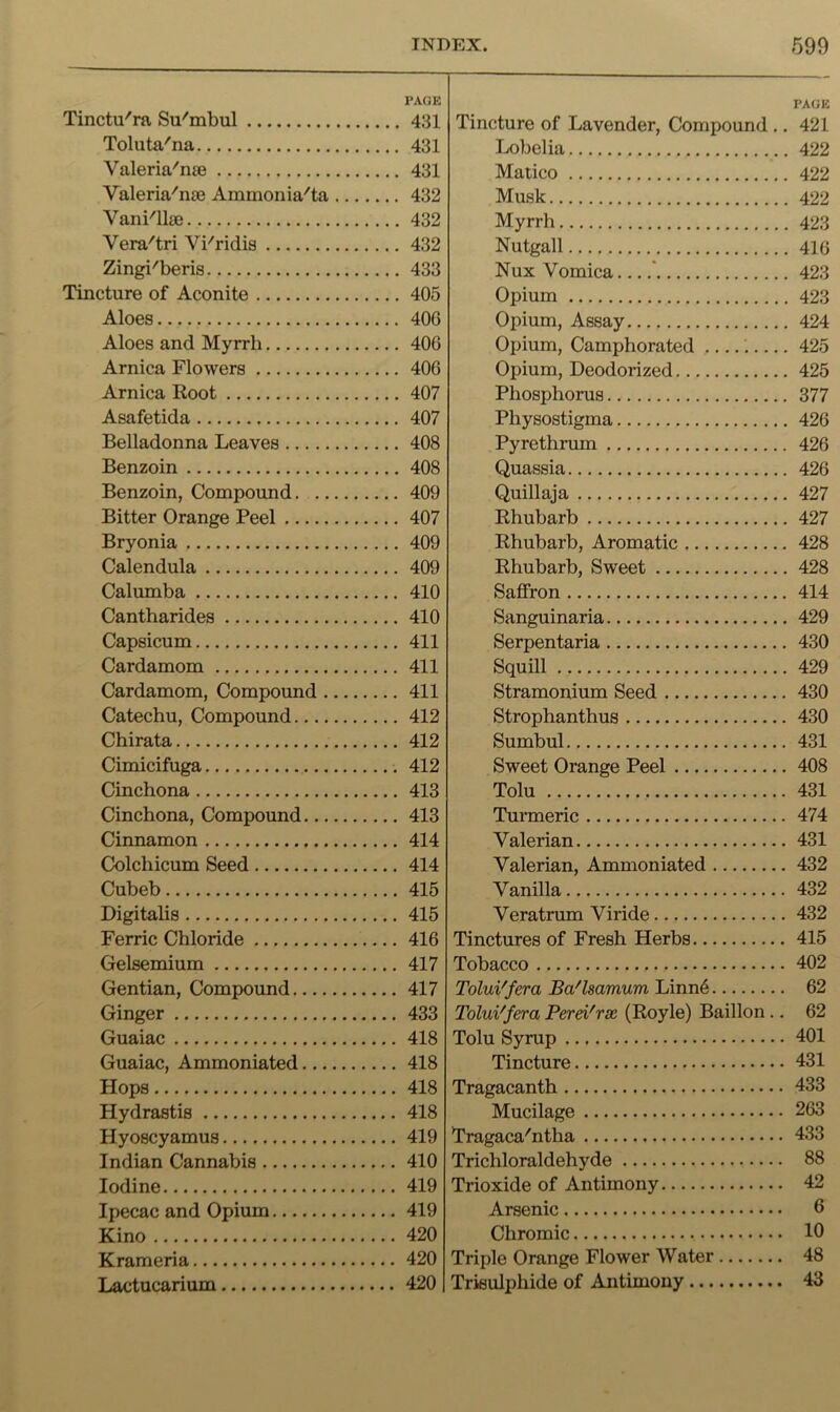 Tinctu'ra Su'mbul Toluta'na Valeria'nie Valeria'nae Ammonia'ta Vani'llae Vera'tri Vi'ridis Zingi'beris Tincture of Aconite Aloes Aloes and Myrrh Arnica Flowers Arnica Root Asafetida Belladonna Leaves Benzoin Benzoin, Compound. .. Bitter Orange Peel Bryonia Calendula Calumba Cantharides Capsicum Cardamom Cardamom, Compoimd . Catechu, Compound.... Chirata Cimicifuga Cinchona Cinchona, Compound... Cinnamon Colchicum Seed Cubeb Digitalis Ferric Chloride Gelsemium Gentian, Compound Ginger Guaiac Guaiac, Ammoniated... Hops Hydrastis Hyoscyamus Indian Cannabis Iodine Ipecac and Opium Kino Krameria Lactucarium PA(iK Tincture of Lavender, Compound ,. 421 Lobelia 422 Malico 422 Musk 422 Myrrh 423 Nutgall 416 Nux Vomica ' 423 Opium 423 Opium, Assay 424 Opium, Camphorated ..... 425 Opium, Deodorized 425 Phosphorus 377 Physostigma 426 Pyrethrum 426 Quassia 426 Quillaja 427 Rhubarb 427 Rhubarb, Aromatic 428 Rhubarb, Sweet 428 Saffron 414 Sanguinaria 429 Serpentaria 430 Squill 429 Stramonium Seed 430 Strophanthus 430 Sumbul 431 Sweet Orange Peel 408 Tolu 431 Tunneric 474 Valerian 431 Valerian, Ammoniated 432 Vanilla 432 Veratrum Viride 432 Tinctures of Fresh Herbs 415 Tobacco 402 Tolui'fera Ba'lsamum Linn6 62 ToluVfera Perd'rx (Royle) Baillon.. 62 Tolu Syrup 401 Tincture 431 Tragacanth 433 Mucilage 263 Tragaca'ntha 433 Trichloraldehyde 88 Trioxide of Antimony 42 Arsenic 6 Chromic 10 Triple Orange Flower Water 48 Trisulphide of Antimony 43 PAGE 431 431 431 432 432 432 433 405 406 406 406 407 407 408 408 409 407 409 409 410 410 411 411 411 412 412 412 413 413 414 414 415 415 416 417 417 433 418 418 418 418 419 410 419 419 420 420 420