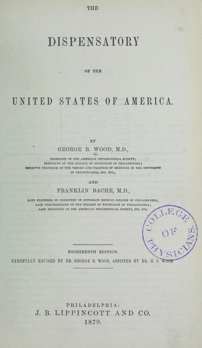 THE DISPENSATORY OP THE UNITED STATES OF AMERICA. BY GEORGE B. WOOD, M.D., PRESIDENT OF THE AMERICAN PHILOSOPHICAL SOCIETY; PRESIDENT OF THE COLLEGE OF PHYSICIANS OF PHILADELPHIA; EMERITTTS PROFESSOR OF THE THEORY AND PRACTICE OF MEDICINE IN THE UNIVERSITY OF PENNSYLVANIA, ETC. ETC., AND FRANKLIN BACHE, M.D., LATE PROFESSOR OF CHEMISTRY IN JEFFERSON MEDICAL COLLEGE OF PHILADELPHIA, LATE VICE-PRESIDENT OF THE COLLEGE OF PHYSICIANS OF PHILADELPHIA; LATE PRESIDENT OF THE AMERICAN PHILOSOPHICAL SOCIETY, ETC. ETC. FOURTEENTH EDITION. CAREFULLY REVISED BY DR. GEORGE B. WOOD, ASSISTED BY DR. H. C. PHILADELPHIA: . LIPPINCOTT AND CO. 1879. J. B