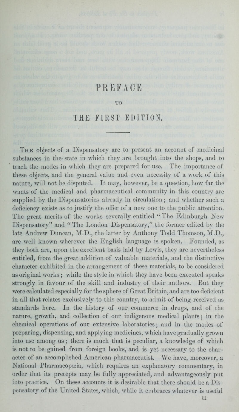 TO THE FIRST EDITION. The objects of a Dispensatory are to present an account of medicinal substances in the- state in which they are brought into the shops, and to teach the modes in which they are prepared for use. The importance of these objects, and the general value and even necessity of a work of this nature, will not be disputed. It may, however, be a question, how far the wants of the medical and pharmaceutical community in this country are supplied by the Dispensatories already in circulation ; and whether such a deficiency exists as to justify the offer of a new one to the public attention. The great merits of the works severally entitled “The Edinburgh New Dispensatory” and “ The London Dispensatory,” the former edited by the late Andrew Duncan, M.D., the latter by Anthony Todd Thomson, M.D., are well known wherever the English language is spoken. Founded, as they both are, upon the excellent basis laid by Lewis, they are nevertheless entitled, from the great addition of valuable materials, and the distinctive character exhibited in the arrangement of these materials, to be considered as original works; while the style in which they have been executed speaks strongly in favour of the skill and industry of their authors. But they were calculated especially for the sphere of Great Britain, and are too deficient in all that relates exclusively to this country, to admit of being received as standards here. In the history of our commerce in drugs, and of the nature, growth, and collection of our indigenous medical plants; in the chemical operations of our extensive laboratories; and in the modes of preparing, dispensing, and applying medicines, which have gradually grown into use among us; there is much that is peculiar, a knowledge of which is not to be gained from foreign books, and is yet necessary to the char- acter of an accomplished American pharmaceutist. We have, moreover, a National Pharmacopoeia, which requires an explanatory commentary, in order that its precepts may be fully appreciated, and advantageously put into practice. On these accounts it is desirable that there should be a Dis- pensatory of the United States, which, while it embraces whatever is useful