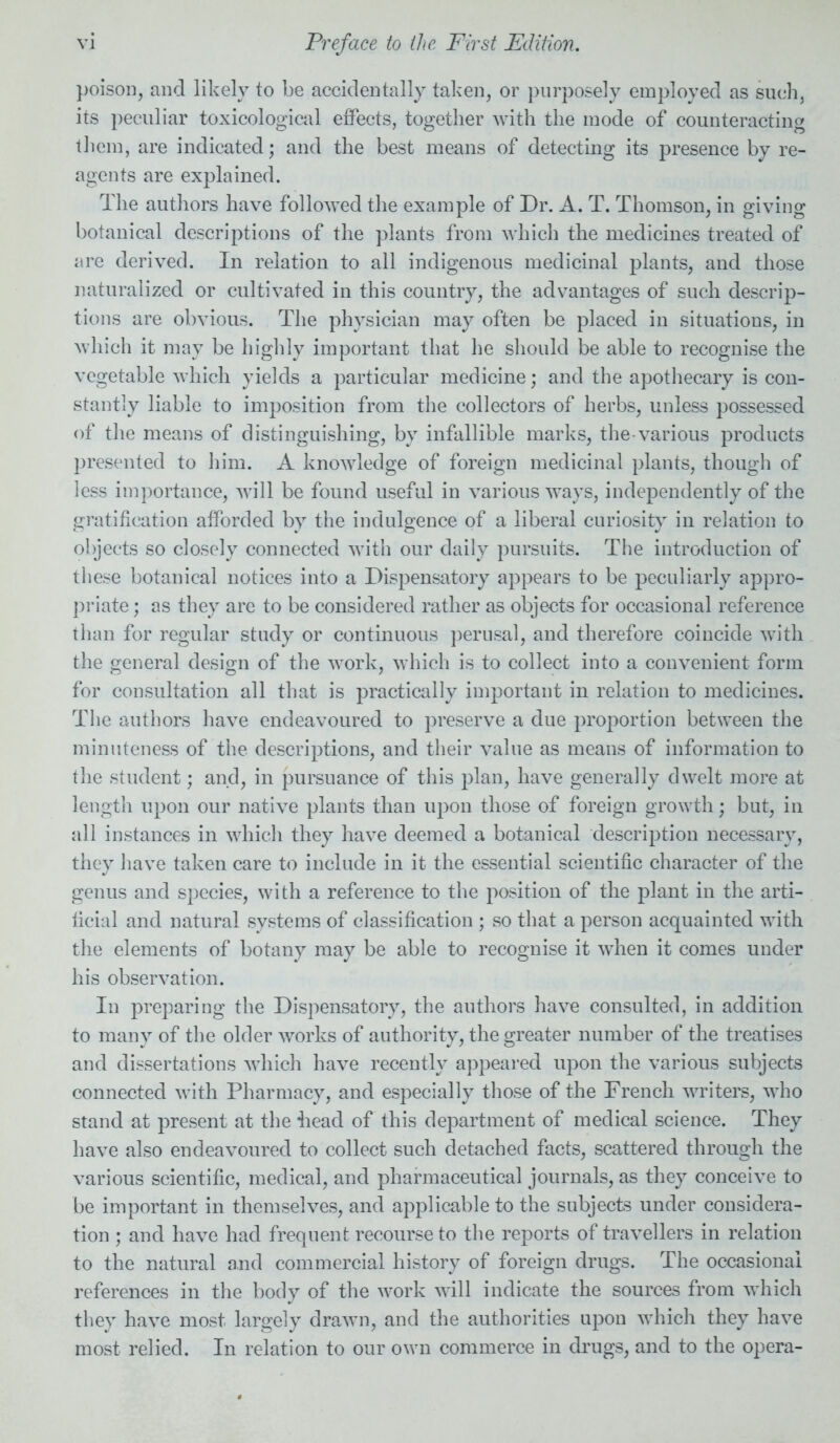 poison, and likely to be accidentally taken, or purposely employed as such, its peculiar toxicological effects, together with the mode of counteracting them, are indicated; and the best means of detecting its presence by re- agents are explained. The authors have followed the example of Dr. A. T. Thomson, in giving botanical descriptions of the plants from which the medicines treated of are derived. In relation to all indigenous medicinal plants, and those naturalized or cultivated in this country, the advantages of such descrip- tions are obvious. The physician may often be placed in situations, in which it may be highly important that he should be able to recognise the vegetable which yields a particular medicine; and the apothecary is con- stantly liable to imposition from the collectors of herbs, unless possessed of the means of distinguishing, by infallible marks, the-various products presented to him. A knowledge of foreign medicinal plants, though of less importance, will be found useful in various ways, independently of the gratification afforded by the indulgence of a liberal curiosity in relation to objects so closely connected with our daily pursuits. The introduction of these botanical notices into a Dispensatory appears to be peculiarly appro- priate ; as they are to be considered rather as objects for occasional reference than for regular study or continuous perusal, and therefore coincide with the general design of the work, which is to collect into a convenient form for consultation all that is practically important in relation to medicines. The authors have endeavoured to preserve a due proportion between the minuteness of the descriptions, and their value as means of information to the student; and, in pursuance of this plan, have generally dwelt more at length upon our native plants than upon those of foreign growth; but, in all instances in which they have deemed a botanical description necessary, they have taken care to include in it the essential scientific character of the genus and species, with a reference to the position of the plant in the arti- ficial and natural systems of classification ; so that a person acquainted with the elements of botany may be able to recognise it when it comes under his observation. In preparing the Dispensatory, the authors have consulted, in addition to many of the older works of authority, the greater number of the treatises and dissertations which have recently appeared upon the various subjects connected with Pharmacy, and especially those of the French writers, who stand at present at the iiead of this department of medical science. They have also endeavoured to collect such detached facts, scattered through the various scientific, medical, and pharmaceutical journals, as they conceive to be important in themselves, and applicable to the subjects under considera- tion ; and have had frequent recourse to the reports of travellers in relation to the natural and commercial history of foreign drugs. The occasional references in the body of the work will indicate the sources from which they have most largely drawn, and the authorities upon which they have most relied. In relation to our own commerce in drugs, and to the opera-