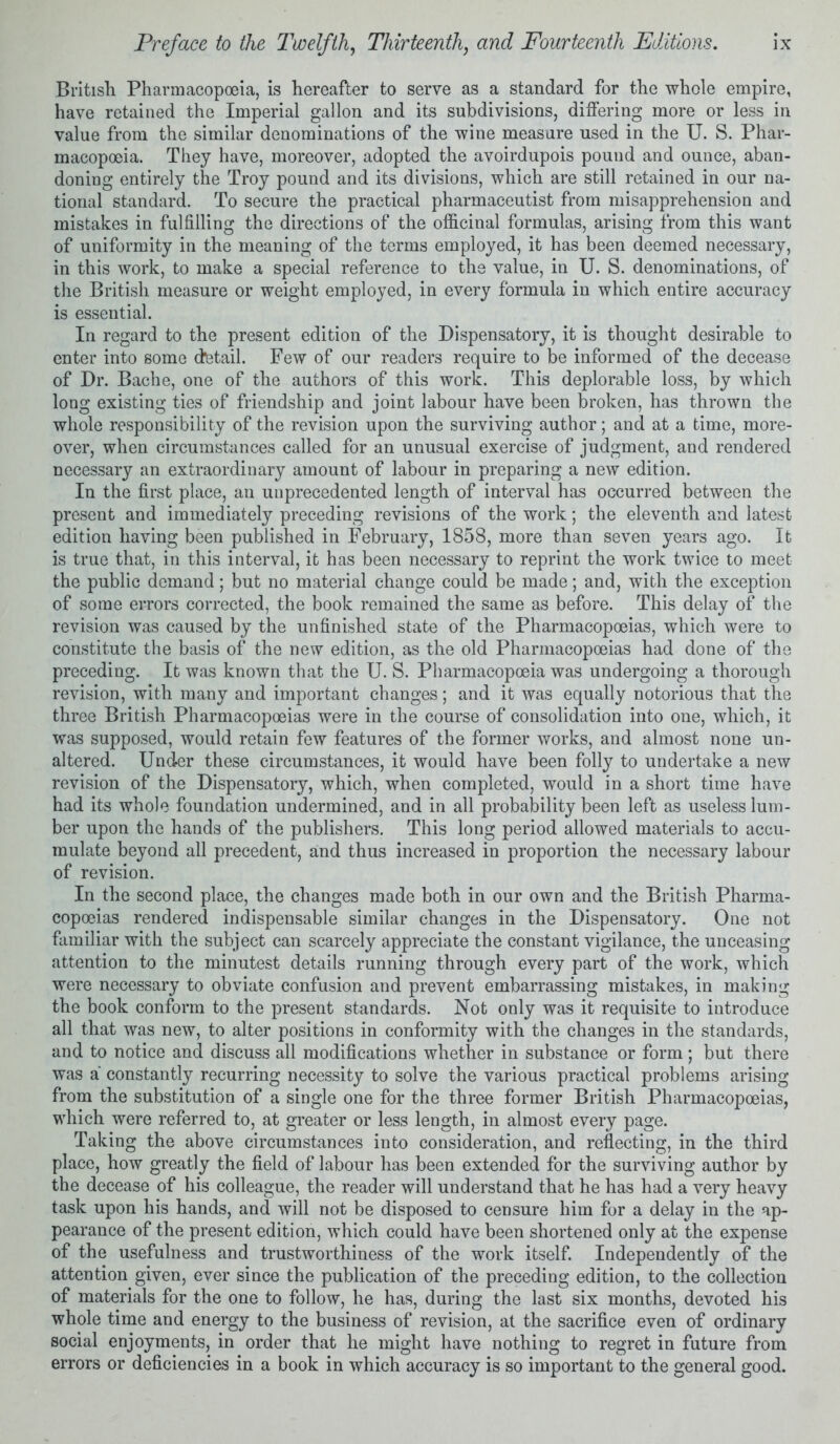 British Pharmacopoeia, is hereafter to serve as a standard for the whole empire, have retained the Imperial gallon and its subdivisions, differing more or less in value from the similar denominations of the wine measure used in the U. S. Phar- macopoeia. They have, moreover, adopted the avoirdupois pound and ounce, aban- doning entirely the Troy pound and its divisions, which are still retained in our na- tional standard. To secure the practical pharmaceutist from misapprehension and mistakes in fulfilling the directions of the officinal formulas, arising from this want of uniformity in the meaning of the terms employed, it has been deemed necessary, in this work, to make a special reference to the value, in U. S. denominations, of the British measure or weight employed, in every formula in which entire accuracy is essential. In regard to the present edition of the Dispensatory, it is thought desirable to enter into some detail. Few of our readers require to be informed of the decease of Dr. Bache, one of the authors of this work. This deplorable loss, by which long existing ties of friendship and joint labour have been broken, has thrown the whole responsibility of the revision upon the surviving author; and at a time, more- over, when circumstances called for an unusual exercise of judgment, and rendered necessary an extraordinary amount of labour in preparing a new edition. In the first place, an unprecedented length of interval has occurred between the present and immediately preceding revisions of the work; the eleventh and latest- edition having been published in February, 1858, more than seven years ago. It is true that, in this interval, it has been necessary to reprint the work twice to meet the public demand; but no material change could be made; and, with the exception of some errors corrected, the book remained the same as before. This delay of the revision was caused by the unfinished state of the Pharmacopoeias, which were to constitute the basis of the new edition, as the old Pharmacopoeias had done of the preceding. It was known that the U. S. Pharmacopoeia was undergoing a thorough revision, with many and important changes; and it was equally notorious that the three British Pharmacopoeias were in the course of consolidation into one, which, it was supposed, would retain few features of the former works, and almost none un- altered. Under these circumstances, it would have been folly to undertake a new revision of the Dispensatory, which, when completed, would in a short time have had its whole foundation undermined, and in all probability been left as useless lum- ber upon the hands of the publishers. This long period allowed materials to accu- mulate beyond all precedent, and thus increased in proportion the necessary labour of revision. In the second place, the changes made both in our own and the British Pharma- copoeias rendered indispensable similar changes in the Dispensatory. One not familiar with the subject can scarcely appreciate the constant vigilance, the unceasing attention to the minutest details running through every part of the work, which were necessary to obviate confusion and prevent embarrassing mistakes, in making the book conform to the present standards. Not only was it requisite to introduce all that was new, to alter positions in conformity with the changes in the standards, and to notice and discuss all modifications whether in substance or form; but there was a constantly recurring necessity to solve the various practical problems arising from the substitution of a single one for the three former British Pharmacopoeias, which were referred to, at greater or less length, in almost every page. Taking the above circumstances into consideration, and reflecting, in the third place, how greatly the field of labour has been extended for the surviving author by the decease of his colleague, the reader will understand that he has had a very heavy task upon his hands, and will not be disposed to censure him for a delay in the ap- pearance of the present edition, which could have been shortened only at the expense of the usefulness and trustworthiness of the work itself. Independently of the attention given, ever since the publication of the preceding edition, to the collection of materials for the one to follow, he has, during the last six months, devoted his whole time and energy to the business of revision, at the sacrifice even of ordinary social enjoyments, in order that he might have nothing to regret in future from errors or deficiencies in a book in which accuracy is so important to the general good.