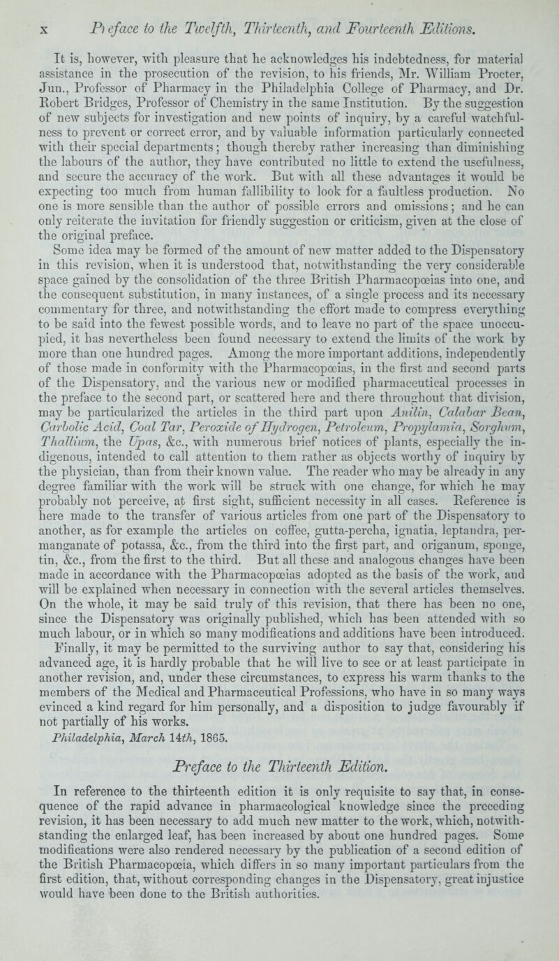 It is, however, with pleasure that he acknowledges his indebtedness, for material assistance in the prosecution of the revision, to his friends, Mr. William Procter, Jun., Professor of Pharmacy in the Philadelphia College of Pharmacy, and Dr. Robert Bridges, Professor of Chemistry in the same Institution. By the suggestion of new subjects for investigation and new points of inquiry, by a careful watchful- ness to prevent or correct error, and by valuable information particularly connected with their special departments; though thereby rather increasing than diminishing the labours of the author, they have contributed no little to extend the usefulness, and secure the accuracy of the work. But with all these advantages it would be expecting too much from human fallibility to look for a faultless production. No one is more sensible than the author of possible errors and omissions; and he can only reiterate the invitation for friendly suggestion or criticism, given at the close of the original preface. Some idea may be formed of the amount of new matter added to the Dispensatory in this revision, when it is understood that, notwithstanding the very considerable space gained by the consolidation of the three British Pharmacopoeias into one, and the consequent substitution, in many instances, of a single process and its necessary commentary for three, and notwithstanding the effort made to compress everything to be said into the fewest possible words, and to leave no part of the space unoccu- pied, it has nevertheless been found necessary to extend the limits of the work by more than one hundred pages. Among the more important additions, independently of those made in conformity with the Pharmacopoeias, in the first and second parts of the Dispensatory, and the various new or modified pharmaceutical processes in the preface to the second part, or scattered here and there throughout that division, may be particularized the articles in the third part upon Amlin, Calabar Bean, Carbolic Acid, Coal Tar, Peroxide of Hydrogen, Petroleum, Propylamia, Sorghum, Thallium, the Upas, &c., with numerous brief notices of plants, especially the in- digenous, intended to call attention to them rather as objects worthy of inquiry by the physician, than from their known value. The reader who may be already in any degree familiar with the work will be struck with one change, for which he may probably not perceive, a£ first sight, sufficient necessity in all cases. Reference is here made to the transfer of various articles from one part of the Dispensatory to another, as for example the articles on coffee, gutta-percha, ignatia, leptandra, per- manganate of potassa, &c., from the third into the first part, and origanum, sponge, tin, &c., from the first to the third. But all these and analogous changes have been made in accordance with the Pharmacopoeias adopted as the basis of the work, and will be explained when necessary in connection with the several articles themselves. On the whole, it may be said truly of this revision, that there has been no one, since the Dispensatory was originally published, which has been attended with so much labour, or in which so many modifications and additions have been introduced. Finally, it may be permitted to the surviving author to say that, considering his advanced age, it is hardly probable that he will live to see or at least participate in another revision, and, under these circumstances, to express his warm thanks to the members of the Medical and Pharmaceutical Professions, who have in so many ways evinced a kind regard for him personally, and a disposition to judge favourably if not partially of his works. Philadelphia, March 14th, 1865. Preface to the Thirteenth Edition. In reference to the thirteenth edition it is only requisite to say that, in conse- quence of the rapid advance in pharmacological knowledge since the preceding revision, it has been necessary to add much new matter to the work, which, notwith- standing the enlarged leaf, has been increased by about one hundred pages. Some modifications were also rendered necessary by the publication of a second edition of the British Pharmacopoeia, which differs in so many important particulars from the first edition, that, without corresponding changes in the Dispensatory, great injustice would have been done to the British authorities.