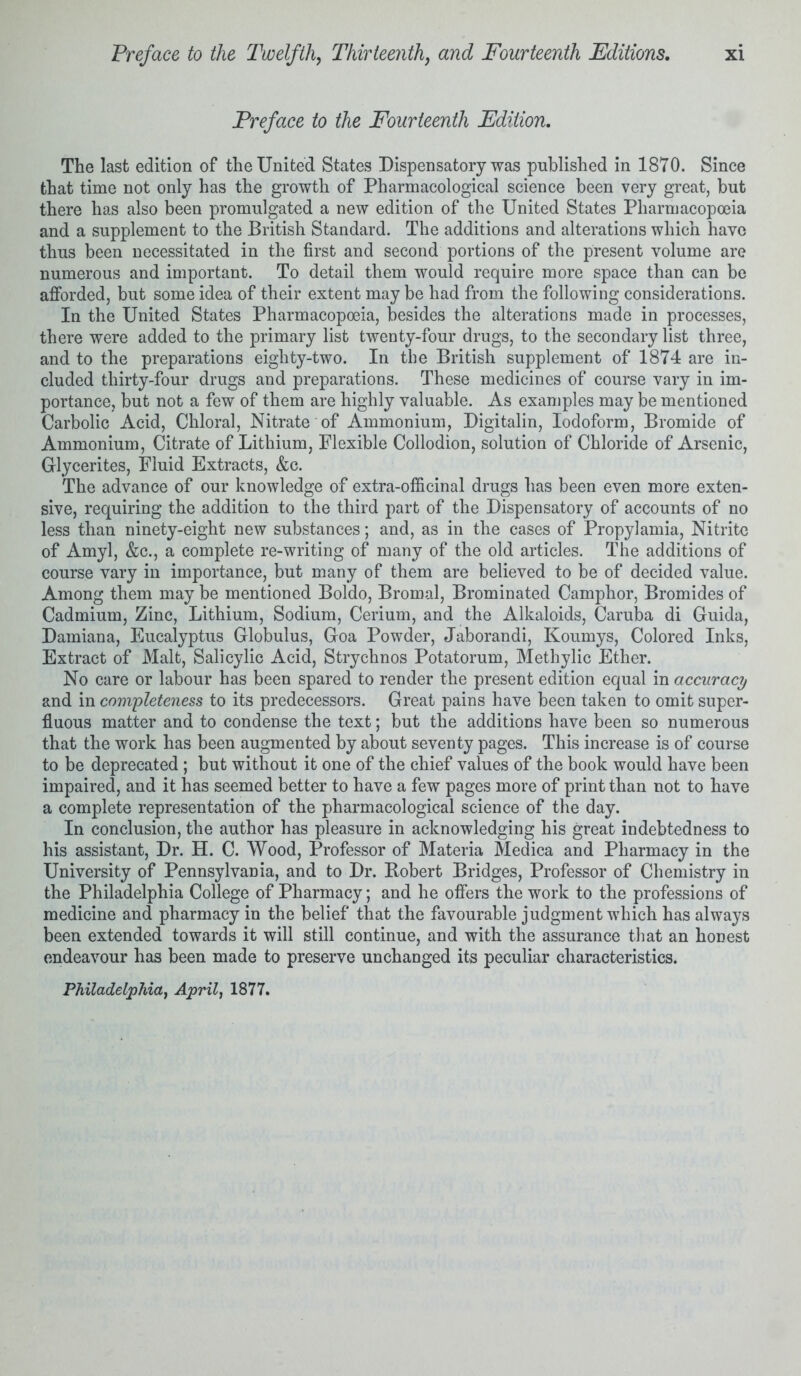 Preface to the Fourteenth Edition. The last edition of the United States Dispensatory was published in 1870. Since that time not only has the growth of Pharmacological science been very great, but there has also been promulgated a new edition of the United States Pharmacopoeia and a supplement to the British Standard. The additions and alterations which have thus been necessitated in the first and second portions of the present volume are numerous and important. To detail them would require more space than can be afforded, but some idea of their extent may be had from the following considerations. In the United States Pharmacopoeia, besides the alterations made in processes, there were added to the primary list twenty-four drugs, to the secondary list three, and to the preparations eighty-two. In the British supplement of 1874 are in- cluded thirty-four drugs and preparations. These medicines of course vary in im- portance, but not a few of them are highly valuable. As examples may be mentioned Carbolic Acid, Chloral, Nitrate of Ammonium, Digitalin, Iodoform, Bromide of Ammonium, Citrate of Lithium, Flexible Collodion, solution of Chloride of Arsenic, G-lycerites, Fluid Extracts, &c. The advance of our knowledge of extra-officinal drugs has been even more exten- sive, requiring the addition to the third part of the Dispensatory of accounts of no less than ninety-eight new substances; and, as in the cases of Propylamia, Nitrite of Amyl, &c., a complete re-writing of many of the old articles. The additions of course vary in importance, but many of them are believed to be of decided value. Among them may be mentioned Boldo, Bromal, Brominated Camphor, Bromides of Cadmium, Zinc, Lithium, Sodium, Cerium, and the Alkaloids, Caruba di Guida, Damiana, Eucalyptus Globulus, Goa Powder, Jaborandi, Koumys, Colored Inks, Extract of Malt, Salicylic Acid, Strychnos Potatorum, Methylic Ether. No care or labour has been spared to render the present edition equal in accuracy and in completeness to its predecessors. Great pains have been taken to omit super- fluous matter and to condense the text; but the additions have been so numerous that the work has been augmented by about seventy pages. This increase is of course to be deprecated ; but without it one of the chief values of the book would have been impaired, and it has seemed better to have a few pages more of print than not to have a complete representation of the pharmacological science of the day. In conclusion, the author has pleasure in acknowledging his great indebtedness to his assistant, Dr. H. C. Wood, Professor of Materia Medica and Pharmacy in the University of Pennsylvania, and to Dr. Robert Bridges, Professor of Chemistry in the Philadelphia College of Pharmacy; and he offers the work to the professions of medicine and pharmacy in the belief that the favourable judgment which has always been extended towards it will still continue, and with the assurance that an honest endeavour has been made to preserve unchanged its peculiar characteristics. Philadelphia, April, 1877.