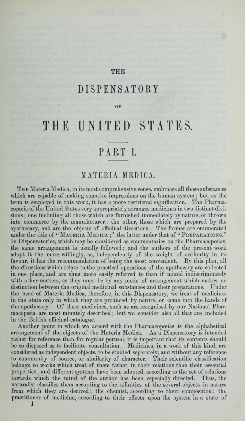 THE DISPENSATORY OP THE UNITED STATES. PART I. MATERIA MEDICA. The Materia Medica, in its most comprehensive sense, embraces all those substances which are capable of making sanative impressions on the human system ; but, as the term is employed in this work, it has a more restricted signification. The Pharma- copoeia of the United States very appropriately arranges medicines in two distinct divi- sions ; one including all those which are furnished immediately by nature, or thrown into commerce by the manufacturer; the other, those which are prepared by the apothecary, and are the objects of officinal directions. The former are enumerated under the title of “ Materia Medica the latter under that of “ Preparations.” In Dispensatories, which may be considered as commentaries on the Pharmacopoeias, the same arrangement is usually followed; and the authors of the present work adopt it the more willingly, as, independently of the weight of authority in its favour, it has the recommendation of being the most convenient. By this plan, all the directions which relate to the practical operations of the apothecary are collected in one place, and are thus more easily referred to than if mixed indiscriminately with other matters, as they must be by any mode of arrangement which makes no distinction between the original medicinal substances and their preparations. Under the head of Materia Medica, therefore, in this Dispensatory, we treat of medicines in the state only in which they are produced by nature, or come into the hands of the apothecary. Of these medicines, such as are recognised by our National Phar- macopoeia are most minutely described; but we consider also all that are included in the British officinal catalogue. Another point in which we accord with the Pharmacopoeias is the alphabetical arrangement of the objects of the Materia Medica. As a Dispensatory is intended rather for reference than for regular perusal, it is important that its contents should be so disposed as to facilitate consultation. Medicines, in a work of this kind, are considered as independent objects, to be studied separately, and without any reference to community of source, or similarity of character. Their scientific classification belongs to works which treat of them father in their relations than their essential properties ; and different systems have been adopted, according to the set of relations towards which the mind of the author has been especially directed. Thus, the naturalist classifies them according to the affinities of the several objects in nature from which they are derived; the chemist, according to their composition; the practitioner of medicine, according to their effects upon the system in a state of