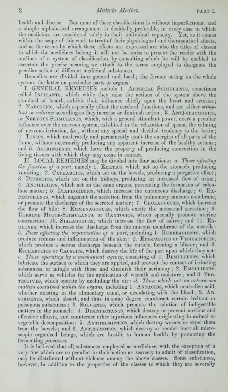 health and disease. But none of these classifications is without imperfections; and a simple alphabetical arrangement is decidedly preferable, in every case in which the medicines are considered solely in their individual capacity. Yet, as it comes within the scope of this work to treat of their physiological and therapeutical effects, and as the terms by which these effects are expressed are also the titles of classes to which the medicines belong, it will not be amiss to present the reader with the outlines of a system of classification, by consulting which he will be enabled to ascertain the precise meaning we attach to the terms employed to designate the peculiar action of different medicinal substances. Remedies are divided into general and local; the former acting on the whole system, the latter on particular parts or organs. I. GENERAL REMEDIES include 1. Arterial Stimulants, sometimes called Incitants, which, while they raise the actions of the system above the standard of health, exhibit their influence chiefly upon the heart and arteries; 2. Narcotics, which especially affect the cerebral functions, and are either stimu- lant or sedative according as they increase or diminish action ; 3. Anti-spasmodics, or Nervous Stimulants, which, with a general stimulant power, exert a peculiar influence over the nervous system, exhibited in the relaxation of spasm, the calming of nervous irritation, &c., without any special and decided tendency to the brain; 4. Tonics, which moderately and permanently exalt the energies of all parts of the frame, without necessarily producing any apparent increase of the healthy actions; and 5. Astringents, which have the property of producing contraction in the living tissues with which they may come in contact. II. LOCAL REMEDIES may be divided into four sections: a. Those affecting the function of a part, namely 1. Emetics, which act on the stomach, producing vomiting; 2. Cathartics, which act on the bowels, producing a purgative effect; 3. Diuretics, which act on the kidneys, producing an increased flow of urine; 4. Antilithics, which act on the same organs, preventing the formation of calcu- lous matter; 5. Diaphoretics, which increase the cutaneous discharge; 6. Ex- pectorants, which augment the secretion from the pulmonary mucous membrane, or promote the discharge of the secreted matter; 7. Cholagogues, which increase the flow Qf bile; 8. E^vimenagogues, which excite the menstrual secretion ; 9. Uterine Motor-Stimulants, or Oxytocics, which specially promote uterine contraction; 10. Sialagogues, which increase the flow of saliva; and 11. Er- rhines, which increase the discharge from the mucous membrane of the nostrils: h. Those affecting the organization of a part, including 1. Rubefacients, wThich produce redness and inflammation of the skin; 2. Epispastics or Vesicatories, which produce a serous discharge beneath the cuticle, forming a blister; and 3. Esciiarotics or Caustics, which destroy the life of the part upon which they act: c. Those operating by a mechanical agency, consisting of 1. Demulcents, which lubricate the surface to which they are applied, and prevent the contact of irritating substances, or mingle with these and diminish their acrimony; 2. Emollients, which serve as vehicles for the application of warmth and moisture; and 3. Pro- tectives, which operate by excluding the air: d. Those which act on extraneous matters contained within the organs, including 1. Antacids, which neutralize acid, whether existing in the alimentary canal, or circulating with the blood; 2. Ab- sorbents, which absorb, and thus in some degree counteract certain irritant or poisonous substances; 3. Solvents, which promote the solution of indigestible matters in the stomach ; 4. Disinfectants, which destroy or prevent noxious and offensive effluvia, and counteract other injurious influences originating in animal or vegetable decomposition ; 5. Anthelmintics, which destroy worms, or expel them from the bowels; and 6. Antizymotics, which destroy or render inert all micro- scopic organized beings, which are hostile to human health by promoting the fermenting processes. It is believed that all, substances employed as medicines, with the exception of a very few which are so peculiar in their action as scarcely to admit of classification, may be distributed without violence among the above classes. Some substances, however, in addition to the properties of the classes to which they are severally