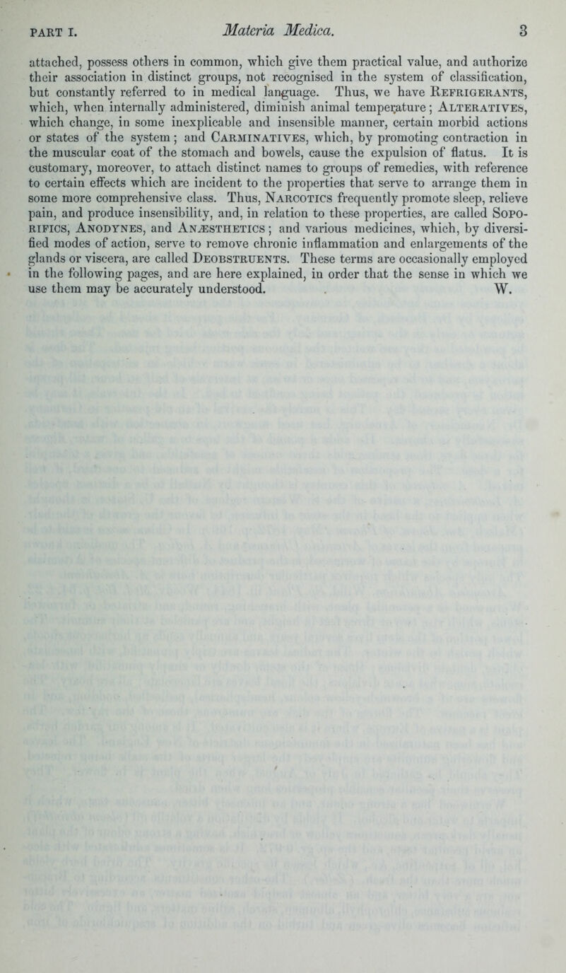 attached, possess others in common, which give them practical value, and authorize their association in distinct groups, not recognised in the system of classification, but constantly referred to in medical language. Thus, we have Refrigerants, which, when internally administered, diminish animal temperature; Alteratives, which change, in some inexplicable and insensible manner, certain morbid actions or states of the system; and Carminatives, which, by promoting contraction in the muscular coat of the stomach and bowels, cause the expulsion of flatus. It is Customary, moreover, to attach distinct names to groups of remedies, with reference to certain effects which are incident to the properties that serve to arrange them in some more comprehensive class. Thus, Narcotics frequently promote sleep, relieve pain, and produce insensibility, and, in relation to these properties, are called Sopo- rifics, Anodynes, and Anaesthetics ; and various medicines, which, by diversi- fied modes of action, serve to remove chronic inflammation and enlargements of the glands or viscera, are called Deobstruents. These terms are occasionally employed in the following pages, and are here explained, in order that the sense in which we use them may be accurately understood. W.