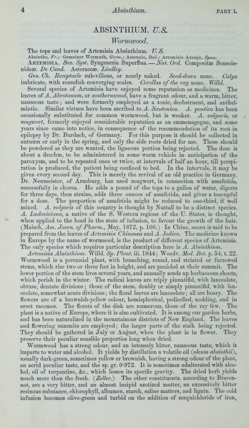 ABSINTHIUM. U.S. Wormwood. The tops and leaves of Artemisia Absinthium. U. S. Absinthe. Fr.; Gemeiner Wermuth, Germ.: Assenzio, Ital.; Artemisio Axenjo, Span. Artemisia. Sex. Syst. Syngenesia Superflua. — Nat. Ord. Composite Senecio- nideae. De Cand. Asteracese. Bindley. Gen. Ch. Receptacle sub-villous, or nearly naked. Seed-down none. Calyx imbricate, with roundish converging scales. Corollas of the ray none. WiUd. Several species of Artemisia have enjoyed some reputation as medicines. The leaves of A. Abrotanum, or southernwood, have a fragrant odour, and a warm, bitter, nauseous taste; and were formerly employed as a tonic, deobstruent, and anthel- mintic. Similar virtues have been ascribed to A. Santonica. A. pontica has been occasionally substituted for common wormwood, but is weaker. A. vulgaris, or mugwort, formerly enjoyed considerable reputation as an emmenagogue, and some years since came into notice, in consequence of the recommendation of its root in epilepsy by Dr. Burdach, of Germany. For this purpose it should be collected in autumn or early in the spring, and only the side roots dried for use. These should be powdered as they are wanted, the ligneous portion being rejected. The dose is about a drachm, to be administered in some warm vehicle in anticipation of the paroxysm, and to be repeated once or twice, at intervals of half an hour, till perspi- ration is produced, the patient being confined to bed. In the intervals, it may be given every second day. This is merely the revival of an old practice in Germany. Dr. Neumeister, of Arneburg, has used mugwort, in connection with assafetida, successfully in chorea. He adds a pound of the tops to a gallon of water, digests for three days, then strains, adds three ounces of assafetida, and gives a teacupful for a dose. The proportion of assafetida might be reduced to one-third, if well mixed. A. mdgaris of this country is thought by Nuttall to be a distinct species. A. hudoviciana, a native of the S. Western regions of the U. States, is thought, when applied to the head in the state of infusion, to favour the growth of the hair. (Maisch, Am. Journ. of Rharm., May, 1872, p. 106.) In China, moxa is said to be prepared from the leaves of Artemisia Chinensis and A. Indica. The medicine known in Europe by the name of wormseed, is the product of different species of Artemisia. The only species which requires particular description here is A. Absinthium. Artemisia Absinthium. Willd. Sp. Plant, iii. 1844; Woodv. Med. Bot. p. 54, t. 22. Wormwood is a perennial plant, with branching, round, and striated or furrowed stems, which rise two or three feet in height, and are panicled at their summit. The lower portion of the stem lives several years, and annually sends up herbaceous shoots, which perish in the winter. The radical leaves are triply pinnatifid, with lanceolate, obtuse, dentate divisions; those of the stem, doubly or simply pinnatifid, with lan- ceolate, somewhat acute divisions; the floral leaves are lanceolate; all are hoary. The flowers are of a brownish-yellow colour, hemispherical, pedicelled, nodding, and in erect racemes. The florets of the disk are numerous, those of the ray few. The plant is a native of Europe, where it is also cultivated. It is among our garden herbs, and has been naturalized in the mountainous districts of New England. The leaves and flowering summits are employed; the larger parts of the stalk being rejected. They should be gathered in July or August, when the plant is in flower. They preserve their peculiar sensible properties long when dried. Wormwood has a strong odour, and an intensely bitter, nauseous taste, which it imparts to water and alcohol. It yields by distillation a volatile oil (oleum absinthii), usually dark-green, sometimes yellow or brownish, having a strong odour of the plant, an acrid peculiar taste, and the sp. gr. 0-972. It is sometimes adulterated with alco- hol, oil of turpentine, &c., which lessen its specific gravity. The dried herb yields much more than the fresh. (Zeller.') The other constituents, according to Bracon- not, are a very bitter, and an almost insipid azotized matter, an excessively bitter resinous substance, chlorophyll, albumen, starch, saline matters, and lignin. The cold infusion becomes olive-green and turbid on the addition of sesquichloride of iron.