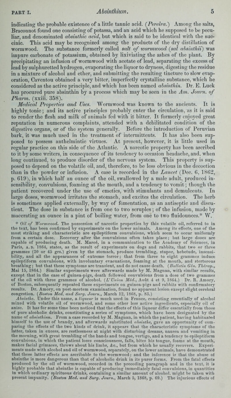 indicating the probable existence of a little tannic acid. (Pereira.) Among the salts, Braconnot found one consisting of potassa, and an acid which he supposed to be pecu- liar, and denominated absinthic acid, but which is said to be identical with the suc- cinic. This acid may be recognized among the products of the dry distillation of wormwood. The substance formerly called salt of wormwood (sal absinthii) was impure carbonate of potassium, obtained by lixiviating the ashes of the plant. By precipitating an infusion of wormwood with acetate of lead, separating the excess of lead by sulphuretted hydrogen, evaporating the liquor to dryness, digesting the residue in a mixture of alcohol and ether, and submitting the resulting tincture to slow evap- oration, Caventou obtained a very bitter, imperfectly crystalline substance, which he considered as the active principle, and which has been named absinthin. Dr. E. Luck has procured pure absinthin by a process which may be seen in the Am. Jotti'n. of Pharm. (xxiii. 358). Medical Properties and Uses. Wormwood was known to the ancients. It is highly tonic; and its active principles probably enter the circulation, as it is said to render the flesh and milk of animals fed with it bitter. It formerly enjoyed great reputation in numerous complaints, attended with a debilitated condition of the digestive organs, or of the system generally. Before the introduction of Peruvian bark, it was much used in the treatment of intermittents. It has also been sup- posed to possess anthelmintic virtues. At present, however, it is little used in regular practice on this side of the Atlantic. A narcotic property has been ascribed to it by some writers, in consequence of its tendency to occasion headache, and, when long continued, to produce disorder of the nervous system. This property is sup- posed to depend on the volatile oil, and, therefore, to be less obvious in the decoction than in the powder or infusion. A case is recorded in the Lancet (Dec. 6, 1862, p. 619), in which half an ounce of the oil, swallowed by a male adult, produced in- sensibility, convulsions, foaming at the mouth, and a tendency to vomit; though the patient recovered under the use of emetics, with stimulants and demulcents. In large doses, wormwood irritates the stomach, and excites the circulation. The herb is sometimes applied externally, by way of fomentation, as an antiseptic and discu- tient. The dose in substance is from one to two scruples; of the infusion, made by macerating an ounce in a pint of boiling water, from one to two fluidounces.* W. * Oil of Wormwood. The possession of narcotic properties by this volatile oil, referred to in the text, has been confirmed by experiments on the lower animals. Among its effects, one of the most striking and characteristic are epileptiform convulsions, which seem to occur uniformly from a certain dose. Recovery after the convulsions often takes place; but large doses are capable of producing death. M. Marce, in a communication to the Academy of Sciences, in Paris, a.d. 1864, states, as the result of experiments on dogs and rabbits, that two or three grammes (30 or 45 grs.) given by the stomach, produce trembling, stupor, hebetude, insensi- bility, and all the appearances of extreme terror; that from three to eight grammes induce epileptiform convulsions, with involuntary evacuations, foaming at the mouth, and stertorous breathing; but that these symptoms are transient, and do not cause death. (Bulletin Gen. Therap., Mai 15, 1864.) Similar experiments were afterwards made by M. Magnan, with similar results, except that in the case of guinea-pigs, death followed convulsions from a dose of two grammes of the oil with three grammes of alcohol. (L’ Union Med., Aoflt 4 et 9, 1864.) Dr. R. Amory, of Boston, subsequently repeated these experiments on guinea-pigs and rabbits with confirmatory results. Dr. Amory, on post-mortem examination, found no apparent lesion except slight cerebral congestion. (Boston Med. and Surcj. Journ., March 12, 1868, p. 83.) Absinthe. Under this name, a liqueur is much used in France, consisting essentially of alcohol mixed with volatile oil of wormwood, and some other less active ingredients, especially oil of anise. It has for some time been noticed that the effects of this liqueur differ essentially from those of pure alcoholic drinks, constituting a series of symptoms, which have been designated by the name of absinthism. From a case recorded by M. Magnan, in which the patient, having habituated himself to the use of brandy, and afterwards substituted absinthe, gave an opportunity of com- paring the effects of the two kinds of drink, it appears that the characteristic symptoms of the latter, taken in excess, are restlessness at night with disturbing dreams, nausea and vomiting in the morning, with great trembling of the hands and tongue, vertigo, and a tendency to epileptiform convulsions, in which the patient loses consciousness, falls, bites his tongue, foams at the mouth, makes facial grimaces, throws about his limbs, Ac., but from which he usually recovers. Experi- ments made with alcohol and oil of wormwood, separately, on the lower animals, have demonstrated that these latter effects are ascribable to the wormwood; and the inference is that the abuse of absinthe is more dangerous than that of alcoholic drink in its purer forms. From the fatal effects produced by the oil of wormwood, recorded in the preceding paragraph and in the text, it is highly probable that absinthe is capable of producing immediately fatal convulsions, in quantities in which ordinary spirituous drinks, containing a similar amount of alcohol, might be taken with present impunity. (Boston Med. and Surg. Journ., March 5, 1868, p. 69.) The injurious effects of