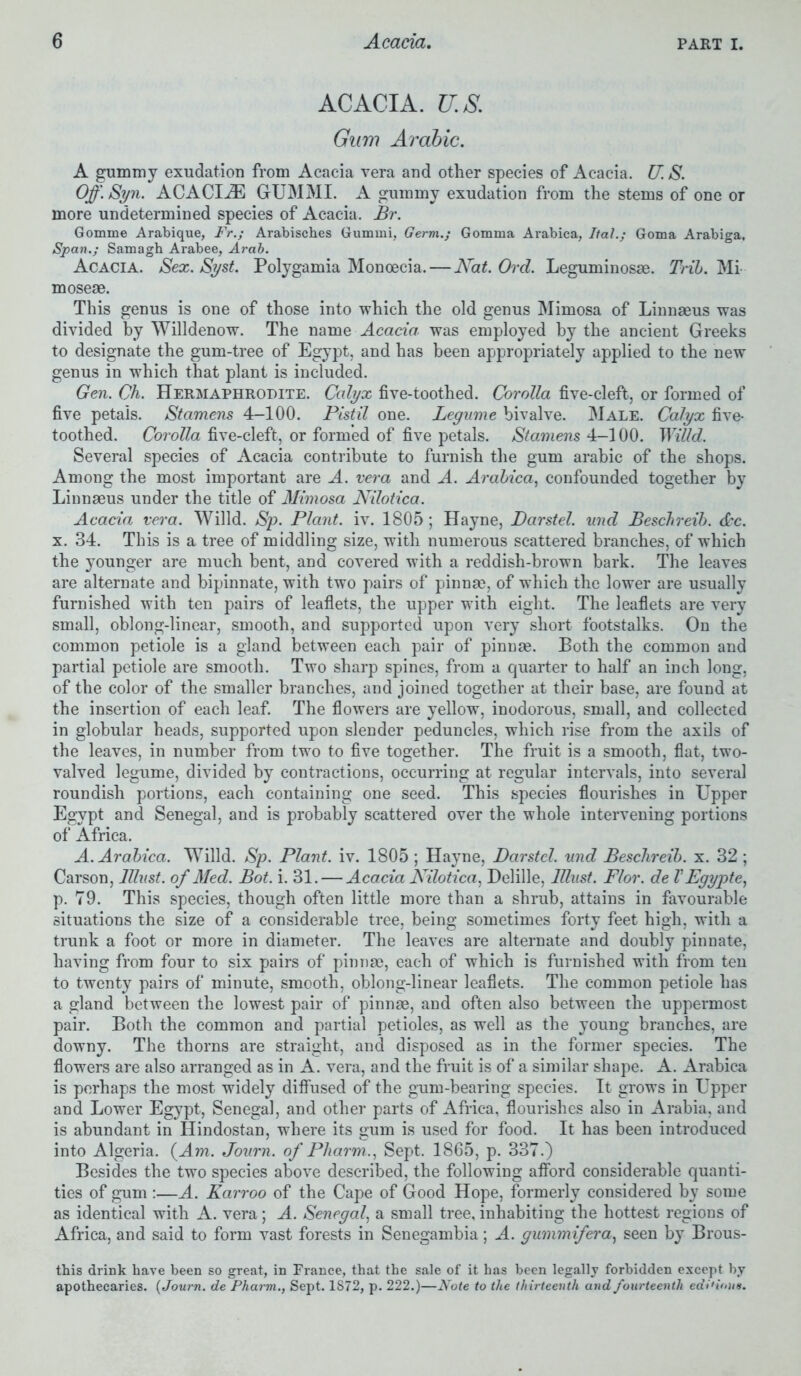 ACACIA. U.S. Gum Arabic. A gummy exudation from Acacia vera and other species of Acacia. U. S. Off. Syn. ACACLZE GUM MI. A gummy exudation from the stems of one or more undetermined species of Acacia. Br. Gomme Arabique, Fr.; Arabisches Gumrni, Germ.; Gomma Arabica, Ital.; Goma Arabiga, Span.; Samagh Arabee, Arab. Acacia. Sex. Syst. Polygamia Monoecia. — Nat. Ord. Leguminosse. Trib. Mi moseae. This genus is one of those into which the old genus Mimosa of Linnaeus was divided by Willdenow. The name Acacia, was employed by the ancient Greeks to designate the gum-tree of Egypt, and has been appropriately applied to the new genus in which that plant is included. Gen. Ch. Hermaphrodite. Calyx five-toothed. Corolla five-cleft, or formed of five petals. Stamens 4-100. Pistil one. Legume bivalve. Male. Calyx five- toothed. Corolla five-cleft, or formed of five petals. Stamens 4-100. Willd. Several species of Acacia contribute to furnish the gum arabic of the shops. Among the most important are A. vera and A. Arabica, confounded together by Linnaeus under the title of Mimosa Nilotica. Acacia vera. Willd. Sp. Plant, iv. 1805 ; Hayne, Darstel. und Beschreib. dec. x. 34. This is a tree of middling size, with numerous scattered branches, of which the younger are much bent, and covered with a reddish-brown bark. The leaves are alternate and bipinnate, with two pairs of pinnae, of which the lower are usually furnished with ten pairs of leaflets, the upper with eight. The leaflets are very small, oblong-linear, smooth, and supported upon very short footstalks. On the common petiole is a gland between each pair of pinnae. Both the common and partial petiole are smooth. Two sharp spines, from a quarter to half an inch long, of the color of the smaller branches, and joined together at their base, are found at the insertion of each leaf. The flowers are yellow, inodorous, small, and collected in globular heads, supported upon slender peduncles, which rise from the axils of the leaves, in number from two to five together. The fruit is a smooth, flat, two- valved legume, divided by contractions, occurring at regular intervals, into several roundish portions, each containing one seed. This species flourishes in Upper Egypt and Senegal, and is probably scattered over the whole intervening portions of Africa. A. Arabica. Willd. Sp. Plant, iv. 1805 ; Hayne, Darstel. und Beschreib. x. 32; Carson, lllust. of Med. Bot. i. 31. — Acacia Nilotica, Delille, Must. Flor. de VEgypte, p. 79. This species, though often little more than a shrub, attains in favourable situations the size of a considerable tree, being sometimes forty feet high, with a trunk a foot or more in diameter. The leaves are alternate and doubly pinnate, having from four to six pairs of pinnae, each of which is furnished with from ten to twenty pairs of minute, smooth, oblong-linear leaflets. The common petiole has a gland between the lowest pair of pinnae, and often also between the uppermost pair. Both the common and partial petioles, as well as the young branches, are downy. The thorns are straight, and disposed as in the former species. The flowers are also arranged as in A. vera, and the fruit is of a similar shape. A. Arabica is perhaps the most widely diffused of the gum-bearing species. It grows in Upper and Lower Egypt, Senegal, and other parts of Africa, flourishes also in Arabia, and is abundant in Hindostan, where its «;um is used for food. It has been introduced into Algeria. (4m. Journ. of Pharm., Sept. 1865, p. 337.) Besides the two species above described, the following afford considerable quanti- ties of gum :—A. Karroo of the Cape of Good Hope, formerly considered by some as identical with A. vera; A. Senegal, a small tree, inhabiting the hottest regions of Africa, and said to form vast forests in Senegambia; A. gummifera, seen by Brous- this drink have been so great, in France, that the sale of it has been legally forbidden except by apothecaries. {Journ. de Pharm., Sept. 1S72, p. 222.)—Note to the thirteenth and fourteenth editions.