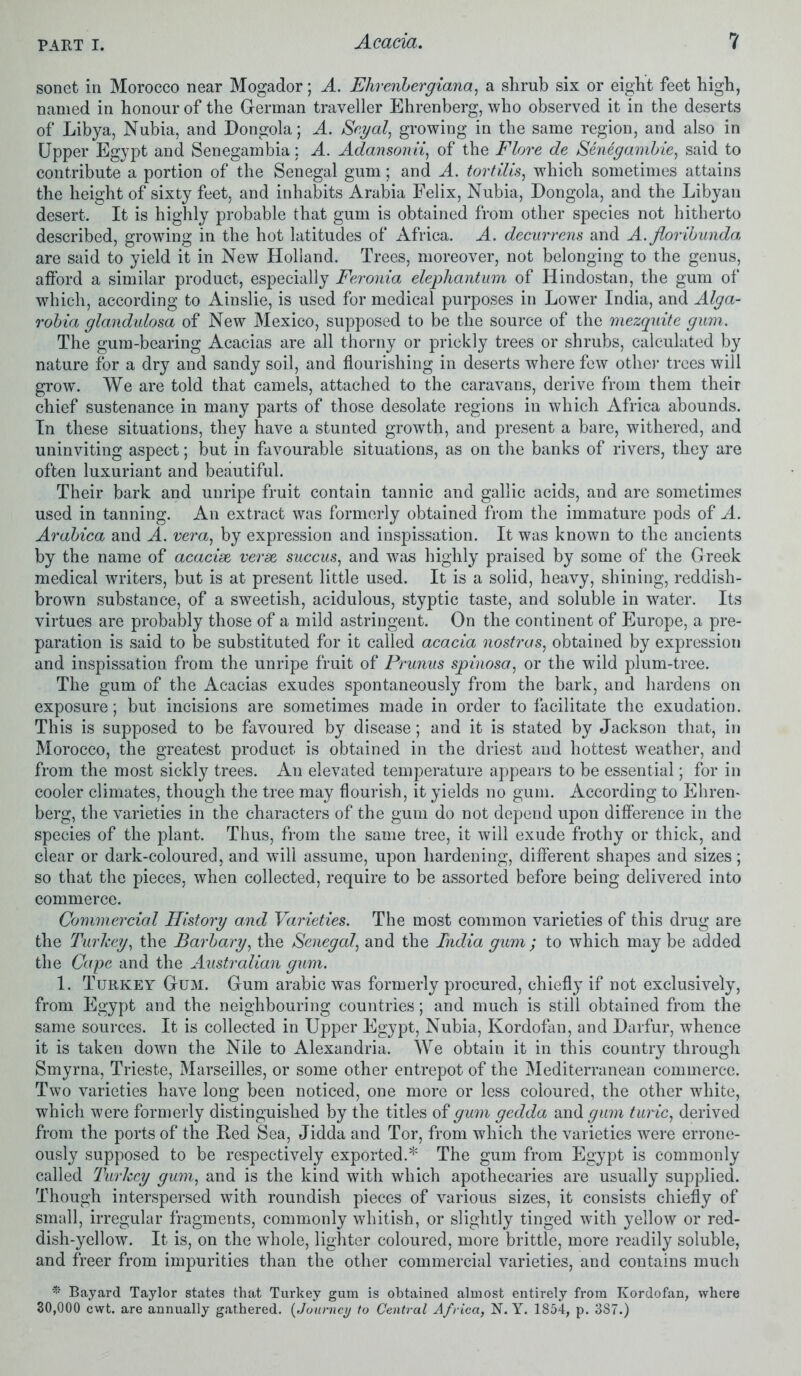 sonet in Morocco near Mogador; A. Ehrenbergiana, a shrub six or eight feet high, named in honour of the German traveller Ehrenberg, who observed it in the deserts of Libya, Nubia, and Dongola; A. Segal, growing in the same region, and also in Upper Egypt and Senegambia; A. Adansonii, of the Flore de Senegambie, said to contribute a portion of the Senegal gum; and A. tortilis, which sometimes attains the height of sixty feet, and inhabits Arabia Felix, Nubia, Dongola, and the Libyan desert. It is highly probable that gum is obtained from other species not hitherto described, growing in the hot latitudes of Africa. A. decurrens and A. floribunda, are said to yield it in New Holland. Trees, moreover, not belonging to the genus, afford a similar product, especially Feronia elephantum of Hindostan, the gum of which, according to Ainslie, is used for medical purposes in Lower India, and Alga- robia glandulosa of New Mexico, supposed to be the source of the mezquite gum. The gum-bearing Acacias are all thorny or prickly trees or shrubs, calculated by nature for a dry and sandy soil, and flourishing in deserts where few other trees will grow*. We are told that camels, attached to the caravans, derive from them their chief sustenance in many parts of those desolate regions in which Africa abounds. In these situations, they have a stunted growth, and present a bare, withered, and uninviting aspect; but in favourable situations, as on the banks of rivers, they are often luxuriant and beautiful. Their bark and unripe fruit contain tannic and gallic acids, and are sometimes used in tanning. An extract was formerly obtained from the immature pods of A. Arabica and A. vera, by expression and inspissation. It was known to the ancients by the name of acacise verse succus, and was highly praised by some of the Greek medical writers, but is at present little used. It is a solid, heavy, shining, reddish- brown substance, of a sweetish, acidulous, styptic taste, and soluble in water. Its virtues are probably those of a mild astringent. On the continent of Europe, a pre- paration is said to be substituted for it called acacia nostras, obtained by expression and inspissation from the unripe fruit of Prunus spinosa, or the wild plum-tree. The gum of the Acacias exudes spontaneously from the bark, and hardens on exposure; but incisions are sometimes made in order to facilitate the exudation. This is supposed to be favoured by disease; and it is stated by Jackson that, in Morocco, the greatest product is obtained in the driest and hottest weather, and from the most sickly trees. An elevated temperature appears to be essential; for in cooler climates, though the tree may flourish, it yields no gum. According to Ehren- berg, the varieties in the characters of the gum do not depend upon difference in the species of the plant. Thus, from the same tree, it will exude frothy or thick, and clear or dark-coloured, and will assume, upon hardening, different shapes and sizes; so that the pieces, when collected, require to be assorted before being delivered into commerce. Commercial History and Varieties. The most common varieties of this drug are the Turkey, the Barbary, the Senegal, and the India gum ; to which may be added the Cape and the Australian gum. 1. Turkey Gum. Gum arabic was formerly procured, chiefly if not exclusively, from Egypt and the neighbouring countries; and much is still obtained from the same sources. It is collected in Upper Egypt, Nubia, Kordofan, and Darfur, whence it is taken down the Nile to Alexandria. We obtain it in this country through Smyrna, Trieste, Marseilles, or some other entrepot of the Mediterranean commerce. Two varieties have long been noticed, one more or less coloured, the other white, which were formerly distinguished by the titles of gum gedda and gum tunc, derived from the ports of the Ked Sea, Jidda and Tor, from which the varieties were errone- ously supposed to be respectively exported.* The gum from Egypt is commonly called Turkey gum, and is the kind with which apothecaries are usually supplied. Though interspersed with roundish pieces of various sizes, it consists chiefly of small, irregular fragments, commonly whitish, or slightly tinged with yellow or red- dish-yellow. It is, on the whole, lighter coloured, more brittle, more readily soluble, and freer from impurities than the other commercial varieties, and contains much * Bayard Taylor states that Turkey gum is obtained almost entirely from Kordofan, where 30,000 cwt. are annually gathered. (Journey to Central Africa, N. Y. 1854, p. 3S7.)