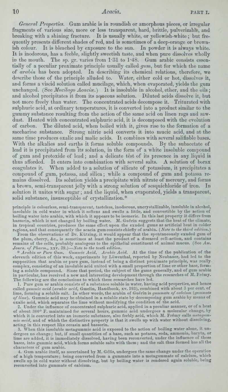 General Properties. Gum arabic is in roundish or amorphous pieces, or irregular fragments of various size, more or less transparent, hard, brittle, pulverizablfe, and breaking with a shining fracture. It is usually white, or yellowish-white ; but fre- quently presents different shades of red, and is sometimes of a deep-orange or brown- ish colour. It is bleached by exposure to the sun. In powder it is always white. It is inodorous, has a feeble, slightly sweetish taste, and when pure dissolves wholly in the mouth. The sp. gr. varies from 1*31 to 1*48. Gum arabic consists essen- tially of a peculiar proximate principle usually called gum, but for which the name of arabin has been adopted. In describing its chemical relations, therefore, we describe those of the principle alluded to. Water, either cold or hot, dissolves it, and forms a viscid solution called mucilage, which, when evaporated, yields the gum unchanged. (See Mucilago Acacise.) It is insoluble in alcohol, ether, and the oils ; and alcohol precipitates it from its aqueous solution. Diluted acids dissolve it, but not more freely than water. The concentrated acids decompose it. Triturated with sulphuric acid, at ordinary temperatures, it is converted into a product similar to the gummy substance resulting from the action of the same acid on linen rags and saw- dust. Heated with concentrated sulphuric acid, it is decomposed with the evolution of carbon. The diluted acid, when boiled with it, gives rise to the formation of a saccharine substance. Strong nitric acid converts it into mucic acid, and at the same time produces oxalic and malic acids. It combines with several salifiable bases. With the alkalies and earths it forms soluble compounds. By the subacetate of lead it is precipitated from its solution, in the form of a white insoluble compound of gum and protoxide of lead; and a delicate test of its presence in any liquid is thus afforded. It enters into combination with several salts. A solution of borax coagulates it. When added to a solution of silicate of potassium, it precipitates a compound of gum, potassa, and silica; while a compound of gum and potassa re- mains dissolved. Its solution yields a precipitate with nitrate of mercury, and forms a brown, semi-transparent jelly with a strong solution of sesquichloride of iron. In solution it unites with sugar; and the liquid, when evaporated, yields a transparent, solid substance, insusceptible of crystallization.* principle is colourless, semi-transparent, tasteless, inodorous, uncrystallizable, insoluble in alcohol, insoluble in cold water in which it softens and swells a little, and convertible by the action of boiling water into arabin, with which it appears to be isomeric. In this last property it differs from bassorin, which is not changed by boiling water. M. Guerin suggests that the heat of the climate, in tropical countries, produces the same effect upon the exuded gums as artificial heat in colder regions, and that consequently the acacia gum consists chiefly of arabin. (Note to the third edition.) From the observations of Dr. Kiitzing, it would appear that the spontaneously exuded gum of the plum, cherry, &c., is sometimes at least the product of a diseased cell-action, and contains remains of the cells, probably analogous to the epithelial constituent of animal mucus. (See Am. Journ. of Pharm., xxv. 39.)—Note to the tenth edition. Arabin or Pure Gum. Gummic Acid. Arabic Acid. At the time of the publication of the eleventh edition of this work, experiments by Lowenthal, reported by Neubauer, had led to the supposition that arabin or pure gum, instead of being a distinct proximate principle, was really complex, consisting of an insoluble acid united with a small proportion of lime or other base, form- ing a soluble compound. Since that period, the subject of the gums generally, and of gum arabic in particular, has received a new and interesting development through the researches of M. Frerny. The following are the conclusions to which these researches have led. 1. Pure gum or arabin consists of a substance soluble in water, having acid properties, and hence called gummic acid (arabic acid, Gmelin, Handbook, xv. 193), combined with about 3 per cent, of lime, forming a soluble salt. In other words, the arabin of Guerin is gnmmate of calcium (gummate of lime). Gummic acid may be obtained in a soluble state by decomposing gum arabic by means of oxalic acid, which separates the lime without modifying the condition of the acid. 2. Under the influence of concentrated sulphuric acid, applied in a peculiar manner, or of a heat of about 300° F. maintained for several hours, gummic acid undergoes a molecular change, by which it is converted into an isomeric substance, also feebly acid, which M. Fremy calls meiagnm- mic acid, and of which the distinctive property is that it swells up with water without dissolving, acting in this respect like cerasin and bassorin. 3. When this insoluble metagummic acid is exposed to the action of boiling water alone, it un- dergoes no change; but, if small quantities of a base, such as potassa, soda, ammonia, baryta, or lime are added, it is immediately dissolved, having been reconverted, under the influence of these bases, into gummic acid, which forms soluble salts with them; and the salt thus formed has all the characters of gum arabic. 4. Gum arabic itself, as ascertained by M. Gelis, undergoes the same change under the operation of a high temperature; being converted from a gummate into a metagummate of calcium, which swells up in cold water without dissolving, but by boiling water is rendered again soluble, being reconverted into gummate of calcium.