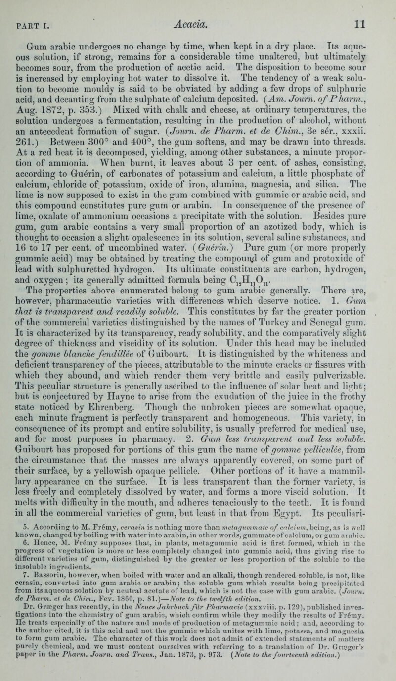 Gum arabic undergoes no change by time, when kept in a dry place. Its aque- ous solution, if strong, remains for a considerable time unaltered, but ultimately becomes sour, from the production of acetic acid. The disposition to become sour is increased by employing hot water to dissolve it. The tendency of a weak solu- tion to become mouldy is said to be obviated by adding a few drops of sulphuric acid, and decanting from the sulphate of calcium deposited. (Am. Journ. of Pharm., Aug. 1872, p. 353.) Mixed with chalk and cheese, at ordinary temperatures, the solution undergoes a fermentation, resulting in the production of alcohol, without an antecedent formation of sugar. (Journ. de Pharm. et de Ghim., 3e ser., xxxii. 261.) Between 300° and 400°, the gum softens, and may be drawn into threads. At a red heat it is decomposed, yielding, among other substances, a minute propor- tion of ammonia. When burnt, it leaves about 3 per cent, of ashes, consisting, according to Guerin, of carbonates of potassium and calcium, a little phosphate of calcium, chloride of potassium, oxide of iron, alumina, magnesia, and silica. The lime is now supposed to exist in the gum combined with gummic or arabic acid, and this compound constitutes pure gum or arabin. In consequence of the presence of lime, oxalate of ammonium occasions a precipitate with the solution. Besides pure gum, gum arabic contains a very small proportion of an azotized body, which is thought to occasion a slight opalescence in its solution, several saline substances, and 16 to 17 per cent, of uncombined water. (Guerin.') Pure gum (or more properly gummic acid) may be obtained by treating the compounjd of gum and protoxide of lead with sulphuretted hydrogen. Its ultimate constituents are carbon, hydrogen, and oxygen ; its generally admitted formula being The properties above enumerated belong to gum arabic generally. There are, however, pharmaceutic varieties with differences which deserve notice. 1. Gum that is transparent and readily soluble. This constitutes by far the greater portion of the commercial varieties distinguished by the names of Turkey and Senegal gum. It is characterized by its transparency, ready solubility, and the comparatively slight degree of thickness and viscidity of its solution. Under this head may be included the gomme blanche fendillee of Guibourt. It is distinguished by the whiteness and deficient transparency of the pieces, attributable to the minute cracks or fissures with which they abound, and which render them very brittle and easily pulverizable. This peculiar structure is generally ascribed to the influence of solar heat and light; but is conjectured by Hayne to arise from the exudation of the juice in the frothy state noticed by Ehrenberg. Though the unbroken pieces are somewhat opaque, each minute fragment is perfectly transparent and homogeneous. This variety, in consequence of its prompt and entire solubility, is usually preferred for medical use, and for most purposes in pharmacy. 2. Gum less transparent and less soluble. Guibourt has proposed for portions of this gum the name of gomme pelliculee, from the circumstance that the masses are always apparently covered, on some part of their surface, by a yellowish opaque pellicle. Other portions of it have a mammil- lary appearance on the surface. It is less transparent than the former variety, is less freely and completely dissolved by water, and forms a more viscid solution. It melts with difficulty in the mouth, and adheres tenaciously to the teeth. It is found in all the commercial varieties of gum, but least in that from Egypt. Its pcculiari- 5. According to M. Fr6my, cerasin is nothing more than metagummate of calcium, being, as is well known, changed by boiling with water into arabin, in other words, gummate of calcium, or gum arabic. 6. Hence, M. Fr6my supposes that, in plants, metagummic acid is first formed, which in the progress of vegetation is more or less completely changed into gummic acid, thus giving rise to different varieties of gum, distinguished by the greater or less proportion of the soluble to (he insoluble ingredients. 7. Bassorin, however, when boiled with water and an alkali, though rendered soluble, is not, like cerasin, converted into gum arabic or arabin; the soluble gum which results being precipitated from its aqueous solution by neutral acetate of lead, which is not the case with gum ai’abic. (Journ. de Pharm. et de Ghim., Fev. 1860, p. 81.)—Note to the twelfth edition. Dr. Grraager has recently, in the Net ten Jahrhuch fur Pharmacie (xxxviii. p. 129), published inves- tigations into the chemistry of gum arabic, which confirm while they modify the results of Fremy. He treats especially of the nature and mode of production of metagummic acid: and, according to the author cited, it is this acid and not the gummic which unites with lime, potassa, and magnesia to form gum arabic. The character of this work does not admit of extended statements of matters purely chemical, and we must content ourselves with referring to a translation of Dr. Gricgcr's paper in the Pharm. Journ. and Trans., Jan. 1873, p. 973. (Note to the fourteenth edition.)