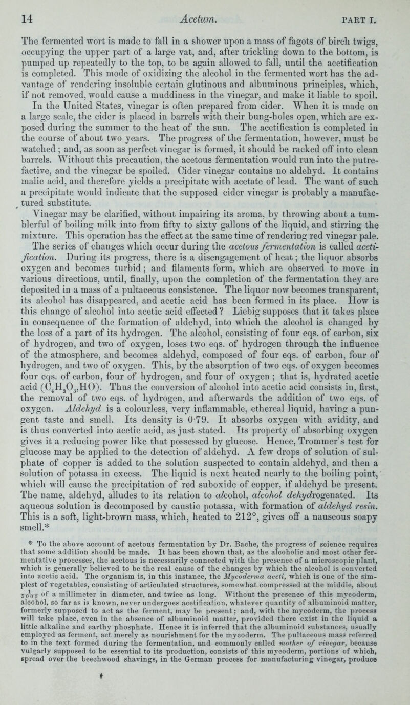 The fermented wort is made to fall in a shower upon a mass of fagots of birch twigs, occupying the upper part of a large vat, and, after trickling down to the bottom, is pumped up repeatedly to the top, to be again allowed to fall, until the acetification is completed. This mode of oxidizing the alcohol in the fermented wort has the ad- vantage of rendering insoluble certain glutinous and albuminous principles, which, if not removed, would cause a muddiness in the vinegar, and make it liable to spoil. In the United States, vinegar is often prepared from cider. When it is made on a large scale, the cider is placed in barrels with their bung-holes open, which are ex- posed during the summer to the heat of the sun. The acetification is completed in the course of about two years. The progress of the fermentation, however, must be watched ; and, as soon as perfect vinegar is formed, it should be racked off into clean barrels. Without this precaution, the acetous fermentation would run into the putre- factive, and the vinegar be spoiled. Cider vinegar contains no aldehyd. It contains malic acid, and therefore yields a precipitate with acetate of lead. The want of such a precipitate would indicate that the supposed cider vinegar is probably a manufac- tured substitute. Vinegar may be clarified, without impairing its aroma, by throwing about a tum- blerful of boiling milk into from fifty to sixty gallons of the liquid, and stirring the mixture. This operation has the effect at the same time of rendering red vinegar pale. The series of changes which occur during the acetous fei'mentation is called aceti- fication. During its progress, there is a disengagement of heat; the liquor absorbs oxygen and becomes turbid; and filaments form, which are observed to move in various directions, until, finally, upon the completion of the fermentation they are deposited in a mass of a pultaceous consistence. The liquor now becomes transparent, its alcohol has disappeared, and acetic acid has been formed in its place. How is this change of alcohol into acetic acid effected ? Liebig supposes that it takes place in consequence of the formation of aldehyd, into which the alcohol is changed by the loss of a part of its hydrogen. The alcohol, consisting of four eqs. of carbon, six of hydrogen, and two of oxygen, loses two eqs. of hydrogen through the influence of the atmosphere, and becomes aldehyd, composed of four eqs. of carbon, four of hydrogen, and two of oxygen. This, by the absorption of two eqs. of oxygen becomes four eqs. of carbon, four of hydrogen, and four of oxygen; that is, hydrated acetic acid (C4H303,H0). Thus the conversion of alcohol into acetic acid consists in, first, the removal of two eqs. of hydrogen, and afterwards the addition of two eqs. of oxygen. Aldehyd is a colourless, very inflammable, ethereal liquid, having a pun- gent taste and smell. Its density is 0*79. It absorbs oxygen with avidity, and is thus converted into acetic acid, as just stated. Its property of absorbing oxygen gives it a reducing power like that possessed by glucose. Hence, Trommer’s test for glucose may be applied to the detection of aldehyd. A few drops of solution of sul- phate of copper is added to the solution suspected to contain aldehyd, and then a solution of potassa in excess. The liquid is next heated nearly to the boiling point, which will cause the precipitation of red suboxide of copper, if aldehyd be present. The name, aldehyd, alludes to its relation to afcohol, alcohol c?eAyc?rogenated. Its aqueous solution is decomposed by caustic potassa, with formation of aldehyd resin. This is a soft, light-brown mass, which, heated to 212°, gives off a nauseous soapy smell.* * To the above account of acetous fermentation by Dr. Bache, the progress of science requires that some addition should be made. It has been shown that, as the alcoholic and most other fer- mentative processes, the acetous is necessarily connected \yith the presence of a microscopic plant, which is generally believed to be the real cause of the changes by which the alcohol is converted into acetic acid. The organism is, in this instance, the Mycoderma aceti, which is one of the sim- plest of vegetables, consisting of articulated structures, somewhat compressed at the middle, about 3V00 of a millimeter in diameter, and twice as long. Without the presence of this mycoderm, alcohol, so far as is known, never undergoes acetification, whatever quantity of albuminoid matter, formerly supposed to act as the ferment, may be present : and, with the mycoderm, the process will take place, even in the absence of albuminoid matter, provided there exist in the liquid a little alkaline and earthy phosphate. Hence it is inferred that the albuminoid substances, usually employed as ferment, act merely as nourishment for the mycoderm. The pultaceous mass referred to in the text formed during the fermentation, and commonly called mother of vinegar, because vulgarly supposed to be essential to its production, consists of this mycoderm, portions of which, spread over the beechwood shavings, in the German process for manufacturing vinegar, produce it