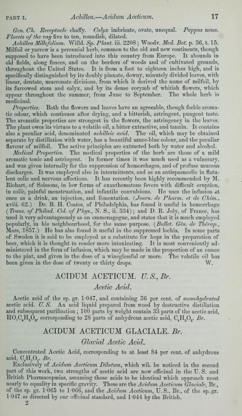 Gen. Ch. Receptacle chaffy. Calyx imbricate, ovate, unequal. Pappus none. Florets of the ray five to ten, roundish, dilated. Achillea Millefolium. Willd. Sp. Plant, iii. 2208 ; Woodv. Med. Bot. p. 36,1.15. Milfoil or yarrow is a perennial herb, common to the old and new continents, though supposed to have been introduced into this country from Europe. It abounds in old fields, along fences, and on the borders of woods and of cultivated grounds, throughout the United States. It is from a foot to eighteen inches high, and is specifically distinguished by its doubly pinnate, downy, minutely divided leaves, with linear, dentate, mucronate divisions, from which it derived the name of milfoil, by its furrowed stem and calyx, and by its dense corymb of whitish flowers, which appear throughout the summer, from June to September. The whole herb is medicinal. Properties. Both the flowers and leaves have an agreeable, though feeble aroma- tic odour, which continues after drying, and a bitterish, astringent, pungent taste. The aromatic properties are strongest in the flowers, the astringency in the leaves. The plant owes its virtues to a volatile oil, a bitter extractive, and tannin. It contains also a peculiar acid, denominated achilleic acid. The oil, which may be obtained separate by distillation with water, has a beautiful azure-blue colour, and the peculiar flavour of milfoil. The active principles are extracted both by water and alcohol. Medical Properties. The medical properties of the herb are those of a mild aromatic tonic and astringent. In former times it was much used as a vulnerary, and was given internally for the suppression of hemorrhages, and of profuse mucous discharges. It was employed also in intermittents, and as an antispasmodic in flatu- lent colic and nervous affections. It has recently been highly recommended by M. Bichart, of Soissons, in low forms of exanthematous fevers with difficult eruption, in colic, painful menstruation, and infantile convulsions. He uses the infusion at once as a drink, an injection, and fomentation. (Journ. de Pharm. et de Chim., xviii. 62.) Dr. B. H. Coates, of Philadelphia, has found it useful in hemorrhage (Trans, of Philad. Col. of Phys., N. S., ii. 334) ; and D. B. Joly, of France, has used it very advantageously as an emmenagogue, and states that it is much employed popularly, in his neighbourhood, for the same purpose. (Bullet. Gen. de Tlierap., Mars, 1857.) He has also found it useful in the suppressed lochia. In some parts of Sweden it is said to be employed as a substitute for hops in the preparation of beer, which it is thought to render more intoxicating. It is most conveniently ad- ministered in the form of infusion, which may be made in the proportion of an ounce to the pint, and given in the dose of a wineglassful or more. The volatile oil has been given in the dose of twenty or thirty drops. W. ACIDUM ACETICUM. U.S.,Br. Acetic Acid. Acetic acid of the sp. gr. 1-047, and containing 36 per cent, of monohydrated acetic acid. TJ. S. An acid liquid prepared from wood by destructive distillation and subsequent purification ; 100 parts by weight contain 33 parts of the acetic acid, H0,C4H303, corresponding to 28 parts of anhydrous acetic acid, C4H303. Br. ACIDUM ACETICUM GLACIALE. Br. Glacial Acetic Acid. Concentrated Acetic Acid, corresponding to at least 84 per cent, of anhydrous acid, C4H303. Br. Exclusively of Acidum Aceticum Dilutum, which will be noticed in the second part of this work, two strengths of acetic acid are now officinal in the U. S. and British Pharmacopoeias, assuming those acids to be identical which approach most nearly to equality in specific gravity. These are the Acidum Aceticum Glaciate, Br., of the sp. gr. 1-065 to 1*066, and the Acidum Aceticum, U. S., Br., of the sp.gr. 1-047 as directed by our officinal standard, and 1-044 by the British.