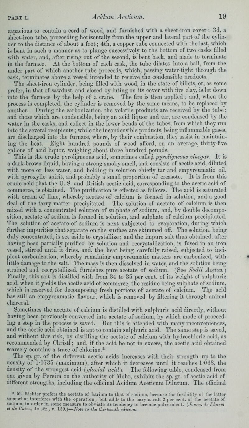 capacious to contain a cord of wood, and furnished with a sheet-iron cover ; 3d, a sheet-iron tube, proceeding horizontally from the upper and lateral part of the cylin- der to the distance of about a foot; 4th, a copper tube connected with the last, which is bent in such a manner as to plunge successively to the bottom of two casks filled with water, and, after rising out of the second, is bent back, and made to terminate in the furnace. At the bottom of each cask, the tube dilates into a ball, from the under part of which another tube proceeds, which, passing water-tight through the cask, terminates above a vessel intended to receive the condensible products. The sheet-iron cylinder, being filled with wood, in the state of billets, or, as some prefer, in that of sawdust, and closed by luting on its cover with fire clay, is let down into the furnace by the help of a crane. The fire is then applied ; and, when the process is completed, the cylinder is removed by the same means, to be replaced by another. During the carbonization, the volatile products are received by the tube; and those which are condensible, being an acid liquor and tar, are condensed by the water in the casks, and collect in the lower bends of the tubes, from which they run into the several recipients ; while the incondensible products, being inflammable gases, are discharged into the furnace, where, by their combustion, they assist in maintain- ing the heat. Eight hundred pounds of wood afford, on an average, thirty-five gallons of acid liquor, weighing about three hundred pounds. This is the crude pyroligneous acid, sometimes called pyroligneous vinegar. It is a dark-brown liquid, having a strong smoky smell, and consists of acetic acid, diluted with more or less water, and holding in solution chiefly tar and empyreumatic oil, with pyroxylic spirit, and probably a small proportion of creasote. It is from this crude acid that the U. S. and British acetic acid, corresponding to the acetic acid of commerce, is obtained. The purification is effected as follows. The acid is saturated with cream of lime, whereby acetate of calcium is formed in solution, and a good deal of the tarry matter precipitated. The solution of acetate of calcium is then mixed with a concentrated solution of sulphate of sodium, and, by double decompo- sition, acetate of sodium is formed in solution, and sulphate of calcium precipitated. The solution of acetate of sodium is next subjected to evaporation, during which further impurities that separate on the surface are skimmed off. The solution, being duly concentrated, is set aside to crystallize; and the impure salt thus obtained, after having been partially purified by solution and recrystallization, is fused in an iron vessel, stirred until it dries, and, the heat being carefully raised, subjected to inci- pient carbonization, whereby remaining empyreumatic matters are carbonized, with little damage to the salt. The mass is then dissolved in water, and the solution being strained and recrystallized, furnishes pure acetate of sodium. (See Sodii Acetas.) Finally, this salt is distilled with from 34 to 35 per cent, of its weight of sulphuric acid, when it yields the acetic acid of commerce, the residue being sulphate of sodium, which is reserved for decomposing fresh portions of acetate of calcium. The acid has still an empyreumatic flavour, which is removed by filtering it through animal charcoal. Sometimes the acetate of calcium is distilled with sulphuric acid directly, without having been previously converted into acetate of sodium, by which mode of proceed- ing a step in the process is saved. But this is attended with many inconveniences, and the acetic acid obtained is apt to contain sulphuric acid. The same step is saved, and without this risk, by distilling the acetate of calcium with hydrochloric acid, as recommended by Christl; and, if the acid be not in excess, the acetic acid obtained scarcely contains a trace of chlorine.* The sp. gr. of the different acetic acids increases with their strength up to the density of P0735 (maximum), after which it decreases until it reaches P063, the density of the strongest acid (<glacial acid). The following table, condensed from one given by Pereira on the authority of Mohr, exhibits the sp. gr. of acetic acid of different strengths, including the officinal Acidum Aceticum Dilutum. The officinal * M. Richter prefers the acetate of barium to that of sodium, because the fusibility of the latter somewhat interferes with the operation; hut adds to the barjda salt 2 per cent, of the acetate of sodium, in order in some measure to obviate its tendency to become pulverulent. (Juurn. de Pharm et de Chim.y 4e ser., v. 159.)—Note to the thirteenth edition.