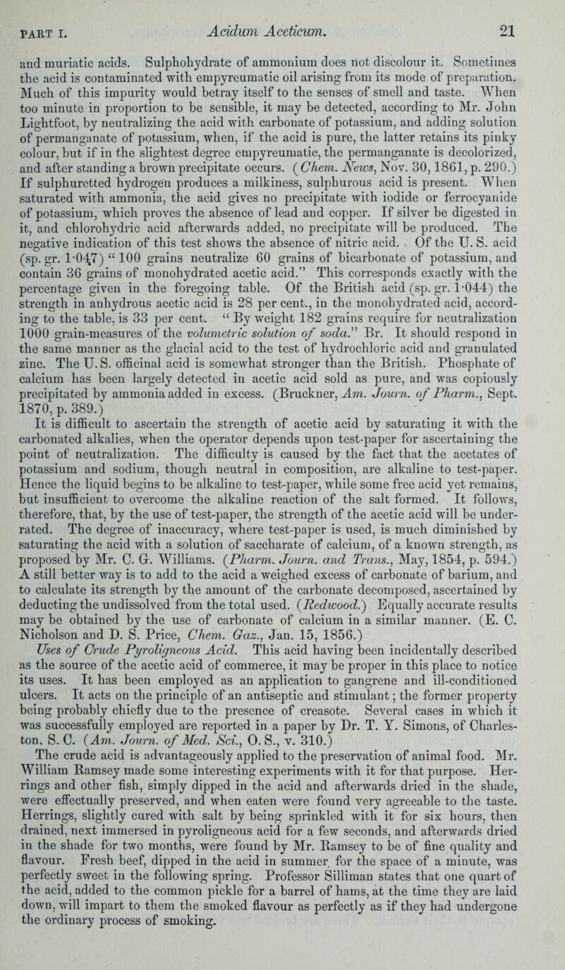 and muriatic acids. Sulphohydrate of ammonium does not discolour it. Sometimes the acid is contaminated with empyreumatic oil arising from its mode of preparation. Much of this impurity would betray itself to the senses of smell and taste. When too minute in proportion to be sensible, it may be detected, according to Mr. John Lightfoot, by neutralizing the acid with carbonate of potassium, and adding solution of permanganate of potassium, when, if the acid is pure, the latter retains its pinky colour, but if in the slightest degree empyreumatic, the permanganate is decolorized, and after standing a brown precipitate occurs. ( Chem. News, Nov. 30,1861, p. 290.) If sulphuretted hydrogen produces a milkiness, sulphurous acid is present. When saturated with ammonia, the acid gives no precipitate with iodide or ferrocyanide of potassium, which proves the absence of lead and copper. If silver be digested in it, and chlorohydric acid afterwards added, no precipitate will be produced. The negative indication of this test shows the absence of nitric acid. Of the U. S. acid (sp.gr. 1-047) “ 100 grains neutralize 60 grains of bicarbonate of potassium, and contain 36 grains of monohydrated acetic acid.” This corresponds exactly with the percentage given in the foregoing table. Of the British acid (sp. gr. 1-044) the strength in anhydrous acetic acid is 28 per cent., in the monohydrated acid, accord- ing to the table, is 33 per cent. 11 By weight 182 grains require for neutralization 1000 grain-measures of the volumetric solution of soda” Br. It should respond in the same manner as the glacial acid to the test of hydrochloric acid and granulated zinc. The U. S. officinal acid is somewhat stronger than the British. Phosphate of calcium lias been largely detected in acetic acid sold as pure, and was copiously precipitated by ammonia added in excess. (Bruckner, Am. Journ. of Pharm., Sept. 1870, p. 389.) It is difficult to ascertain the strength of acetic acid by saturating it with the carbonated alkalies, when the operator depends upon test-paper for ascertaining the point of neutralization. The difficulty is caused by the fact that the acetates of potassium and sodium, though neutral in composition, are alkaline to test-paper. Hence the liquid begins to be alkaline to test-paper, while some free acid yet remains, but insufficient to overcome the alkaline reaction of the salt formed. It follows, therefore, that, by the use of test-paper, the strength of the acetic acid will be under- rated. The degree of inaccuracy, where test-paper is used, is much diminished by saturating the acid with a solution of saccharate of calcium, of a known strength, as proposed by Mr. C. Gr. Williams. {Pliarm. Journ. and Trans., May, 1854, p. 594.) A still better way is to add to the acid a weighed excess of carbonate of barium, and to calculate its strength by the amount of the carbonate decomposed, ascertained by deducting the undissolved from the total used. {Redwood.') Equally accurate results may be obtained by the use of carbonate of calcium in a similar manner. (E. C. Nicholson and D. S. Price, Chem. Gaz., Jan. 15, 1856.) Uses of Crude Pyroligneous Acid. This acid having been incidentally described as the source of the acetic acid of commerce, it may be proper in this place to notice its uses. It has been employed as an application to gangrene and ill-conditioned ulcers. It acts on the principle of an antiseptic and stimulant; the former property being probably chiefly due to the presence of creasote. Several cases in which it was successfully employed are reported in a paper by Dr. T. Y. Simons, of Charles- ton, S. C. {Am. Journ. of Med. Sci., O. S., v. 310.) The crude acid is advantageously applied to the preservation of animal food. Mr. William Ramsey made some interesting experiments with it for that purpose. Her- rings and other fish, simply dipped in the acid and afterwards dried in the shade, were effectually preserved, and when eaten were found very agreeable to the taste. Herrings, slightly cured with salt by being sprinkled with it for six hours, then drained, next immersed in pyroligneous acid for a few seconds, and afterwards dried in the shade for two months, were found by Mr. Ramsey to be of fine quality and flavour. Fresh beef, dipped in the acid in summer for the space of a minute, was perfectly sweet in the following spring. Professor Silliman states that one quart of the acid, added to the common pickle for a barrel of hams, at the time they are laid down, will impart to them the smoked flavour as perfectly as if they had undergone the ordinary process of smoking.