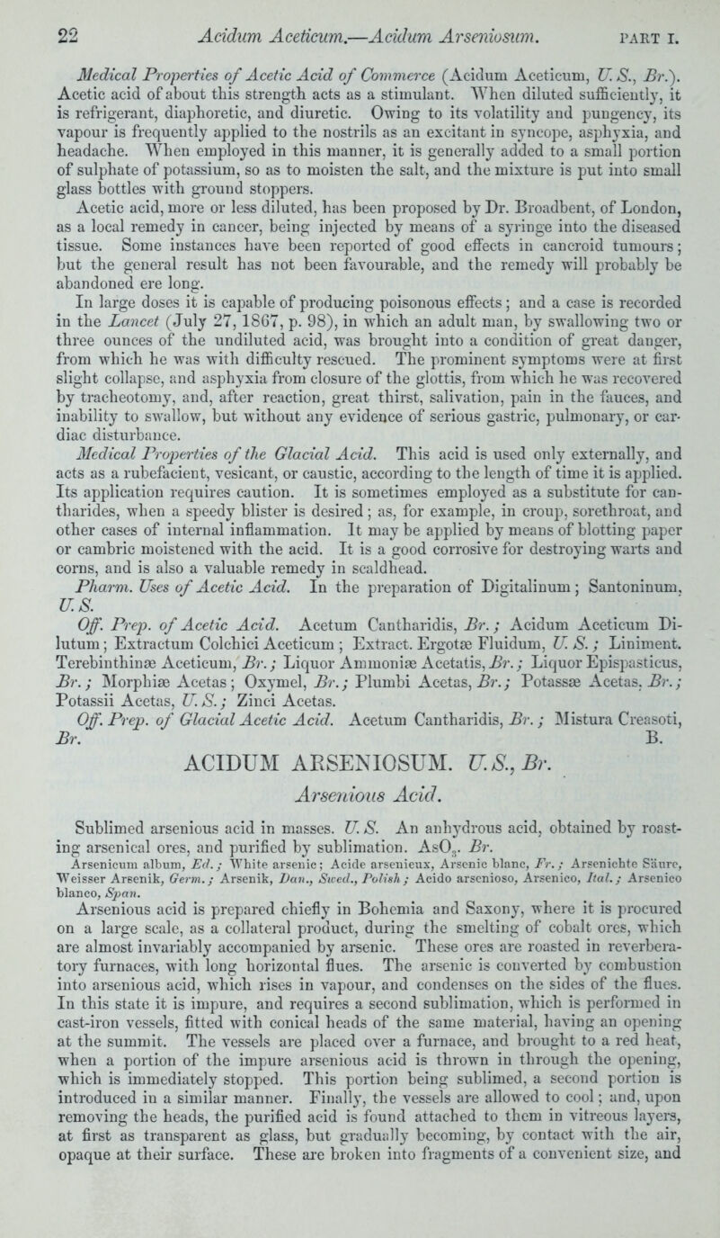 Medical Properties of Acetic Acid of Commerce (Acidum Aceticum, U. S., Br.f Acetic acid of about this strength acts as a stimulant. When diluted sufficiently, it is refrigerant, diaphoretic, and diuretic. Owing to its volatility and pungency, its vapour is frequently applied to the nostrils as an excitant in syncope, asphyxia, and headache. When employed in this manner, it is generally added to a small portion of sulphate of potassium, so as to moisten the salt, and the mixture is put into small glass bottles with ground stoppers. Acetic acid, more or less diluted, has been proposed by Dr. Broadbent, of London, as a local remedy in cancer, being injected by means of a syringe into the diseased tissue. Some instances have been reported of good effects in cancroid tumours; but the general result has not been favourable, and the remedy will probably be abandoned ere long. In large doses it is capable of producing poisonous effects; and a case is recorded in the Lancet (July 27, 1867, p. 98), in which an adult man, by swallowing two or three ounces of the undiluted acid, was brought into a condition of great danger, from which he was with difficulty rescued. The prominent symptoms were at first slight collapse, and asphyxia from closure of the glottis, from which he was recovered by tracheotomy, and, after reaction, great thirst, salivation, pain in the fauces, and inability to swallow, but without any evidence of serious gastric, pulmonary, or car- diac disturbance. Medical Properties of the Glacial Acid. This acid is used only externally, and acts as a rubefacient, vesicant, or caustic, according to the length of time it is applied. Its application requires caution. It is sometimes employed as a substitute for can- tharides, when a speedy blister is desired; as, for example, in croup, sorethroat, and other cases of internal inflammation. It may be applied by means of blotting paper or cambric moistened with the acid. It is a good corrosive for destroying warts and corns, and is also a valuable remedy in scaldhead. Pharm. Uses of Acetic Acid. In the preparation of Digitalinum; Santoninum, u.s. Off. Prep, of Acetic Acid. Acetum Cantharidis, Br.; Acidum Aceticum Di- lutum; Extractum Colchici Aceticum ; Extract. Ergotae Fluidum, U. S. ; Liniment. Terebinthinae Aceticum, Br.; Liquor Ammoniae Acetatis, Br.; Liquor Epispasticus, Br.; Morphiae Acetas ; Oxymel, Br.; Plumbi Acetas, Br.; Potassae Acetas, Br.; Potassii Acetas, U.S.; Zinci Acetas. Off. Prep, of Glacial Acetic Acid. Acetum Cantharidis, Br.; Mistura Creasoti, Br. B. ACIDUM ARSENIOSUM. U.S.,Br. Arsenious Acid. Sublimed arsenious acid in masses. U. S. An anhydrous acid, obtained by roast- ing arsenical ores, and purified by sublimation. As03. Br. Arsenicum album, Ed.; White arsenic; Acide arsenieux, Arsenic hlanc, Fr.; Arsenichte Saure, Weisser Arsenik, Germ.; Arsenik, Dan., Steed., Polish; Acido arsenioso, Arsenico, Ital.; Arsenico bianco, Span. Arsenious acid is prepared chiefly in Bohemia and Saxony, where it is procured on a large scale, as a collateral product, during the smelting of cobalt ores, which are almost invariably accompanied by arsenic. These ores are roasted in reverbera- tory furnaces, with long horizontal flues. The arsenic is converted by combustion into arsenious acid, which rises in vapour, and condenses on the sides of the flues. In this state it is impure, and requires a second sublimation, which is performed in cast-iron vessels, fitted with conical heads of the same material, having an opening at the summit. The vessels are placed over a furnace, and brought to a red heat, when a portion of the impure arsenious acid is thrown in through the opening, which is immediately stopped. This portion being sublimed, a second portion is introduced in a similar manner. Finally, the vessels are allowed to cool; and, upon removing the heads, the purified acid is found attached to them in vitreous layers, at first as transparent as glass, but gradually becoming, by contact with the air, opaque at their surface. These are broken into fragments of a convenient size, and