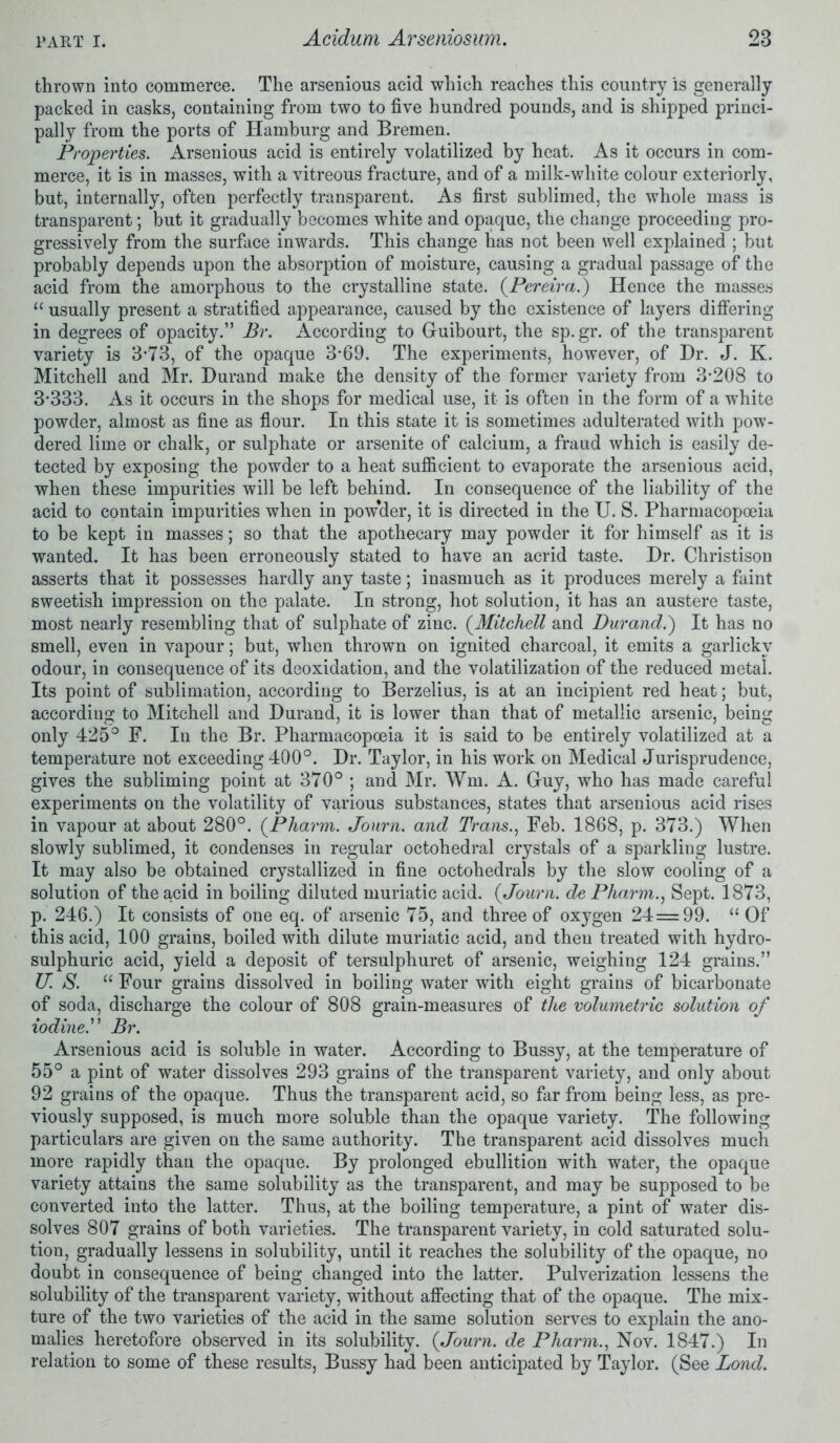 thrown into commerce. The arsenious acid which reaches this country is generally packed in casks, containing from two to five hundred pounds, and is shipped princi- pally from the ports of Hamburg and Bremen. Properties. Arsenious acid is entirely volatilized by heat. As it occurs in com- merce, it is in masses, with a vitreous fracture, and of a milk-white colour exteriorly, but, internally, often perfectly transparent. As first sublimed, the whole mass is transparent; but it gradually becomes white and opaque, the change proceeding pro- gressively from the surface inwards. This change has not been well explained ; but probably depends upon the absorption of moisture, causing a gradual passage of the acid from the amorphous to the crystalline state. (Pereira.) Hence the masses “ usually present a stratified appearance, caused by the existence of layers differing in degrees of opacity.” Br. According to G-uibourt, the sp. gr. of the transparent variety is 3*73, of the opaque 3*69. The experiments, however, of Hr. J. K. Mitchell and Mr. Durand make the density of the former variety from 3*208 to 3*333. As it occurs in the shops for medical use, it is often in the form of a w*hite powder, almost as fine as flour. In this state it is sometimes adulterated with pow- dered lime or chalk, or sulphate or arsenite of calcium, a fraud which is easily de- tected by exposing the powder to a heat sufficient to evaporate the arsenious acid, when these impurities will be left behind. In consequence of the liability of the acid to contain impurities when in pow'der, it is directed in the U. S. Pharmacopoeia to be kept in masses; so that the apothecary may powder it for himself as it is wanted. It has been erroneously stated to have an acrid taste. Dr. Christison asserts that it possesses hardly any taste; inasmuch as it produces merely a faint sweetish impression on the palate. In strong, hot solution, it has an austere taste, most nearly resembling that of sulphate of zinc. (Mitchell and Durand.') It has no smell, even in vapour; but, when thrown on ignited charcoal, it emits a garlicky odour, in consequence of its deoxidation, and the volatilization of the reduced metal. Its point of sublimation, according to Berzelius, is at an incipient red heat; but, according to Mitchell and Durand, it is lower than that of metallic arsenic, being only 425° F. In the Br. Pharmacopoeia it is said to be entirely volatilized at a temperature not exceeding 400°. Dr. Taylor, in his work on Medical Jurisprudence, gives the subliming point at 370° ; and Mr. Wm. A. G-uy, who has made careful experiments on the volatility of various substances, states that arsenious acid rises in vapour at about 280°. (Pharm. Journ. and Trans., Feb. 1868, p. 373.) When slowly sublimed, it condenses in regular octohedral crystals of a sparkling lustre. It may also be obtained crystallized in fine octoliedrals by the slow cooling of a solution of the acid in boiling diluted muriatic acid. {Journ. de Pharm., Sept. 1873, p. 246.) It consists of one eq. of arsenic 75, and three of oxygen 24=99. “Of this acid, 100 grains, boiled with dilute muriatic acid, and then treated with hydro- sulphuric acid, yield a deposit of tersulphuret of arsenic, weighing 124 grains.” U. S. “ Four grains dissolved in boiling water with eight grains of bicarbonate of soda, discharge the colour of 808 grain-measures of the volumetric solution of iodine.” Br. Arsenious acid is soluble in water. According to Bussy, at the temperature of 55° a pint of water dissolves 293 grains of the transparent variety, and only about 92 grains of the opaque. Thus the transparent acid, so far from being less, as pre- viously supposed, is much more soluble than the opaque variety. The following particulars are given on the same authority. The transparent acid dissolves much more rapidly than the opaque. By prolonged ebullition with water, the opaque variety attains the same solubility as the transparent, and may be supposed to be converted into the latter. Thus, at the boiling temperature, a pint of water dis- solves 807 grains of both varieties. The transparent variety, in cold saturated solu- tion, gradually lessens in solubility, until it reaches the solubility of the opaque, no doubt in consequence of being changed into the latter. Pulverization lessens the solubility of the transparent variety, without affecting that of the opaque. The mix- ture of the two varieties of the acid in the same solution serves to explain the ano- malies heretofore observed in its solubility. (Journ. de Pharm., Nov. 1847.) In relation to some of these results, Bussy had been anticipated by Taylor. (See Bond.