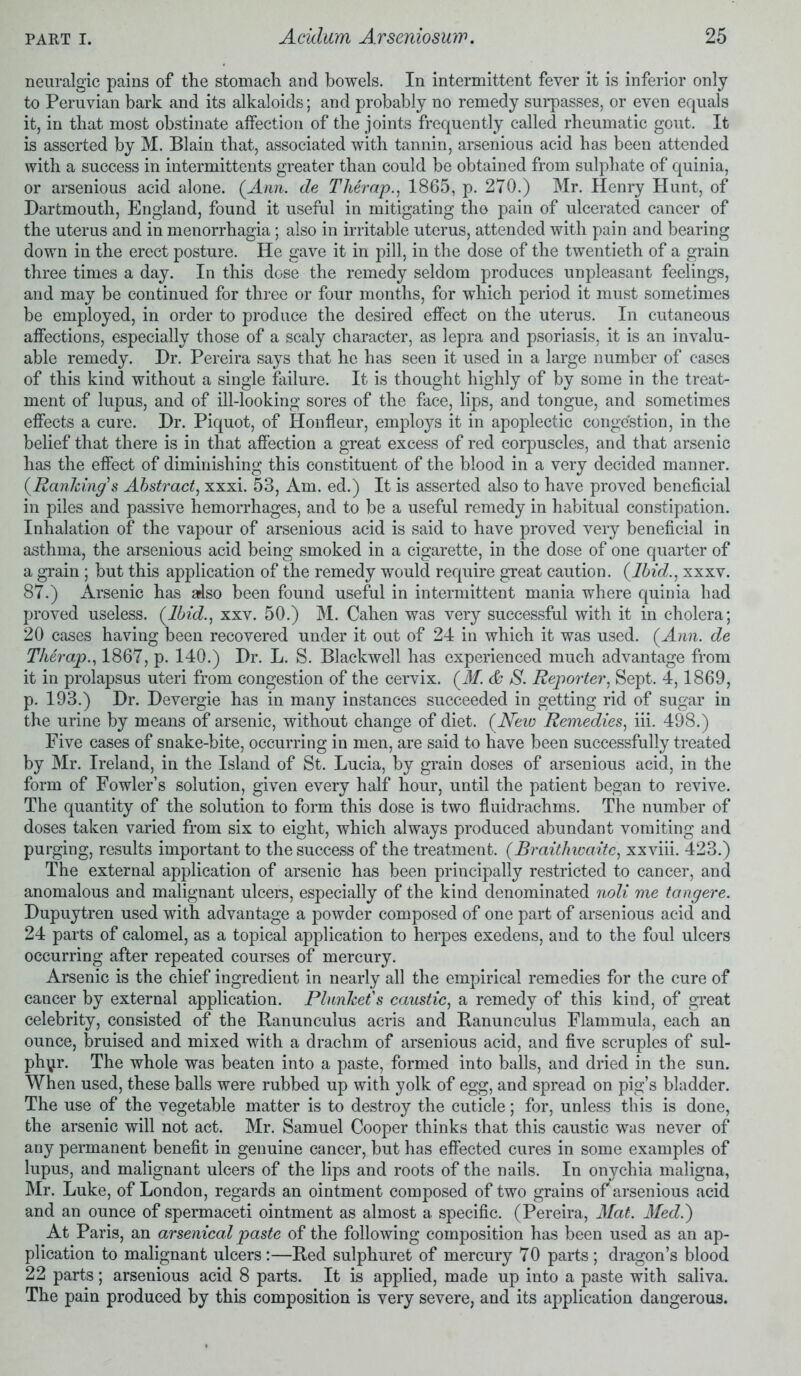 neuralgic pains of the stomach and bowels. In intermittent fever it is inferior only to Peruvian bark and its alkaloids; and probably no remedy surpasses, or even equals it, in that most obstinate affection of the joints frequently called rheumatic gout. It is asserted by M. Blain that, associated with tannin, arsenious acid has been attended with a success in intermittents greater than could be obtained from sulphate of quinia, or arsenious acid alone. (Ann. de Therap., 1865, p. 270.) Mr. Henry Hunt, of Dartmouth, England, found it useful in mitigating the pain of ulcerated cancer of the uterus and in menorrhagia; also in irritable uterus, attended with pain and bearing down in the erect posture. He gave it in pill, in the dose of the twentieth of a grain three times a day. In this dose the remedy seldom produces unpleasant feelings, and may be continued for three or four months, for which period it must sometimes be employed, in order to produce the desired effect on the uterus. In cutaneous affections, especially those of a scaly character, as lepra and psoriasis, it is an invalu- able remedy. Dr. Pereira says that he has seen it used in a large number of cases of this kind without a single failure. It is thought highly of by some in the treat- ment of lupus, and of ill-looking sores of the face, lips, and tongue, and sometimes effects a cure. Dr. Piquot, of Honfleur, employs it in apoplectic congestion, in the belief that there is in that affection a great excess of red corpuscles, and that arsenic has the effect of diminishing this constituent of the blood in a very decided manner. (Ranking's Abstract, xxxi. 53, Am. ed.) It is asserted also to have proved beneficial in piles and passive hemorrhages, and to be a useful remedy in habitual constipation. Inhalation of the vapour of arsenious acid is said to have proved very beneficial in asthma, the arsenious acid being smoked in a cigarette, in the dose of one quarter of a grain; but this application of the remedy would require great caution. (Ibid., xxxv. 87.) Arsenic has also been found useful in intermittent mania where quinia had proved useless. (Ibid., xxv. 50.) M. Cahen was very successful with it in cholera; 20 cases having been recovered under it out of 24 in which it was used. (Ann. de Therap., 1867, p. 140.) Dr. L. S. Blackwell has experienced much advantage from it in prolapsus uteri from congestion of the cervix. (M. & S. Reporter, Sept. 4,1869, p. 193.) Dr. Devergie has in many instances succeeded in getting rid of sugar in the urine by means of arsenic, without change of diet. (New Remedies, iii. 498.) Five cases of snake-bite, occurring in men, are said to have been successfully treated by Mr. Ireland, in the Island of St. Lucia, by grain doses of arsenious acid, in the form of Fowler’s solution, given every half hour, until the patient began to revive. The quantity of the solution to form this dose is two fluidrachms. The number of doses taken varied from six to eight, which always produced abundant vomiting and purging, results important to the success of the treatment. (Braithwaite, xxviii. 423.) The external application of arsenic has been principally restricted to cancer, and anomalous and malignant ulcers, especially of the kind denominated noli me tangere. Dupuytren used with advantage a powder composed of one part of arsenious acid and 24 parts of calomel, as a topical application to herpes exedens, and to the foul ulcers occurring after repeated courses of mercury. Arsenic is the chief ingredient in nearly all the empirical remedies for the cure of cancer by external application. Plunket's caustic, a remedy of this kind, of great celebrity, consisted of the Ranunculus acris and Ranunculus Flammula, each an ounce, bruised and mixed with a drachm of arsenious acid, and five scruples of sul- phyr. The whole was beaten into a paste, formed into balls, and dried in the sun. When used, these balls were rubbed up with yolk of egg, and spread on pig’s bladder. The use of the vegetable matter is to destroy the cuticle; for, unless this is done, the arsenic will not act. Mr. Samuel Cooper thinks that this caustic was never of any permanent benefit in genuine cancer, but has effected cures in some examples of lupus, and malignant ulcers of the lips and roots of the nails. In onychia maligna, Mr. Luke, of London, regards an ointment composed of two grains of arsenious acid and an ounce of spermaceti ointment as almost a specific. (Pereira, Mat. Med.') At Paris, an arsenical paste of the following composition has been used as an ap- plication to malignant ulcers:—Red sulphuret of mercury 70 parts; dragon’s blood 22 parts; arsenious acid 8 parts. It is applied, made up into a paste with saliva. The pain produced by this composition is very severe, and its application dangerous.