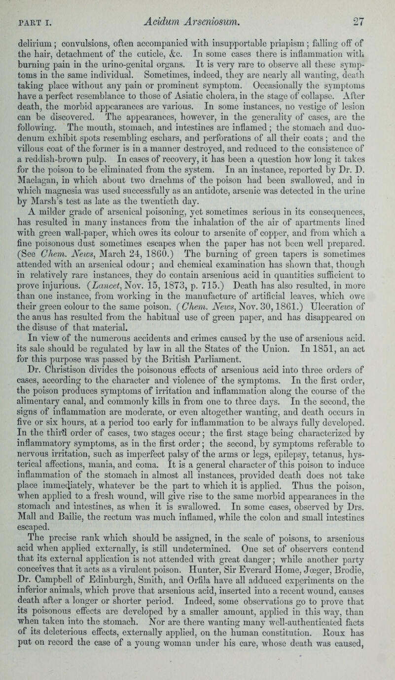 delirium ; convulsions, often accompanied with insupportable priapism ; falling off of the hair, detachment of the cuticle, &c. In some cases there is inflammation with burning pain in the urino-genital organs. It is very rare to observe all these symp- toms in the same individual. Sometimes, indeed, they are nearly all wanting, death taking place without any pain or prominent symptom. Occasionally the symptoms have a perfect resemblance to those of Asiatic cholera, in the stage of collapse. After death, the morbid appearances are various. In some instances, no vestige of lesion can be discovered. The appearances, however, in the generality of cases, are the following. The mouth, stomach, and intestines are inflamed ; the stomach and duo- denum exhibit spots resembling eschars, and perforations of all their coats; and the villous coat of the former is in a manner destroyed, and reduced to the consistence of a reddish-brown pulp. In cases of recovery, it has been a question how long it takes for the poison to be eliminated from the system. In an instance, reported by Dr. D. Maclagan, in which about two drachms of the poison had been swallowed, and in which magnesia was used successfully as an antidote, arsenic was detected in the urine by Marsh’s test as late as the twentieth day. A milder grade of arsenical poisoning, yet sometimes serious in its consequences, has resulted in many instances from the inhalation of the air of apartments lined with green wall-paper, which owes its colour to arsenite of copper, and from which a fine poisonous dust sometimes escapes when the paper has not been well prepared. (See Chem. News, March 24, 1860.) The burning of green tapers is sometimes attended with an arsenical odour; and chemical examination has shown that, though in relatively rare instances, they do contain arsenious acid in quantities sufficient to prove injurious. (Lancet, Nov. 15, 1873, p. 715.) Death has also resulted, in more than one instance, from working in the manufacture of artificial leaves, which owe their green colour to the same poison. (Chem. News, Nov. 30,1861.) Ulceration of the anus has resulted from the habitual use of green paper, and has disappeared on the disuse of that material. In view of the numerous accidents and crimes caused by the use of arsenious acid, its sale should be regulated by law in all the States of the Union. In 1851, an act for this purpose was passed by the British Parliament. Dr. Christison divides the poisonous effects of arsenious acid into three orders of cases, according to the character and violence of the symptoms. In the first order, the poison produces symptoms of irritation and inflammation along the course of the alimentary canal, and commonly kills in from one to three days. In the second, the signs of inflammation are moderate, or even altogether wanting, and death occurs in five or six hours, at a period too early for inflammation to be always fully developed. In the third order of cases, two stages occur; the first stage being characterized by inflammatory symptoms, as in the first order; the second, by symptoms referable to nervous irritation, such as imperfect palsy of the arms or legs, epilepsy, tetanus, hys- terical affections, mania, and coma. It is a general character of this poison to induce inflammation of the stomach in almost all instances, provided death does not take place immediately, whatever be the part to which it is applied. Thus the poison, when applied to a fresh wound, will give rise to the same morbid appearances in the stomach and intestines, as when it is swallowed. In some cases, observed by Drs. Mall and Bailie, the rectum was much inflamed, while the colon and small intestines escaped. The precise rank which should be assigned, in the scale of poisons, to arsenious acid when applied externally, is still undetermined. One set of observers contend that its external application is not attended with great danger; while another party conceives that it acts as a virulent poison. Hunter, Sir Everard Home, Joeger, Brodie, Dr. Campbell of Edinburgh, Smith, and Orfila have all adduced experiments on the inferior animals, which prove that arsenious acid, inserted into a recent wound, causes death after a longer or shorter period. Indeed, some observations go to prove that its poisonous effects are developed by a smaller amount, applied in this way, than when taken into the stomach. Nor are there wanting many well-authenticated facts of its deleterious effects, externally applied, on the human constitution. Boux has put on record the case of a young woman under his care, whose death was caused,
