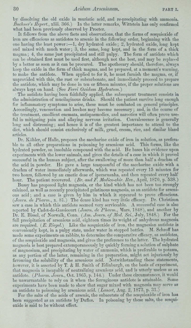 by dissolving the old oxide in muriatic acid, and re-precipitating with ammonia. Buchner's Repert., xliii. 3G6.) In the latter remarks, Wittstein has only confirmed what had been previously observed by Procter. It follows from the above facts and observations, that the forms of sesquioxide of iron are efficacious as antidotes to arsenic in the following order, beginning with the one having the least power:—1, dry hydrated oxide; 2, hydrated oxide, long kept and mixed with much water; 3, the same, long kept, and in the form of a thick magma; 4, the same just precipitated and still pulpy. The form of antidote which can be obtained first must be used first, although not the best, and may be replaced by a better as soon as it can be procured. The apothecary should, therefore, alwaj^s keep the oxide in the form of thick magma, and be prepared, at a moment’s warning, to make the antidote. When applied to for it, he must furnish the magma, or, if unprovided with this, the rust or subcarbonate, and immediately proceed to prepare the antidote, which may be done in ten or fifteen minutes, if the proper solutions are always kept on hand. (See Ferri Oxidum Hydratum.') • The antidote having been faithfully applied, the subsequent treatment consists in the administration of mucilaginous drinks. Should the patient survive long enough for inflammatory symptoms to arise, these must be combated on general principles. Accordingly, venesection and leeches may become necessary; and, in the course of the treatment, emollient enemata, antispasmodics, and narcotics will often prove use- ful in mitigating pain and allaying nervous irritation. Convalescence is generally long and distressing; and hence it is of the greatest importance to attend to the diet, which should consist exclusively of milk, gruel, cream, rice, and similar bland articles. Dr. Kohler, of Halle, proposes the saccharine oxide of iron in solution, as prefera- ble to all other preparations in poisoning by arsenious acid. This forms, like the hydrated powder, an insoluble compound with the acid. He bases his evidence upon experiments with the lower animals, and gives the details of a case in which it proved successful in the human subject, after the swallowing of more than half a drachm of the acid in powder. He gave a large teaspoonful of the saccharine oxide with a drachm of water immediately afterwards, which was repeated every 15 minutes for two hours, followed by an emetic dose of ipecacuanha, and then repeated every half hour. The patient recovered. {Br. and F. Medico-chir. Rev., April, 1870, p. 538.) Bussy has proposed light magnesia, or the kind which has not been too strongly calcined, as well as recently precipitated gelatinous magnesia, as an antidote for arseni- ous acid; and a case is given by him in which it appeared to prove efficacious. (Journ. de Pharm., x. 81.) The dense kind has very little efficacy. Dr. Christison saw a case in which this antidote seemed very serviceable. A successful case is also reported by Cadet-de-Grassicourt {Journ. de Fharm., Mars, 1848), and another by Dr. E. Bissel, of Norwalk, Conn. (Am. Journ. of Med. Sci., July, 1848.) For the full precipitation of arsenious acid, eighteen times its weight of anhydrous magnesia are required. (E. Riegel.) Like the sesquioxide of iron, the magnesian antidote is conveniently kept, in a pulpy state, under water in stopped bottles. M. Schroff has made some experiments on rabbits, to determine the comparative efficacy, as antidotes, of the sesquioxide and magnesia, and gives the preference to the latter. The hydrated magnesia is best prepared extemporaneously by quickly forming a solution of sulphate of magnesium, and precipitating by water of ammonia, which is preferable to potassa, as any portion of the latter, remaining in the preparation, might act injuriously by favouring the solubility of the arsenious acid. Notwithstanding these statements, however, it is asserted by T. & H. Smith of Edinburgh, on the basis of experiment, that magnesia is incapable of neutralizing arsenious acid, and is utterly useless as an antidote. {Fharm. Journ., Oct. 1865, p. 144.) Under these circumstances, it would be unwarrantable to rely on it when the ferruginous antidote is attainable. Some experiments have been made to show that sugar mixed with magnesia may serve as an antidote to poisoning by arsenious acid. {Lancet., Aug. 2, 1873, p. 31.) For the salts of the acids of arsenic, the subacetate of the sesquioxide of iron has been suggested as an antidote by' Duflos. In poisoning by these salts, the sesqui- oxide is said to be without effect.