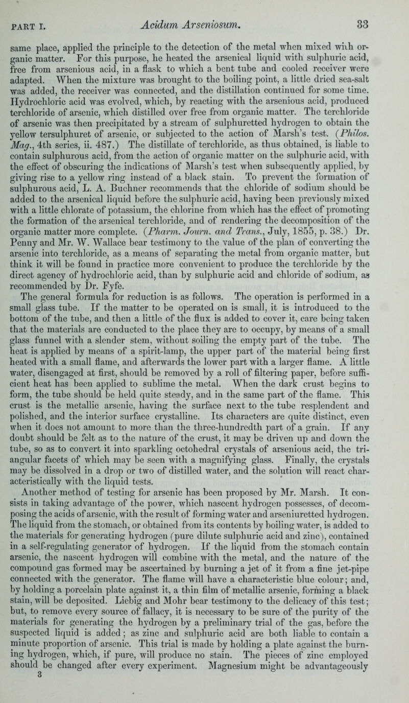 same place, applied the principle to the detection of the metal when mixed with or- ganic matter. For this purpose, he heated the arsenical liquid with sulphuric acid, free from arsenious acid, in a flask to which a bent tube and cooled receiver were adapted. When the mixture was brought to the boiling point, a little dried sea-salt was added, the receiver was connected, and the distillation continued for some time. Hydrochloric acid was evolved, which, by reacting with the arsenious acid, produced tcrchloride of arsenic, which distilled over free from organic matter. The terchloride of arsenic was then precipitated by a stream of sulphuretted hydrogen to obtain the yellow tersulphuret of arsenic, or subjected to the action of Marsh’s test. (Philos. Magn 4th series, ii. 487.) The distillate of terchloride, as thus obtained, is liable to contain sulphurous acid, from the action of organic matter on the sulphuric acid, with the effect of obscuring the indications of Marsh’s test when subsequently applied, by giving rise to a yellow ring instead of a black stain. To prevent the formation of sulphurous acid, L. A. Buchner recommends that the chloride of sodium should be added to the arsenical liquid before the sulphuric acid, having been previously mixed with a little chlorate of potassium, the chlorine from which has the effect of promoting the formation of the arsenical terchloride, and of rendering the decomposition of the organic matter more complete. (Pharm. Journ. and Trans., July, 1855, p. 38.) Dr. Penny and Mr. W. Wallace bear testimony to the value of the plan of converting the arsenic into terchloride, as a means of separating the metal from organic matter, but think it will be found in practice more convenient to produce the terchloride by the direct agency of hydrochloric acid, than by sulphuric acid and chloride of sodium, as recommended by Dr. Fyfe. The general formula for reduction is as follows. The operation is performed in a small glass tube. If the matter to be operated on is small, it is introduced to the bottom of the tube, and then a little of the flux is added to cover it, care being taken that the materials are conducted to the place they are to occupy, by means of a small glass funnel with a slender stem, without soiling the empty part of the tube. The heat is applied by means of a spirit-lamp, the upper part of the material being first heated with a small flame, and afterwards the lower part with a larger flame. A little water, disengaged at first, should be removed by a roll of filtering paper, before suffi- cient heat has been applied to sublime the metal. When the dark crust begins to form, the tube should be held quite steady, and in the same part of the flame. This crust is the metallic arsenic, having the surface next to the tube resplendent and polished, and the interior surface crystalline. Its characters are quite distinct, even when it does not amount to more than the three-hundredth part of a grain. If any doubt should be felt as to the nature of the crust, it may be driven up and down the tube, so as to convert it into sparkling octohedral crystals of arsenious acid, the tri- angular facets of which may be seen with a magnifying glass. Finally, the crystals may be dissolved in a drop or two of distilled water, and the solution will react char- acteristically with the liquid tests. Another method of testing for arsenic has been proposed by Mr. Marsh. It con- sists in taking advantage of the power, which nascent hydrogen possesses, of decom- posing the acids of arsenic, with the result of forming water and arseniuretted hydrogen. The liquid from the stomach, or obtained from its contents by boiling water, is added to the materials for generating hydrogen (pure dilute sulphuric acid and zinc), contained in a self-regulating generator of hydrogen. If the liquid from the stomach contain arsenic, the nascent hydrogen will combine with the metal, and the nature of the compound gas formed may be ascertained by burning a jet of it from a fine jet-pipe connected with the generator. The flame will have a characteristic blue colour; and, by holding a porcelain plate against it, a thin film of metallic arsenic, forming a black stain, will be deposited. Liebig and Mohr bear testimony to the delicacy of this test; but, to remove every source of fallacy, it is necessary to be sure of the purity of the materials for generating the hydrogen by a preliminary trial of the gas, before the suspected liquid is added; as zinc and sulphuric acid are both liable to contain a minute proportion of arsenic. This trial is made by holding a plate against the burn- ing hydrogen, which, if pure, will produce no stain. The pieces of zinc employed should be changed after every experiment. Magnesium might be advantageously