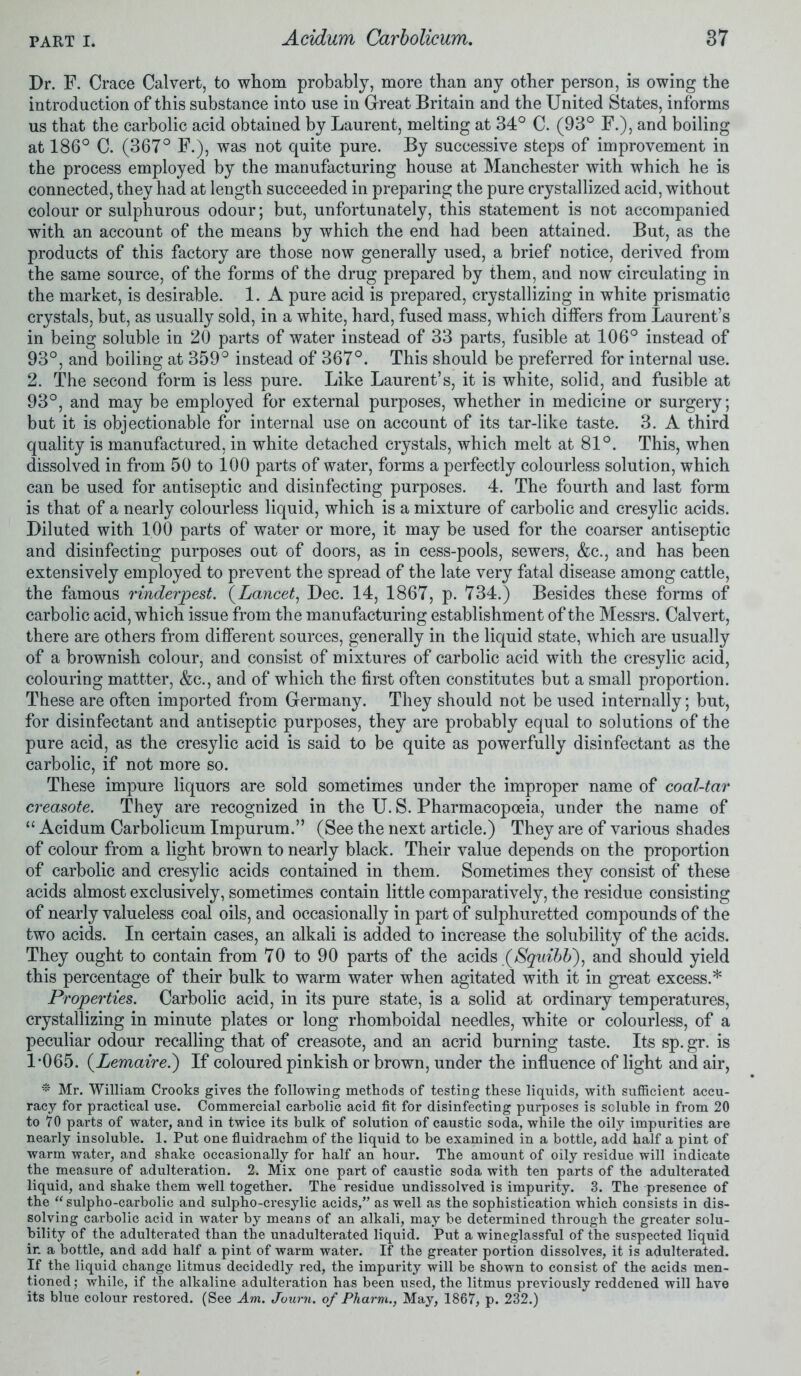 Dr. F. Crace Calvert, to whom probably, more than any other person, is owing the introduction of this substance into use in Great Britain and the United States, informs us that the carbolic acid obtained by Laurent, melting at 34° C. (93° F.), and boiling at 186° C. (367° F.), was not quite pure. By successive steps of improvement in the process employed by the manufacturing house at Manchester with which he is connected, they had at length succeeded in preparing the pure crystallized acid, without colour or sulphurous odour; but, unfortunately, this statement is not accompanied with an account of the means by which the end had been attained. But, as the products of this factory are those now generally used, a brief notice, derived from the same source, of the forms of the drug prepared by them, and now circulating in the market, is desirable. 1. A pure acid is prepared, crystallizing in white prismatic crystals, but, as usually sold, in a white, hard, fused mass, which differs from Laurent’s in being soluble in 20 parts of water instead of 33 parts, fusible at 106° instead of 93°, and boiling at 359° instead of 367°. This should be preferred for internal use. 2. The second form is less pure. Like Laurent’s, it is white, solid, and fusible at 93°, and may be employed for external purposes, whether in medicine or surgery; but it is objectionable for internal use on account of its tar-like taste. 3. A third quality is manufactured, in white detached crystals, which melt at 81°. This, when dissolved in from 50 to 100 parts of water, forms a perfectly colourless solution, which can be used for antiseptic and disinfecting purposes. 4. The fourth and last form is that of a nearly colourless liquid, which is a mixture of carbolic and cresylic acids. Diluted with 100 parts of water or more, it may be used for the coarser antiseptic and disinfecting purposes out of doors, as in cess-pools, sewers, &c., and has been extensively employed to prevent the spread of the late very fatal disease among cattle, the famous rinderpest. (Lancet, Dec. 14, 1867, p. 734.) Besides these forms of carbolic acid, which issue from the manufacturing establishment of the Messrs. Calvert, there are others from different sources, generally in the liquid state, which are usually of a brownish colour, and consist of mixtures of carbolic acid with the cresylic acid, colouring mattter, &c., and of which the first often constitutes but a small proportion. These are often imported from Germany. They should not be used internally; but, for disinfectant and antiseptic purposes, they are probably equal to solutions of the pure acid, as the cresylic acid is said to be quite as powerfully disinfectant as the carbolic, if not more so. These impure liquors are sold sometimes under the improper name of coal-tar creasote. They are recognized in the U. S. Pharmacopoeia, under the name of “ Acidum Carbolicum Impurum.” (See the next article.) They are of various shades of colour from a light brown to nearly black. Their value depends on the proportion of carbolic and cresylic acids contained in them. Sometimes they consist of these acids almost exclusively, sometimes contain little comparatively, the residue consisting of nearly valueless coal oils, and occasionally in part of sulphuretted compounds of the two acids. In certain cases, an alkali is added to increase the solubility of the acids. They ought to contain from 70 to 90 parts of the acids (Squibb'), and should yield this percentage of their bulk to warm water when agitated with it in great excess.* Properties. Carbolic acid, in its pure state, is a solid at ordinary temperatures, crystallizing in minute plates or long rhomboidal needles, white or colourless, of a peculiar odour recalling that of creasote, and an acrid burning taste. Its sp. gr. is 1-065. (Lemaire.) If coloured pinkish or brown, under the influence of light and air, * Mr. William Crooks gives the following methods of testing these liquids, with sufficient accu- racy for practical use. Commercial carbolic acid fit for disinfecting purposes is soluble in from 20 to 70 parts of water, and in twice its bulk of solution of caustic soda, while the oily impurities are nearly insoluble. 1. Put one fluidrachm of the liquid to be examined in a bottle, add half a pint of warm water, and shake occasionally for half an hour. The amount of oily residue will indicate the measure of adulteration. 2. Mix one part of caustic soda with ten parts of the adulterated liquid, and shake them well together. The residue undissolved is impurity. 3. The presence of the “ sulpho-carbolic and sulpho-cresylic acids,” as well as the sophistication which consists in dis- solving carbolic acid in water by means of an alkali, may be determined through the greater solu- bility of the adulterated than the unadulterated liquid. Put a wineglassful of the suspected liquid ir. a bottle, and add half a pint of warm water. If the greater portion dissolves, it is adulterated. If the liquid change litmus decidedly red, the impurity will be shown to consist of the acids men- tioned ; while, if the alkaline adulteration has been used, the litmus previously reddened will have its blue colour restored. (See Am. Journ. of Pharm., May, 1867, p. 232.)