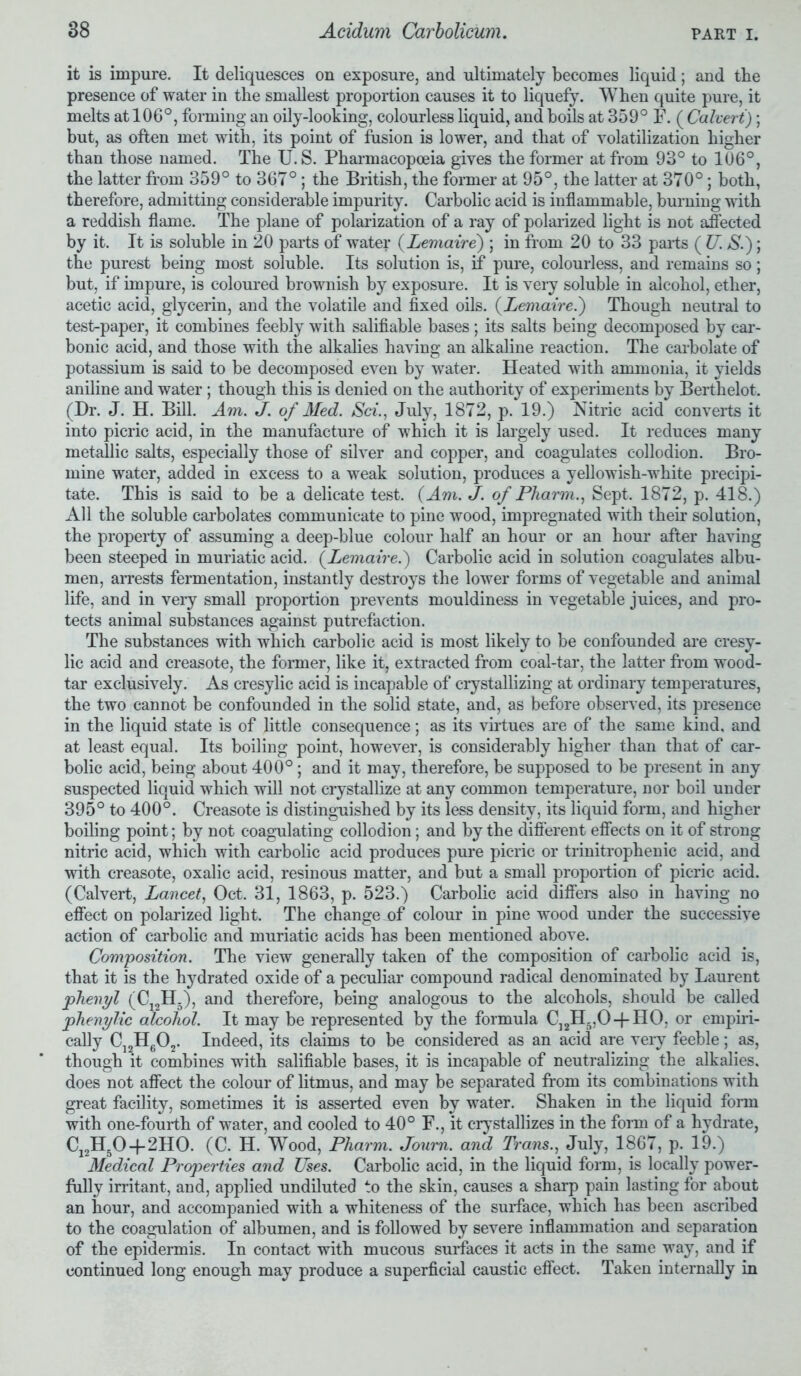 it is impure. It deliquesces on exposure, and ultimately becomes liquid; and the presence of water in the smallest proportion causes it to liquefy. When quite pure, it melts at 106°, forming an oily-looking, colourless liquid, and boils at 359° F. ( Calvert); but, as often met with, its point of fusion is lower, and that of volatilization higher than those named. The U. S. Pharmacopoeia gives the former at from 93° to 106°, the latter from 359° to 367°; the British, the former at 95°, the latter at 370°; both, therefore, admitting considerable impurity. Carbolic acid is inflammable, burning with a reddish flame. The plane of polarization of a ray of polarized light is not affected by it. It is soluble in 20 parts of water (Lemaire) ; in from 20 to 33 parts ( U. S.); the purest being most soluble. Its solution is, if pure, colourless, and remains so; but, if impure, is coloured brownish by exposure. It is very soluble in alcohol, ether, acetic acid, glycerin, and the volatile and fixed oils. (Lemaire.) Though neutral to test-paper, it combines feebly with salifiable bases; its salts being decomposed by car- bonic acid, and those with the alkalies having an alkaline reaction. The carbolate of potassium is said to be decomposed even by water. Heated with ammonia, it yields aniline and water ; though this is denied on the authority of experiments by Berthelot. (Dr. J. H. Bill. Am. J. of Med. Sci., July, 1872, p. 19.) Nitric acid converts it into picric acid, in the manufacture of which it is largely used. It reduces many metallic salts, especially those of silver and copper, and coagulates collodion. Bro- mine water, added in excess to a weak solution, produces a yellowish-white precipi- tate. This is said to be a delicate test. (Am. J. of Pharm., Sept. 1872, p. 418.) All the soluble carbolates communicate to pine wood, impregnated with their solution, the property of assuming a deep-blue colour half an hour or an hour after having been steeped in muriatic acid. (Lemaire.) Carbolic acid in solution coagulates albu- men, arrests fermentation, instantly destroys the lower forms of vegetable and animal life, and in very small proportion prevents mouldiness in vegetable juices, and pro- tects animal substances against putrefaction. The substances with which carbolic acid is most likely to be confounded are cresy- lic acid and creasote, the former, like it, extracted from coal-tar, the latter from wood- tar exclusively. As cresylic acid is incapable of crystallizing at ordinary temperatures, the two cannot be confounded in the solid state, and, as before observed, its presence in the liquid state is of little consequence; as its virtues are of the same kind, and at least equal. Its boiling point, however, is considerably higher than that of car- bolic acid, being about 400°; and it may, therefore, be supposed to be present in any suspected liquid which will not crystallize at any common temperature, nor boil under 395° to 400°. Creasote is distinguished by its less density, its liquid form, and higher boiling point; by not coagulating collodion; and by the different effects on it of strong nitric acid, which with carbolic acid produces pure picric or trinitrophenic acid, and with creasote, oxalic acid, resinous matter, and but a small proportion of picric acid. (Calvert, Lancet, Oct. 31, 1863, p. 523.) Carbolic acid differs also in having no effect on polarized light. The change of colour in pine wood under the successive action of carbolic and muriatic acids has been mentioned above. Composition. The view generally taken of the composition of carbolic acid is, that it is the hydrated oxide of a peculiar compound radical denominated by Laurent phenyl (C12H.), and therefore, being analogous to the alcohols, should be called phenylic alcohol. It may be represented by the formula C12H5,0-|-H0, or empiri- cally C12H602. Indeed, its claims to be considered as an acid are very feeble; as, though it combines with salifiable bases, it is incapable of neutralizing the alkalies, does not affect the colour of litmus, and may be separated from its combinations with great facility, sometimes it is asserted even by water. Shaken in the liquid form with one-fourth of water, and cooled to 40° F., it crystallizes in the form of a hydrate, C12H50 + 2H0. (C. H. Wood, Pharm. Joum. and Trans.,. July, 1867, p. 19.) Medical Properties and Uses. Carbolic acid, in the liquid form, is locally power- fully irritant, and, applied undiluted to the skin, causes a sharp pain lasting for about an hour, and accompanied with a whiteness of the surface, which has been ascribed to the coagulation of albumen, and is followed by severe inflammation and separation of the epidermis. In contact with mucous surfaces it acts in the same way, and if continued long enough may produce a superficial caustic effect. Taken internally in