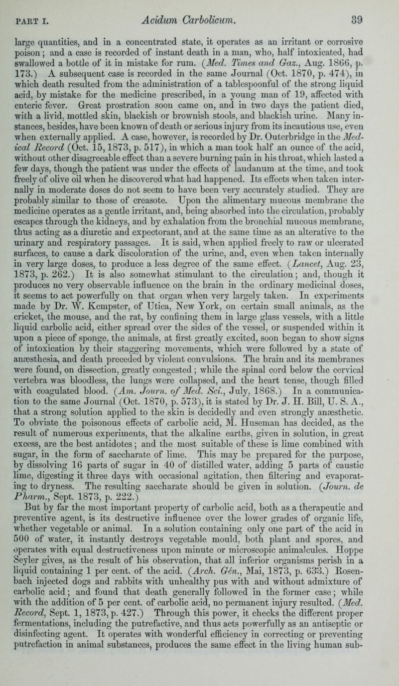 large quantities, and in a concentrated state, it operates as an irritant or corrosive poison; and a case is recorded of instant death in a man, who, half intoxicated, had swallowed a bottle of it in mistake for rum. (Med. Times and Gaz., Aug. 1866, p. 173.) A subsequent case is recorded in the same Journal (Oct. 1870, p. 474), in which death resulted from the administration of a tablespoonful of the strong liquid acid, by mistake for the medicine prescribed, in a young man of 19, affected with enteric fever. Great prostration soon came on, and in two days the patient died, with a livid, mottled skin, blackish or brownish stools, and blackish urine. Many in- stances, besides, have been known of death or serious injury from its incautious use, even when externally applied. A case, however, is recorded by Dr. Outerbridge in the Med- ical Record (Oct. 15,1873, p. 517), in which a man took half an ounce of the acid, without other disagreeable effect than a severe burning pain in his throat, which lasted a few days, though the patient was under the effects of laudanum at the time, and took freely of olive oil when he discovered what had happened. Its effects when taken inter- nally in moderate doses do not seem to have been very accurately studied. They are probably similar to those of creasote. Upon the alimentary mucous membrane the medicine operates as a gentle irritant, and, being absorbed into the circulation, probably escapes through the kidneys, and by exhalation from the bronchial mucous membrane, thus acting as a diuretic and expectorant, and at the same time as an alterative to the urinary and respiratory passages. It is said, when applied freely to raw or ulcerated surfaces, to cause a dark discoloration of the urine, and, even when taken internally in very large doses, to produce a less degree of the same effect. (Lancet, Aug. 23, 1873, p. 262.) It is also somewhat stimulant to the circulation; and, though it produces no very observable influence on the brain in the ordinary medicinal doses, it seems to act powerfully on that organ when very largely taken. In experiments made by Dr. W. Kempster, of Utica, New York, on certain small animals, as the cricket, the mouse, and the rat, by confining them in large glass vessels, with a little liquid carbolic acid, either spread over the sides of the vessel, or suspended within it upon a piece of sponge, the animals, at first greatly excited, soon began to show signs of intoxication by their staggering movements, which were followed by a state of anaesthesia, and death preceded by violent convulsions. The brain and its membranes were found, on dissection, greatly congested ; while the spinal cord below the cervical vertebra was bloodless, the lungs were collapsed, and the heart tense, though filled with coagulated blood. (Am. Journ. of Med. Sci., July, 1868.) In a communica- tion to the same Journal (Oct. 1870, p. 573), it is stated by Dr. J. H. Bill, U. S. A., that a strong solution applied to the skin is decidedly and even strongly anaesthetic. To obviate the poisonous effects of carbolic acid, M. Huseman has decided, as the result of numerous experiments, that the alkaline earths, given in solution, in great excess, are the best antidotes; and the most suitable of these is lime combined with sugar, in the form of saccharate of lime. This may be prepared for the purpose, by dissolving 16 parts of sugar in 40 of distilled water, adding 5 parts of caustic lime, digesting it three days with occasional agitation, then filtering and evaporat- ing to dryness. The resulting saccharate should be given in solution. (Journ. de Pharm., Sept. 1873, p. 222.) But by far the most important property of carbolic acid, both as a therapeutic and preventive agent, is its destructive influence over the lower grades of organic life, whether vegetable or animal. In a solution containing only one part of the acid in 500 of water, it instantly destroys vegetable mould, both plant and spores, and operates with equal destructiveness upon minute or microscopic animalcules. Hoppe Seyler gives, as the result of his observation, that all inferior organisms perish in a liquid containing 1 per cent, of the acid. (Arch. Gen., Mai, 1873, p. 633.) Rosen- bach injected dogs and rabbits with unhealthy pus with and without admixture of carbolic acid; and found that death generally followed in the former case; while with the addition of 5 per cent, of carbolic acid, no permanent injury resulted. (Med. Record, Sept. 1, 1873, p. 427.) Through this power, it checks the different proper fermentations, including the putrefactive, and thus acts powerfully as an antiseptic or disinfecting agent. It operates with wonderful efficiency in correcting or preventing putrefaction in animal substances, produces the same effect in the living human sub-