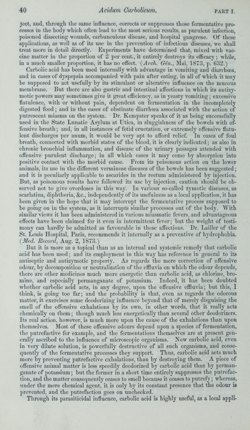 ject, and, through the same influence, corrects or suppresses those fermentative pro- cesses in the body which often lead to the most serious results, as purulent infection, poisoned dissecting wounds, carbunculous disease, and hospital gangrene. Of these applications, as well as of its use in the prevention of infectious diseases, we shall treat more in detail directly. Experiments have determined that, mixed with vac- cine matter in the proportion of 2 per cent., it entirely destroys its efficacy; while, in a much smaller proportion, it has no effect. (Arch. Gen., Mai, 1873, p. 632.) Carbolic acid has been used internally with advantage in vomiting and diarrhoea, and in cases of dyspepsia accompanied with pain after eating, in all of which it may be supposed to act usefully by its stimulant or alterative influence on the mucous membrane. But there are also gastric and intestinal affections in which its antizy- motic powers may sometimes give it great efficiency, as in yeasty vomiting; excessive flatulence, with or without pain, dependent on fermentation in the incompletely digested food; and in the cases of obstinate diarrhoea associated with the action of putrescent miasms on the system. Dr. Kempster speaks of it as being successfully used in the State Lunatic Asylum at Utica, in sluggishness of the bowels with of- fensive breath; and, in all instances of fetid eructation, or extremely offensive flatu- lent discharges per anum, it would be very apt to afford relief. In cases of foul breath, connected with morbid states of the blood, it is clearly indicated; as also in chronic bronchial inflammation, and disease of the urinary passages attended with offensive purulent discharge; in all which cases it may come by absorption into positive contact with the morbid cause. From its poisonous action on the lower animals, its use in the different verminose diseases of the bowels has been suggested; and it is peculiarly applicable to ascarides in the rectum administered by injection. But, as poisonous results have followed its use by injection, caution should be ob- served not to give overdoses in this way. In various so-called zymotic diseases, as scarlatina, diphtheria, &c., independently of its usefulness as a local application, it has been given in the hope that it may interrupt the fermentative process supposed to be going on in the system, as it interrupts similar processes out of the body. With similar views it has been administered in various miasmatic fevers, and advantageous effects have been claimed for it even in intermittent fever; but the weight of testi- mony can hardly be admitted as favourable in these affections. Dr. Lailler of the St. Louis Hospital, Paris, recommends it internally as a preventive of hydrophobia. (Med. Record, Aug. 2, 1873.) But it is more as a topical than as an internal and systemic remedy that carbolic acid has been used; and its employment in this way has reference in general to its antiseptic and antizymotic property. As regards the mere correction of offensive odour, by decomposition or neutralization of the effluvia on which the odour depends, there are other medicines much more energetic than carbolic acid, as chlorine, bro- mine, and especially permanganate of potassium. Indeed, it has been doubted whether carbolic acid acts, in any degree, upon the offensive effluvia; but this, I think, is going too far; and the probability is that, even as regards the odorous matter, it exercises some deodorizing influence beyond that of merely disguising the smell of the offensive exhalations by its own, in other words, that it really acts chemically on them; though much less energetically than several other deodorizers. Its real action, however, is much more upon the cause of the exhalations than upon themselves. Most of these offensive odours depend upon a species of fermentation, the putrefactive for example, and the fermentations themselves are at present gen- erally ascribed to the influence of microscopic organisms. Now carbolic acid, even in very dilute solution, is powerfully destructive of all such organisms, and conse- quently of the fermentative processes they support. Thus, carbolic acid acts much more by preventing putrefactive exhalations, than by destroying them. A piece of offensive animal matter is less speedily deodorized by carbolic acid than by perman- ganate of potassium; but the former in a short time entirely suppresses the putrefac- tion, and the matter consequently ceases to smell because it ceases to putrefy; whereas, under the mere chemical agent, it is only by its constant presence that the odour is prevented, and the putrefaction goes on unchecked. Through its parasiticidal influence, carbolic acid is highly useful, as a local appli-