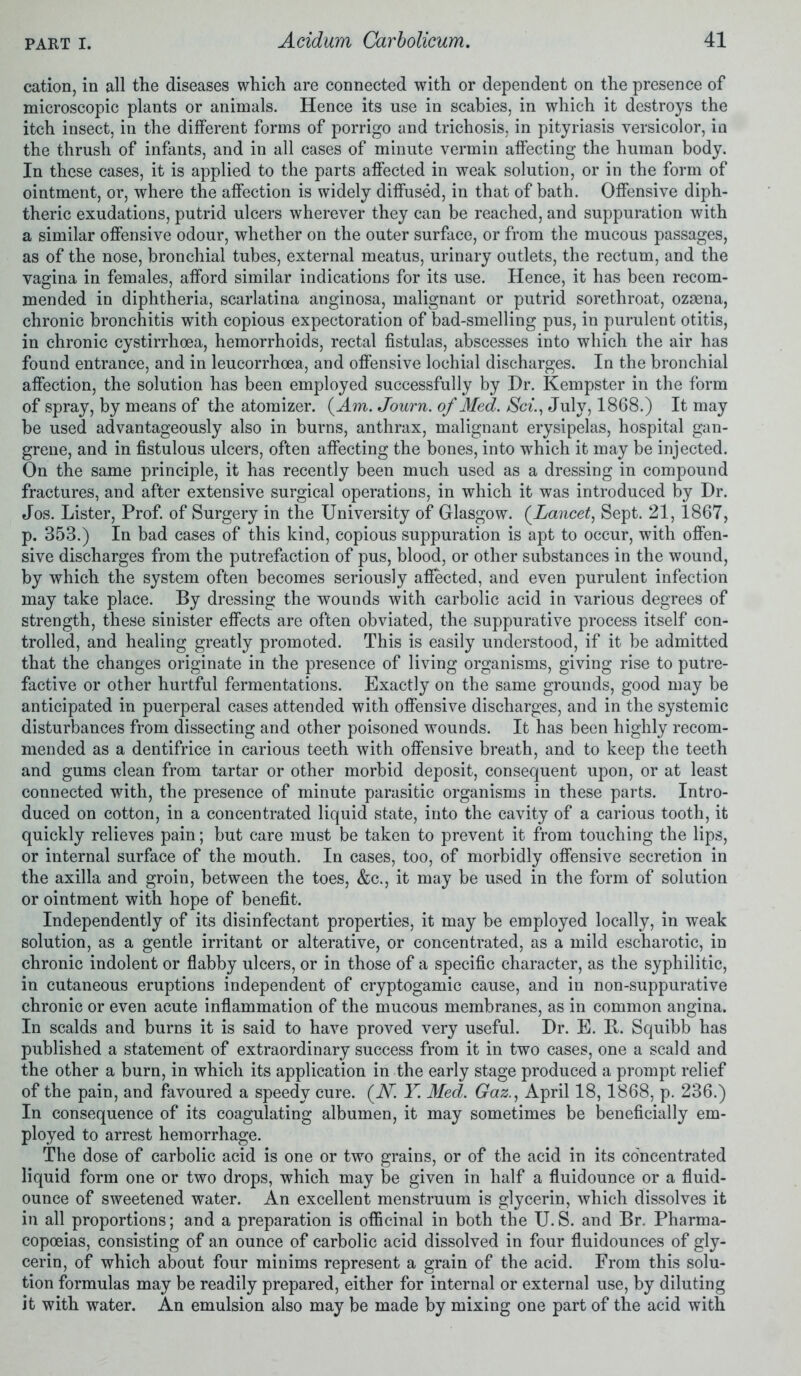 cation, in all the diseases which are connected with or dependent on the presence of microscopic plants or animals. Hence its use in scabies, in which it destroys the itch insect, in the different forms of porrigo and trichosis, in pityriasis versicolor, in the thrush of infants, and in all cases of minute vermin affecting the human body. In these cases, it is applied to the parts affected in weak solution, or in the form of ointment, or, where the affection is widely diffused, in that of bath. Offensive diph- theric exudations, putrid ulcers wherever they can be reached, and suppuration with a similar offensive odour, whether on the outer surface, or from the mucous passages, as of the nose, bronchial tubes, external meatus, urinary outlets, the rectum, and the vagina in females, afford similar indications for its use. Hence, it has been recom- mended in diphtheria, scarlatina anginosa, malignant or putrid sorethroat, ozaena, chronic bronchitis with copious expectoration of bad-smelling pus, in purulent otitis, in chronic cystirrhoea, hemorrhoids, rectal fistulas, abscesses into which the air has found entrance, and in leucorrhoea, and offensive lochial discharges. In the bronchial affection, the solution has been employed successfully by Dr. Kempster in the form of spray, by means of the atomizer. (4m. Journ. of Med. Sci., July, 1868.) It may be used advantageously also in burns, anthrax, malignant erysipelas, hospital gan- grene, and in fistulous ulcers, often affecting the bones, into which it may be injected. On the same principle, it has recently been much used as a dressing in compound fractures, and after extensive surgical operations, in which it was introduced by Dr. Jos. Lister, Prof, of Surgery in the University of Glasgow. (Lancet, Sept. 21,1867, p. 353.) In bad cases of this kind, copious suppuration is apt to occur, with offen- sive discharges from the putrefaction of pus, blood, or other substances in the wound, by which the system often becomes seriously affected, and even purulent infection may take place. By dressing the wounds with carbolic acid in various degrees of strength, these sinister effects are often obviated, the suppurative process itself con- trolled, and healing greatly promoted. This is easily understood, if it be admitted that the changes originate in the presence of living organisms, giving rise to putre- factive or other hurtful fermentations. Exactly on the same grounds, good may be anticipated in puerperal cases attended with offensive discharges, and in the systemic disturbances from dissecting and other poisoned wounds. It has been highly recom- mended as a dentifrice in carious teeth with offensive breath, and to keep the teeth and gums clean from tartar or other morbid deposit, consequent upon, or at least connected with, the presence of minute parasitic organisms in these parts. Intro- duced on cotton, in a concentrated liquid state, into the cavity of a carious tooth, it quickly relieves pain; but care must be taken to prevent it from touching the lips, or internal surface of the mouth. In cases, too, of morbidly offensive secretion in the axilla and groin, between the toes, &c., it may be used in the form of solution or ointment with hope of benefit. Independently of its disinfectant properties, it may be employed locally, in weak solution, as a gentle irritant or alterative, or concentrated, as a mild escharotic, in chronic indolent or flabby ulcers, or in those of a specific character, as the syphilitic, in cutaneous eruptions independent of cryptogamic cause, and in non-suppurative chronic or even acute inflammation of the mucous membranes, as in common angina. In scalds and burns it is said to have proved very useful. Dr. E. R. Squibb has published a statement of extraordinary success from it in two cases, one a scald and the other a burn, in which its application in the early stage produced a prompt relief of the pain, and favoured a speedy cure. (JV. Y. Med. Gaz., April 18,1868, p. 236.) In consequence of its coagulating albumen, it may sometimes be beneficially em- ployed to arrest hemorrhage. The dose of carbolic acid is one or two grains, or of the acid in its concentrated liquid form one or two drops, which may be given in half a fluidounce or a fluid- ounce of sweetened water. An excellent menstruum is glycerin, which dissolves it in all proportions; and a preparation is officinal in both the U. S. and Br. Pharma- copoeias, consisting of an ounce of carbolic acid dissolved in four fluidounces of gly- cerin, of which about four minims represent a grain of the acid. From this solu- tion formulas may be readily prepared, either for internal or external use, by diluting it with water. An emulsion also may be made by mixing one part of the acid with