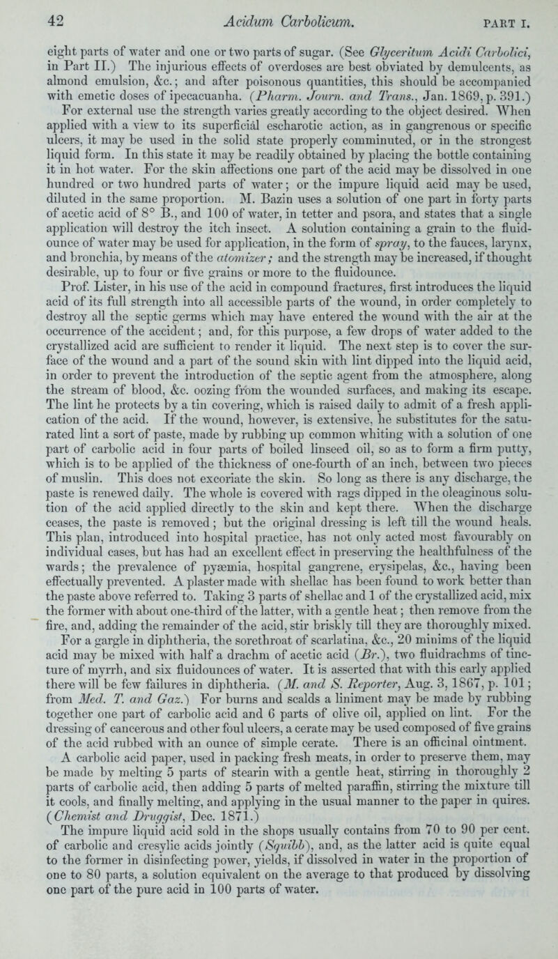 eight parts of water and one or two parts of sugar. (See Glyceritum Acidi Carbolici, in Part II.) The injurious effects of overdoses are best obviated by demulcents, as almond emulsion, &c.; and after poisonous quantities, this should be accompanied with emetic doses of ipecacuanha. (Pliarm. Journ. and Trans., Jan. 1869, p. 391.) For external use the strength varies greatly according to the object desired. When applied with a view to its superficial escharotic action, as in gangrenous or specific ulcers, it may be used in the solid state properly comminuted, or in the strongest liquid form. In this state it may be readily obtained by placing the bottle containing it in hot water. For the skin affections one part of the acid may be dissolved in one hundred or two hundred parts of water; or the impure liquid acid may be used, diluted in the same proportion. M. Bazin uses a solution of one part in forty parts of acetic acid of 8° B., and 100 of water, in tetter and psora, and states that a single application will destroy the itch insect. A solution containing a grain to the fluid- ounce of water may be used for application, in the form of spray, to the fauces, larynx, and bronchia, by means of the atomizer ; and the strength may be increased, if thought desirable, up to four or five grains or more to the fluidounce. Prof. Lister, in his use of the acid in compound fractures, first introduces the liquid acid of its full strength into all accessible parts of the wound, in order completely to destroy all the septic germs which may have entered the wound with the air at the occurrence of the accident; and, for this purpose, a few drops of water added to the crystallized acid are sufficient to render it liquid. The next step is to cover the sur- face of the wound and a part of the sound skin with lint dipped into the liquid acid, in order to prevent the introduction of the septic agent from the atmosphere, along the stream of blood, &c. oozing from the wounded surfaces, and making its escape. The lint he protects by a tin covering, which is raised daily to admit of a fresh appli- cation of the acid. If the wound, however, is extensive, he substitutes for the satu- rated lint a sort of paste, made by rubbing up common whiting with a solution of one part of carbolic acid in four parts of boiled linseed oil, so as to form a firm putty, which is to be applied of the thickness of one-fourth of an inch, between two pieces of muslin. This does not excoriate the skin. So long as there is any discharge, the paste is renewed daily. The whole is covered with rags dipped in the oleaginous solu- tion of the acid applied directly to the skin and kept there. When the discharge ceases, the paste is removed; but the original dressing is left till the wound heals. This plan, introduced into hospital practice, has not only acted most favourably on individual cases, but has had an excellent effect in preserving the healthfulness of the wards; the prevalence of pyaemia, hospital gangrene, erysipelas, &c., having been effectually prevented. A plaster made with shellac has been found to work better than the paste above referred to. Taking 3 parts of shellac and 1 of the crystallized acid, mix the former with about one-third of the latter, with a gentle heat; then remove from the fire, and, adding the remainder of the acid, stir briskly till they are thoroughly mixed. For a gargle in diphtheria, the sorethroat of scarlatina, &c., 20 minims of the liquid acid may be mixed with half a drachm of acetic acid (Br.), two fluidrachms of tinc- ture of myrrh, and six fluidounces of water. It is asserted that with this early applied there will be few failures in diphtheria. (M. and S. Reporter, Aug. 3,1867, p. 101; from Med. T. and Gaz.') For burns and scalds a liniment may be made by rubbing together one part of carbolic acid and 6 parts of olive oil, applied on lint. For the dressing of cancerous and other foul ulcers, a cerate may be used composed of five grains of the acid rubbed with an ounce of simple cerate. There is an officinal ointment. A carbolic acid paper, used in packing fresh meats, in order to preserve them, may be made by melting 5 parts of stearin with a gentle heat, stirring in thoroughly 2 parts of carbolic acid, then adding 5 parts of melted paraffin, stirring the mixture till it cools, and finally melting, and applying in the usual manner to the paper in quires. (Chemist and Druggist, Dec. 1871.) The impure liquid acid sold in the shops usually contains from 70 to 90 per cent, of carbolic and cresylic acids jointly (Squibb'), and, as the latter acid is quite equal to the former in disinfecting power, yields, if dissolved in water in the proportion of one to 80 parts, a solution equivalent on the average to that produced by dissolving one part of the pure acid in 100 parts of water.