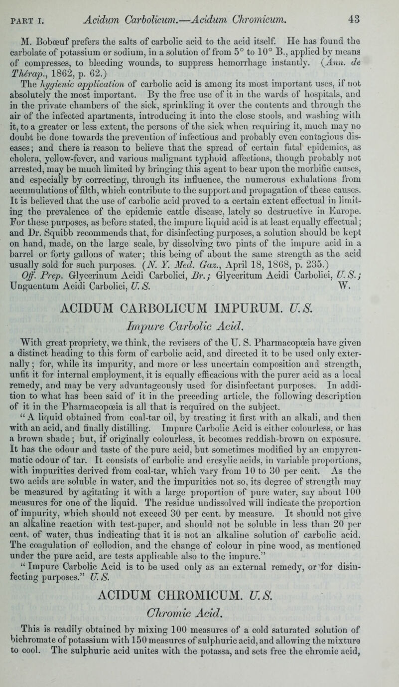 M. Boboeuf prefers the salts of carbolic acid to the acid itself. He has found the carbolate of potassium or sodium, in a solution of from 5° to 10° B., applied by means of compresses, to bleeding wounds, to suppress hemorrhage instantly. {Ann. de Therap., 1862, p. 62.) The hygienic application of carbolic acid is among its most important uses, if not absolutely the most important. By the free use of it in the wards of hospitals, and in the private chambers of the sick, sprinkling it over the contents and through the air of the infected apartments, introducing it into the close stools, and washing with it, to a greater or less extent, the persons of the sick when requiring it, much may no doubt be done towards the prevention of infectious and probably even contagious dis- eases ; and there is reason to believe that the spread of certain fatal epidemics, as cholera, yellow-fever, and various malignant typhoid affections, though probably not arrested, may be much limited by bringing this agent to bear upon the morbific causes, and especially by correcting, through its influence, the numerous exhalations from accumulations of filth, which contribute to the support and propagation of these causes. It is believed that the use of carbolic acid proved to a certain extent effectual in limit- ing the prevalence of the epidemic cattle disease, lately so destructive in Europe. For these purposes, as before stated, the impure liquid acid is at least equally effectual; and Dr. Squibb recommends that, for disinfecting purposes, a solution should be kept on hand, made, on the large scale, by dissolving two pints of the impure acid in a barrel or forty gallons of water; this being of about the same strength as the acid usually sold for such purposes. (N. Y Med. Gaz., April 18, 1868, p. 235.) Off. Prep. Grlycerinum Acidi Carbolici, Br.; Glyceritum Acidi Carbolici, U. S.; Unguentum Acidi Carbolici, U. S. W. ACIDUM CARBOLICUM IMPURUM. U.S. Impure Carbolic Acid. With great propriety, we think, the revisers of the U. S. Pharmacopoeia have given a distinct heading to this form of carbolic acid, and directed it to be used only exter- nally ; for, while its impurity, and more or less uncertain composition and strength, unfit it for internal employment, it is equally efficacious with the purer acid as a local remedy, and may be very advantageously used for disinfectant purposes. In addi- tion to what has been said of it in the preceding article, the following description of it in the Pharmacopoeia is all that is required on the subject. “A liquid obtained from coal-tar oil, by treating it first with an alkali, and then with an acid, and finally distilling. Impure Carbolic Acid is either colourless, or has a brown shade; but, if originally colourless, it becomes reddish-brown on exposure. It has the odour and taste of the pure acid, but sometimes modified by an empyreu- matic odour of tar. It consists of carbolic and cresylic acids, in variable proportions, with impurities derived from coal-tar, which vary from 10 to 30 per cent. As the two acids are soluble in water, and the impurities not so, its degree of strength may be measured by agitating it with a large proportion of pure water, say about 100 measures for one of the liquid. The residue undissolved will indicate the proportion of impurity, which should not exceed 30 per cent, by measure. It should not give an alkaline reaction with test-paper, and should not be soluble in less than 20 per cent, of water, thus indicating that it is not an alkaline solution of carbolic acid. The coagulation of collodion, and the change of colour in pine wood, as mentioned under the pure acid, are tests applicable also to the impure.” “ Impure Carbolic Acid is to be used only as an external remedy, or for disin- fecting purposes.” U.S. ACIDUM CHROMICUM. U.S. Chromic Acid. This is readily obtained by mixing 100 measures of a cold saturated solution of bichromate of potassium with 150 measures of sulphuric acid, and allowing the mixture to cool. The sulphuric acid unites with the potassa, and sets free the chromic acid,