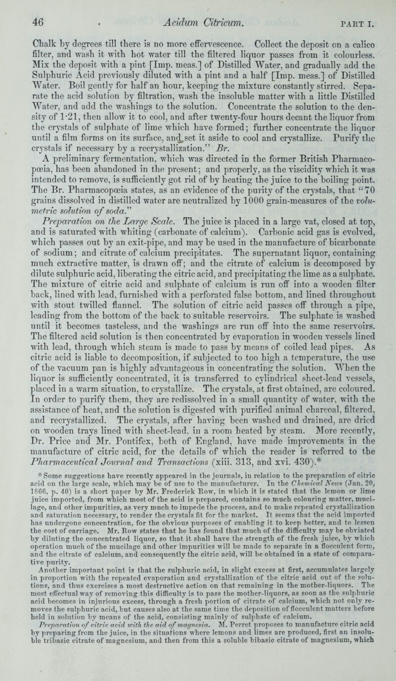 Chalk by degrees till there is no more effervescence. Collect the deposit on a calico filter, and wash it with hot water till the filtered liquor passes from it colourless. Mix the deposit with a pint [Imp. meas.] of Distilled Water, and gradually add the Sulphuric Acid previously diluted with a pint and a half [Imp. meas.] of Distilled Water. Boil gently for half an hour, keeping the mixture constantly stirred. Sepa- rate the acid solution by filtration, wash the insoluble matter with a little Distilled Water, and add the washings to the solution. Concentrate the solution to the den- sity of 1*21, then allow it to cool, and after twenty-four hours decant the liquor from the crystals of sulphate of lime which have formed; further concentrate the liquor until a film forms on its surface, an^set it aside to cool and crystallize. Purify the crystals if necessary by a recrystallization.” Br. A preliminary fermentation, which was directed in the former British Pharmaco- poeia, has been abandoned in the present; and properly, as the viscidity which it was intended to remove, is sufficiently got rid of by heating the juice to the boiling point. The Br. Pharmacopoeia states, as an evidence of the purity of the crystals, that “70 grains dissolved in distilled water are neutralized by 1000 grain-measures of the volu- metric solution of soda.” Preparation on the Large Scale. The juice is placed in a large vat, closed at top, and is saturated with whiting (carbonate of calcium). Carbonic acid gas is evolved, which passes out by an exit-pipe, and may be used in the manufacture of bicarbonate of sodium; and citrate of calcium precipitates. The supernatant liquor, containing much extractive matter, is drawn off; and the citrate of calcium is decomposed by dilute sulphuric acid, liberating the citric acid, and precipitating the lime as a sulphate. The mixture of citric acid and sulphate of calcium is run off into a wooden filter back, lined with lead, furnished with a perforated false bottom, and lined throughout with stout twilled flannel. The solution of citric acid passes off through a pipe, leading from the bottom of the back to suitable reservoirs. The sulphate is washed until it becomes tasteless, and the washings are run off into the same reservoirs. The filtered acid solution is then concentrated by evaporation in wooden vessels lined with lead, through which steam is made to pass by means of coiled lead pipes. As citric acid is liable to decomposition, if subjected to too high a temperature, the use of the vacuum pan is highly advantageous in concentrating the solution. When the liquor is sufficiently concentrated, it is transferred to cylindrical sheet-lead vessels, placed in a warm situation, to crystallize. The crystals, at first obtained, are coloured. In order to purify them, they are redissolved in a small quantity of water, with the assistance of heat, and the solution is digested with purified animal charcoal, filtered, and recrystallized. The crystals, after having been washed and drained, are dried on wooden trays lined with sheet-lead, in a room heated by steam. More recently, Dr. Price and Mr. Pontifex, both of England, have made improvements in the manufacture of citric acid, for the details of which the reader is referred to the Pharmaceutical Journal and Transactions (xiii. 313, and xvi. 430).* * Some suggestions have recently appeared in the journals, in relation to the preparation of citric acid on the large scale, which may he of use to the manufacturer. In the Chemical A7eics (Jan. 20, 1866, p. 40) is a short paper by Mr. Frederick Row, in which it is stated that the lemon or lime juice imported, from which most of the acid is prepared, contains so much colouring matter, muci- lage, and other impurities, as very much to impede the process, and to make repeated crystallization and saturation necessary, to render the crystals fit for the market. It seems that the acid imported has undergone concentration, for the obvious purposes of enabling it to keep better, and to lessen the cost of carriage. Mr. Row states that he has found that much of the difficulty may he obviated by diluting the concentrated liquor, so that it shall have the strength of the fresh juice, by which operation much of the mucilage and other impurities will be made to separate in a flocculent form, and the citrate of calcium, and consequently the citric acid, will be obtained in a state of compara- tive purity. Another important point is that the sulphuric acid, in slight excess at first, accumulates largely in proportion with the repeated evaporation and crystallization of the citric acid out of the solu- tions, and thus exercises a most destructive action on that remaining in the mother-liquors. The most effectual way of removing this difficulty is to pass the mother-liquors, as soon as the sulphuric acid becomes in injurious excess, through a fresh portion of citrate of calcium, which not only re- moves the sulphuric acid, but causes also at the same time the deposition of flocculent matters before held in solution by means of the acid, consisting mainly of sulphate of calcium. Preparation of citric acid loith the aid of magnesia. M. Perret proposes to manufacture citric acid by preparing from the juice, in the situations where lemons and limes are produced, first an insolu- ble tribasic citrate of magnesium, and then from this a soluble bibasic citrate of magnesium, which