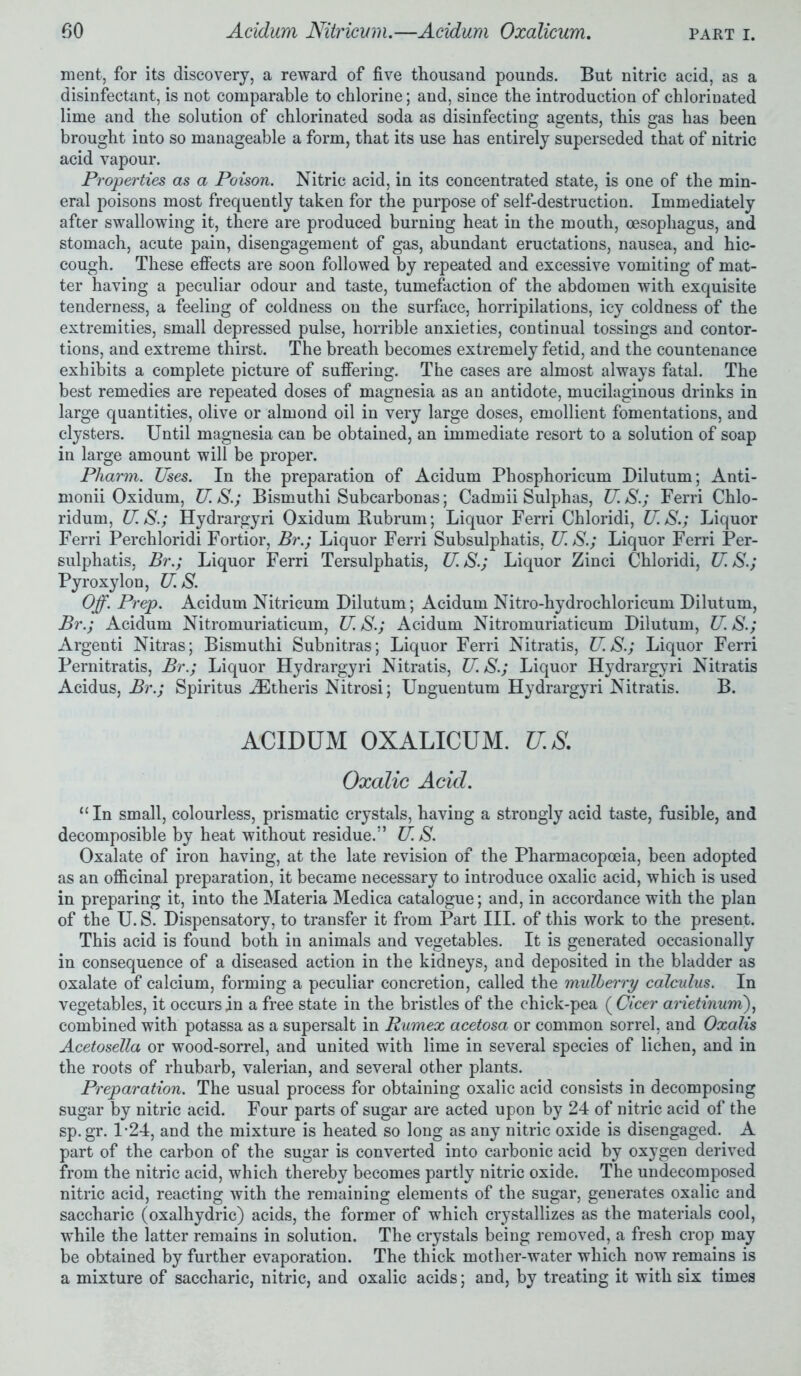 ment, for its discovery, a reward of five thousand pounds. But nitric acid, as a disinfectant, is not comparable to chlorine; and, since the introduction of chlorinated lime and the solution of chlorinated soda as disinfecting agents, this gas has been brought into so manageable a form, that its use has entirely superseded that of nitric acid vapour. Properties as a Poison. Nitric acid, in its concentrated state, is one of the min- eral poisons most frequently taken for the purpose of self-destruction. Immediately after swallowing it, there are produced burning heat in the mouth, oesophagus, and stomach, acute pain, disengagement of gas, abundant eructations, nausea, and hic- cough. These effects are soon followed by repeated and excessive vomiting of mat- ter having a peculiar odour and taste, tumefaction of the abdomen with exquisite tenderness, a feeling of coldness on the surface, horripilations, icy coldness of the extremities, small depressed pulse, horrible anxieties, continual tossings and contor- tions, and extreme thirst. The breath becomes extremely fetid, and the countenance exhibits a complete picture of suffering. The cases are almost always fatal. The best remedies are repeated doses of magnesia as an antidote, mucilaginous drinks in large quantities, olive or almond oil in very large doses, emollient fomentations, and clysters. Until magnesia can be obtained, an immediate resort to a solution of soap in large amount will be proper. Pharm. Uses. In the preparation of Acidum Phosphoricum Dilutum; Anti- monii Oxidum, U.S.; Bismuthi Subcarbonas; Cadmii Sulphas, U.S.; Ferri Chlo- ridum, U. S.; Hydrargyri Oxidum Bubrum; Liquor Ferri Chloridi, U.S.; Liquor Ferri Perchloridi Fortior, Br.; Liquor Ferri Subsulphatis, U.S.; Liquor Ferri Per- sulphatis, Br.; Liquor Ferri Tersulphatis, US.; Liquor Zinci Chloridi, U. S.; Pyroxylon, U.S. Off. Prep. Acidum Nitricum Dilutum; Acidum Nitro-hydrochloricum Dilutum, Br.; Acidum Nitromuriaticum, U. S.; Acidum Nitromuriaticum Dilutum, U. S.; Argenti Nitras; Bismuthi Subnitras; Liquor Ferri Nitratis, U.S.; Liquor Ferri Pernitratis, Br.; Liquor Hydrargyri Nitratis, U. S.; Liquor Hydrargyri Nitratis Acidus, Br.; Spiritus iEtheris Nitrosi; Unguentum Hydrargyri Nitratis. B. ACIDUM OXALICUM. U.S. Oxalic Acid. “In small, colourless, prismatic crystals, having a strongly acid taste, fusible, and decomposible by heat without residue.” U. S. Oxalate of iron having, at the late revision of the Pharmacopoeia, been adopted as an officinal preparation, it became necessary to introduce oxalic acid, which is used in preparing it, into the Materia Medica catalogue; and, in accordance with the plan of the U. S. Dispensatory, to transfer it from Part III. of this work to the present. This acid is found both in animals and vegetables. It is generated occasionally in consequence of a diseased action in the kidneys, and deposited in the bladder as oxalate of calcium, forming a peculiar concretion, called the mulberry calculus. In vegetables, it occurs in a free state in the bristles of the chick-pea ( Cicer aiietinum), combined with potassa as a supersalt in Rumex acetosa or common sorrel, and Oxalis Acetosella or wood-sorrel, and united with lime in several species of lichen, and in the roots of rhubarb, valerian, and several other plants. Preparation. The usual process for obtaining oxalic acid consists in decomposing sugar by nitric acid. Four parts of sugar are acted upon by 24 of nitric acid of the sp.gr. 1-24, and the mixture is heated so long as any nitric oxide is disengaged. A part of the carbon of the sugar is converted into carbonic acid by oxygen derived from the nitric acid, which thereby becomes partly nitric oxide. The undecomposed nitric acid, reacting with the remaining elements of the sugar, generates oxalic and saccharic (oxalhydric) acids, the former of which crystallizes as the materials cool, while the latter remains in solution. The crystals being removed, a fresh crop may be obtained by further evaporation. The thick mother-water which now remains is a mixture of saccharic, nitric, and oxalic acids; and, by treating it with six times
