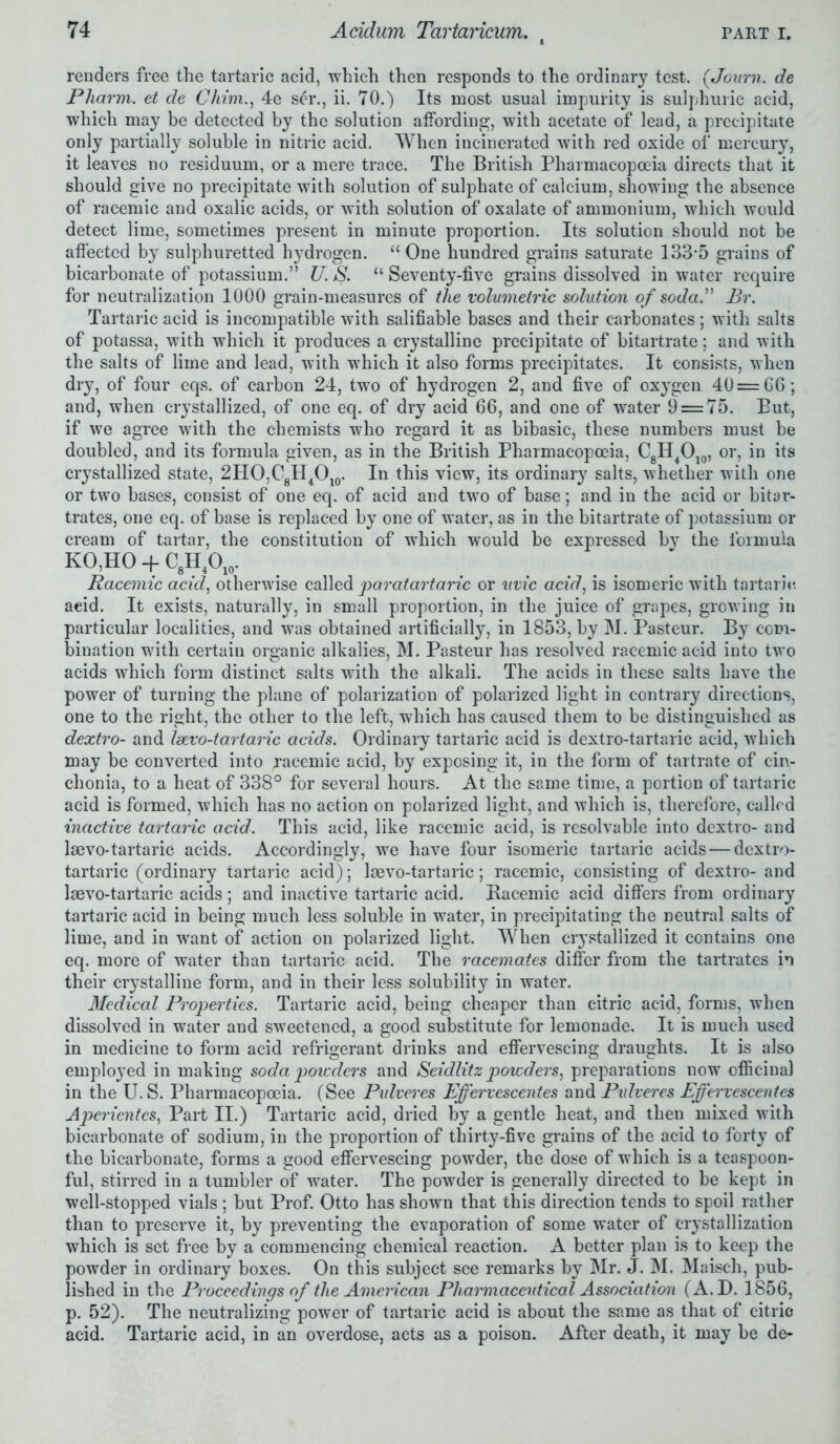 renders free the tartaric acid, which then responds to the ordinary test. (Joum. de Pharm. et de Chrvn., 4e ser., ii. 70.) Its most usual impurity is sulphuric acid, which may be detected by the solution affording, with acetate of lead, a precipitate only partially soluble in nitric acid. When incinerated with red oxide of mercury, it leaves no residuum, or a mere trace. The British Pharmacopoeia directs that it should give no precipitate with solution of sulphate of calcium, showing the absence of racemic and oxalic acids, or with solution of oxalate of ammonium, which would detect lime, sometimes present in minute proportion. Its solution should not be affected by sulphuretted hydrogen. “ One hundred grains saturate 133*5 grains of bicarbonate of potassium.” U. S. “ Seventy-five grains dissolved in water require for neutralization 1000 grain-measures of the volumetric solution of soda.” Br. Tartaric acid is incompatible with salifiable bases and their carbonates; with salts of potassa, with which it produces a crystalline precipitate of bitartrate; and with the salts of lime and lead, with which it also forms precipitates. It consists, when dry, of four eqs. of carbon 24, two of hydrogen 2, and five of oxygen 40 = 66; and, when crystallized, of one eq. of dry acid 66, and one of water 9 = 75. But, if we agree with the chemists who regard it as bibasic, these numbers must be doubled, and its formula given, as in the British Pharmacopoeia, C8H4O10, or, in its crystallized state, 2HO,CgH4Ol0. In this view, its ordinary salts, whether with one or two bases, consist of one eq. of acid and two of base; and in the acid or bitar- trates, one eq. of base is replaced by one of water, as in the bitartrate of potassium or cream of tartar, the constitution of which would be expressed by the formula KO,HO + C8H1Oir Racemic acid, otherwise called paratartaric or uvic acid, is isomeric with tartaric acid. It exists, naturally, in small proportion, in the juice of grapes, growing in particular localities, and was obtained artificially, in 1853, by M. Pasteur. By com- bination with certain organic alkalies, M. Pasteur has resolved racemic acid into two acids which form distinct salts with the alkali. The acids in these salts have the power of turning the plane of polarization of polarized light in contrary directions, one to the right, the other to the left, which has caused them to be distinguished as dextro- and Isevo-tartaric acids. Ordinary tartaric acid is dextro-tartaric acid, which may be converted into Racemic acid, by exposing it, in the form of tartrate of cin- chonia, to a heat of 338° for several hours. At the same time, a portion of tartaric acid is formed, which has no action on polarized light, and which is, therefore, called inactive tartaric acid. This acid, like racemic acid, is resolvable into dextro- and laevo-tartaric acids. Accordingly, we have four isomeric tartaric acids — dextro- tartaric (ordinary tartaric acid); laevo-tartaric; racemic, consisting of dextro- and laevo-tartaric acids; and inactive tartaric acid. Bacemic acid differs from ordinary tartaric acid in being much less soluble in water, in precipitating the neutral salts of lime, and in want of action on polarized light. When crystallized it contains one eq. more of water than tartaric acid. The racemates differ from the tartrates in their crystalline form, and in their less solubility in water. Medical Properties. Tartaric acid, being cheaper than citric acid, forms, when dissolved in water and sweetened, a good substitute for lemonade. It is much used in medicine to form acid refrigerant drinks and effervescing draughts. It is also employed in making soda powders and Seidlitz powders, preparations now officinal in the U. S. Pharmacopoeia. (See Pulveres Ejfervescentes and Pulveres Effervescentes Aperientes, Part II.) Tartaric acid, dried by a gentle heat, and then mixed with bicarbonate of sodium, in the proportion of thirty-five grains of the acid to forty of the bicarbonate, forms a good effervescing powder, the dose of which is a teaspoon- ful, stirred in a tumbler of water. The powder is generally directed to be kept in well-stopped vials ; but Prof. Otto has shown that this direction tends to spoil rather than to preserve it, by preventing the evaporation of some water of crystallization which is set free by a commencing chemical reaction. A better plan is to keep the powder in ordinary boxes. On this subject see remarks by Mr. J. M. Maisch, pub- lished in the Proceedings of the American Pharmaceutical Association (A.D. 1856, p. 52). The neutralizing power of tartaric acid is about the same as that of citric acid. Tartaric acid, in an overdose, acts as a poison. After death, it may be de-