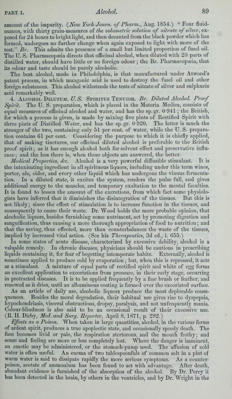 amount of the impurity. (.New York Journ. of Pharm., Aug. 1854.) “ Four fluid- ounces, with thirty grain-measures of the volumetric solution of nitrate of silver, ex- posed for 24 hours to bright light, and then decanted from the black powder which has formed, undergoes no further change when again exposed to light with more of the test.” Br. This admits the presence of a small but limited proportion of fusel oil. The U. S. Pharmacopoeia directs that oflicinal alcohol, when diluted with 20 parts of distilled water, should have little or no foreign odour; the Br. Pharmacopoeia, that its odour and taste should be purely alcoholic. The best alcohol, made in Philadelphia, is that manufactured under Atwood’s patent process, in which manganic acid is used to destroy the fusel oil and other foreign substances. This alcohol withstands the tests of nitrate of silver and sulphuric acid remarkably well. 4. Alcohol Dilutum. U. S. Spiritus Tenuior. Br. Diluted Alcohol. Proof Spirit. The U. S. preparation, which is placed in the Materia Medica, consists of equal measures of officinal alcohol and water, and has the sp.gr. 0’941; the British, for which a process is given, is made by mixing five pints of Rectified Spirit with three pints of Distilled Water, and has the sp.gr. 0920. The latter is much the stronger of the two, containing only 51 per cent, of water, while the U. S. prepara- tion contains 61 per cent. Considering the purpose to which it is chiefly applied, that of making tinctures, our officinal diluted alcohol is preferable to the British proof spirit; as it has enough alcohol both for solvent effect and preservative influ- ence; and the less there is, when these objects are answered, the better. Medical Properties, &c. Alcohol is a very powerful diffusible stimulant. It is the intoxicating ingredient in all spirituous liquors, including under this term wines, porter, ale, cider, and every other liquid which has undergone the vinous fermenta- tion. In a diluted state, it excites the system, renders the pulse full, and gives additional energy to the muscles, and temporary exaltation to the mental faculties. It is found to lessen the amount of the excretions, from which fact some physiolo- gists have inferred that it diminishes the disintegration of the tissues. But this is not likely; since the effect of stimulation is to increase function in the tissues, and consequently to cause their waste. Dr. Wood holds the more probable opinion, that alcoholic liquors, besides furnishing some nutriment, act by promoting digestion and sanguification, thus causing a more thorough appropriation of food to nutrition; and that the saving, thus effected, more than counterbalances the waste of the tissues, implied by increased vital action. (See his Therapeutics, 3d ed., i. 655.) In some states of acute disease, characterized by excessive debility, alcohol is a valuable remedy. In chronic diseases, physicians should be cautious in prescribing liquids containing it, for fear of begetting intemperate habits. Externally, alcohol is sometimes applied to produce cold by evaporation ; but, when this is repressed, it acts as a stimulant. A mixture of equal parts of rectified spirit and white of egg forms an excellent application to excoriations from pressure, in their early stage, occurring in protracted diseases. It is to be applied frequently by a fine brush or feather, and renewed as it dries, until an albuminous coating is formed over the excoriated surface. As an article of daily use, alcoholic liquors produce the most deplorable conse- quences. Besides the moral degradation, their habitual use gives rise to dyspepsia, hypochondriasis, visceral obstructions, dropsy, paralysis, and not unfrequently mania. Colour-blindness is also said to be an occasional result of their excessive use. (R. H. Dirby, Med. and Surg. Reporter, April 8,1871, p. 292.) Effects as a Poison. When taken in large quantities, alcohol, in the various forms of ardent spirit, produces a true apoplectic state, and occasionally speedy death. The face becomes livid or pale, the respiration stertorous, and the mouth frothy; and sense and feeling are more or less completely lost. Where the danger is imminent, an emetic may be administered, or the stomach-pump used. The affusion of cold water is often useful. An enema of two tablespoonfuls of common salt in a pint of warm water is said to dissipate rapidly the more serious symptoms. As a counter- poison, acetate of ammonium has been found to act with advantage. After death, abundant evidence is furnished of the absorption of the alcohol. By Dr. Percy it has been detected in the brain, by others in the ventricles, and by Dr. Wright in the