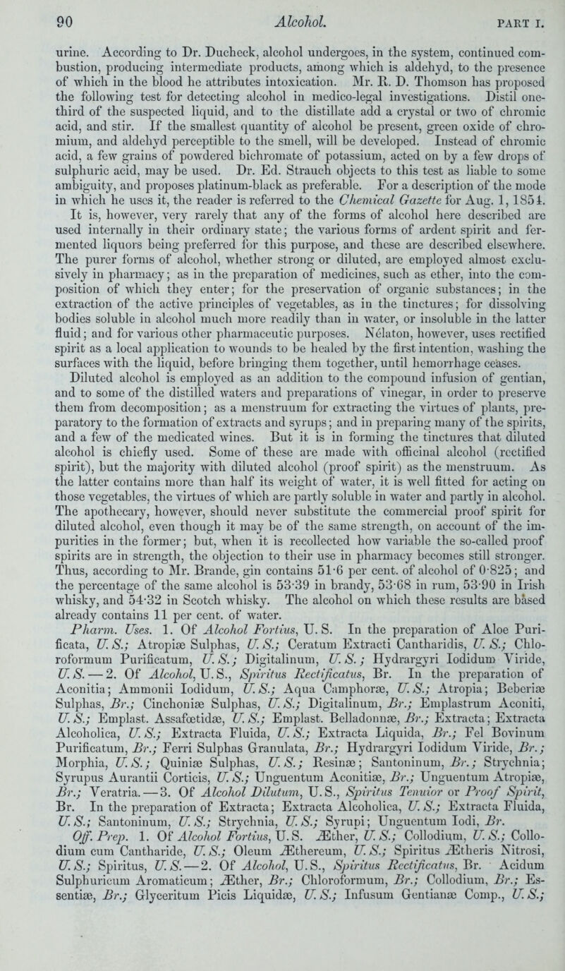 urine. According to Dr. Dudheck, alcohol undergoes, in the system, continued com- bustion, producing intermediate products, among which is aldehyd, to the presence of which in the blood he attributes intoxication. Mr. It. D. Thomson has proposed the following test for detecting alcohol in medico-legal investigations. Distil one- third of the suspected liquid, and to the distillate add a crystal or two of chromic acid, and stir. If the smallest quantity of alcohol be present, green oxide of chro- mium, and aldehyd perceptible to the smell, will be developed. Instead of chromic acid, a few grains of powdered bichromate of potassium, acted on by a few drops of sulphuric acid, may be used. Dr. Ed. Strauch objects to this test as liable to some ambiguity, and proposes platinum-black as preferable. For a description of the mode in which he uses it, the reader is referred to the Chemical Gazette for Aug. 1, 1851. It is, however, very rarely that any of the forms of alcohol here described are used internally in their ordinary state; the various forms of ardent spirit and fer- mented liquors being preferred for this purpose, and these are described elsewhere. The purer forms of alcohol, whether strong or diluted, are employed almost exclu- sively in pharmacy; as in the preparation of medicines, such as ether, into the com- position of which they enter; for the preservation of organic substances; in the extraction of the active principles of vegetables, as in the tinctures; for dissolving bodies soluble in alcohol much more readily than in water, or insoluble in the latter fluid; and for various other pharmaceutic purposes. Nelaton, however, uses rectified spirit as a local application to wounds to be healed by the first intention, washing the surfaces with the liquid, before bringing them together, until hemorrhage ceases. Diluted alcohol is employed as an addition to the compound infusion of gentian, and to some of the distilled waters and preparations of vinegar, in order to preserve them from decomposition; as a menstruum for extracting the virtues of plants, pre- paratory to the formation of extracts and syrups; and in preparing many of the spirits, and a few of the medicated wines. But it is in forming the tinctures that diluted alcohol is chiefly used. Some of these are made with officinal alcohol (rectified spirit), but the majority with diluted alcohol (proof spirit) as the menstruum. As the latter contains more than half its weight of water, it is well fitted for acting on those vegetables, the virtues of which are partly soluble in water and partly in alcohol. The apothecary, however, should never substitute the commercial proof spirit for diluted alcohol, even though it may be of the same strength, on account of the im- purities in the former; but, when it is recollected how variable the so-called proof spirits are in strength, the objection to their use in pharmacy becomes still stronger. Thus, according to Mr. Brande, gin contains 51*6 per cent, of alcohol of 0-825; and the percentage of the same alcohol is 53-39 in brandy, 53-68 in rum, 53-90 in Irish whisky, and 54*32 in Scotch whisky. The alcohol on which these results are based already contains 11 per cent, of water. Pharm. Uses. 1. Of Alcohol Fortius, U. S. In the preparation of Aloe Puri- ficata, U. S.; Atropiae Sulphas, U S.; Ceratum Extracti Cantharidis, U. S.; Chlo- roformum Purificatum, U. S.; Digitalinum, U. S.; Hydrargyri Iodidum Viride, US. — 2. Of Alcohol, U.S., Spiritus Rectijicatus, Br. In the preparation of Aconitia; Ammonii Iodidum, U.S.; Aqua Camphorae, U. S.; Atropia; Beberiae Sulphas, Br.; Cinchoniae Sulphas, U.S.; Digitalinum, Br.; Emplastrum Aconiti, U. S.; Emplast. Assafoetidae, U. S.; Emplast. Belladonnae, Br.; Extracta; Extracta Alcoholica, U. S.; Extracta Fluida, U. S.; Extracta Liquida, Br.; Fel Bovinum Purificatum, Br.; Ferri Sulphas Granulata, Br.; Hydrargyri Iodidum Viride, Br.; Morphia, U.S.; Quiniae Sulphas, U.S.; Resinae; Santoninum, Br.; Strychnia; Syrupus Aurantii Corticis, U. S.; Unguentum Aconitiae, Br.; Unguentum Atropiae, Br.; Veratria. — 3. Of Alcohol Dilutum, U. S., Spiritus Tenuior or Proof Spirit, Br. In the preparation of Extracta; Extracta Alcoholica, U. S.; Extracta Fluida, U.S.; Santoninum, US.; Strychnia, US.; Syrupi; Unguentum Iodi, Br. Off. Prep. 1. Of Alcohol Fortius, U. S. jEther, U. S.; Collodium, U. S.; Collo- dium cum Cantharide, U. S.; Oleum jEthereum, U. S.; Spiritus jEtheris Nitrosi, US.; Spiritus, U.S. — 2. Of Alcohol, U.S., Spiritus Rectificatus, Br. Acidum Sulphuricum Aromaticum; jEther, Br.; Chloroformum, Br.; Collodium, Br.; Es- sentiae, Br.; Glyceritum Picis Liquidae, U. S.; Infusum Gentianae Comp., U. S.;