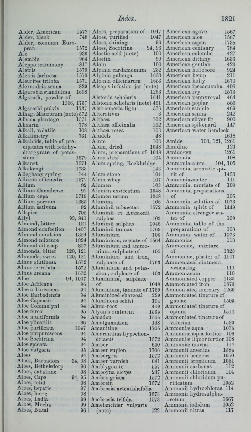 Alder, American 1572 Alder, black 748 Alder, common Euro- pean 1572 Ale 936 Alembic 964 Aleppo scammony 817 Aletris 1570 Aletris farinosa 1570 Aleurites triloba 1571 Alexandria senna 829 Algarobia glandulosa 1698 Algarotb, powder of 1056, 1737 Algarothi pulvis 1737 Alhagi Maurorum (note) 572 Alisma plantago 1571 Alizarin 778 Alkali, volatile 108 Alkalimetry 731 Alkaloids, table of pre- cipitates with iodohy- drargyrate of potas- sium 1679 Alkanet 1571 Alkekengi 1733 Alleghany spring 144 Alliaria officinalis 1572 Allium 92 Allium Canadense 92 Allium cepa 1719 Allium porrum 1685 Allium sativum 92 Allspice 705 Allyl 93, 841 Almond, bitter 121 Almond confection 1407 Almond emulsion 1324 Almond mixture 1324 Almond oil soap 807 Almonds, bitter 120, 121 Almonds, sweet 120, 121 Alnus glutinosa 1572 Alnus serrulata 1572 Alnus urcana 1572 Aloe 94, 1047 Aloe Africana 96 Aloe arborescens 94 Aloe Barbadensis 94 Aloe Capensis 94 Aloe Commelyni 94 Aloe ferox 95 Aloe multiformis 94 Aloe plicatilis 96 Aloe purificata 1047 Aloe purpurascens 94 Aloe Socotrina 94 Aloe spicata 94 Aloe vulgaris 95 Aloes 94 Aloes, Barbadoes 94, 98 Aloes, Bethelsdorp 96 Aloes, caballine 98 Aloes, Cape 94, 95 Aloes, fetid 98 Aloes, hepatic 97 Aloes, horse 98 Aloes, India 99 Aloes, Mocha 99 Aloes, Katal 96 Aloes, preparation of 1047 Aloes, purified 1047 Aloes, shining 96 Aloes, Socotrine 94, 96 Aloetic acid (note) 100 Aloetin 99 Aloin 100 Alpinia cardamomum 232 Alpinia galanga 1653 Alpinia officinarum 1653 Alsop’s infusion jar (note) 1263 Alstonia scholaris 1641 Alstonia scholaris (note) 461 Alstroemeria ligtu 576 Alteratives 3 Althaea 102 Althaea officinalis 102 Althaea rosea 103 Aludels 48 Alum 103 Alum, dried 1048 Alum, preparations of 1048 Alum slate 104 Alum spring, Bockbridge 143 Alum stone 104 Alum whey 107 Alumen 103 Alumen exsiccatum 1048 Alumen ustum 1048 Alumina 106 Aluminii subacetas 1572 Aluminii et Ammonii sulphas 103 Aluminii sulphas 1048 Aluminii tannas 1769 Aluminium 106 Aluminium, acetate of 1564 Aluminium and ammo- nium, sulphate of 105 Aluminium and iron, sulphate of 1763 Aluminium and potas- sium, sulphate of 103 Aluminium, sulphate of 1048 Aluminium, tannate of 1769 Aluminized charcoal 229 Aluminous schist 104 Alum-root 469 Alyon’s ointment 1535 Amadou 1566 Amalgamation 148 Amanitine 1705 Amaranthus hypochon- driacus 1572 Amber 640 Amber eupion 1706 Ambergris 1572 Amber varnish 641 Amblygonite 557 Amboyna cloves 237 Ambra grisea 1572 Ambrein 1572 Ambrosia artemisiaefolia 1573 Ambrosia trifida 1573 Amelanchier vulgaris (note) 122 I American agave 1567 American aloe 1567 American aspen 1736 American centaury 784 American Colombo 427 American dittany 1636 American gentian 426 American hellebore 924 American hemp 211 American holly 1670 American ipecacuanha 406 American ivy 1573 American pennyroyal 464 American poplar 556 American sanicle 469 American senna 242 American silver fir 900 American spikenard 147 American water hemlock 1618 Amide 103, 121, 1261 Amidine 124 Amidogen 1261 Ammonia 108 Ammonia-alum 104, 105 Ammonia, aromatic spi- rit of 1450 Ammonia-meter 111 Ammonia, muriate of 109 Ammonia, preparations of 105 Ammonia, solution of 1076 Ammonia, spirit of 1449 Ammonia, stronger wa- ter of 109 Ammonia, table of the preparations of 108 Ammonia, water of 1076 Ammoniac 118 Ammoniac, mixture of 1323 Ammoniac, plaster of 1147 Ammoniacal ointment, vesicating 111 Ammoniacum 118 Ammoniated copper 1133 Ammoniated iron 1573 Ammoniated mercury 1260 Ammoniated tincture of guaiac 1505 Ammoniated tincture of opium 1514 Ammoniated tincture of valerian 1520 Ammoniae aqua 1076 Ammoniae aqua fortior 108 Ammoniae liquor fortior 108 Ammoniae murias 114 Ammonii arsenias 1584 Ammonii benzoas 1050 Ammonii bromidum 1051 Ammonii carbon as 112 Ammonii chloridum 114 Ammonii chloridum pu- rificatum 1052 Ammonii hydrochloras 114 Ammonii hydrosulphu- . return 1667 Ammonii iodidum 1052 Ammonii nitras 117