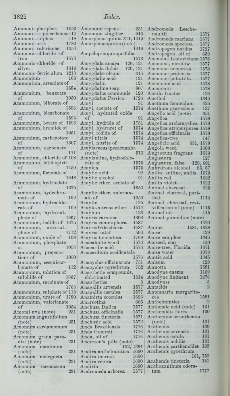 Ammonii phosphas 1053 Ammonii sesquicarbonas 112 Ammonii sulphas 118 Ammonii uras 1780 Ammonii valerianas 1054 Ammonio-chloride of iron 1573 Ammonio-chloride of silver 1614 Ammonio-ferric alum 1213 Ammonium 108 Ammonium, arseniate of 1584 Ammonium, benzoate of 1050 Ammonium, biborate of 1596 Ammonium, bicarbonate of 1593 Ammonium, borate of 1596 Ammonium, bromide of 1051 Ammonium, carbazotate of 1607 Ammonium, carbonate of 111 Ammonium, chloride of 108 Ammonium, fetid spirit of 1450 Ammonium, formiate of 1648 Ammonium, hydriodate of 1675 Ammonium, hydrobro- mate of 109 Ammonium, hydrochlo- rate of 109 Ammonium, hydrosul- phate of 1667 Ammonium, iodide of 1675 Ammonium, nitrosul- phate of 1712 Ammonium, oxide of 108 Ammonium, phosphate of 1053 Ammonium, prepara- tions of 1050 Ammonium, sesquicar- bonate of 112 Ammonium, solution of sulphide of 1667 Ammonium, succinate of 1763 Ammonium, sulphate of 118 Ammonium, urate of 1780 Ammonium, valerianate of 1054 Amomi uva (note) 231 Amomum angustifolium (note) 231 Amomum cardamomum (note) 231 Amomum grana para- disi (note) 231 Amomum maximum (note) 231 Amomum melegueta (note) 231 Amomum racemosum (note) 231 Amomum repens 231 Amomum zingiber 946 Amorphous quinia 311,1419 Amorphous quinia (note) 1419 Ampelopsis quinquefolia 1573 Amygdala amara 120, 121 Amygdala dulcis 120, 121 Amygdalae oleum 615 Amygdalic acid 121 Amygdalin 121 Amygdaline soap 807 Amygdalus communis 120 Amygdalus Persica 1726 Amyl 91 Amyl, acetate of 1574 Amyl, hydrated oxide of 91 Amyl, hydride of 1731 Amyl, hydruret of 1574 Amyl, iodide of 1574 Amyl nitris 1574 Amyl, nitrite of 1574 Amylaceous ipecacuanha (note) 516 Amylamine, hydrochlo- rate of 1575 Amylen 1575 Amylic acid 92 Amylic alcohol 91 Amylic ether, acetate of 1650 Amylic ether, valerian- ate of 1650 Amylin 125 Amylo-nitrous ether 1574 Amylum 123 Amyris caranna 1606 Amyris commiphora 1587 Amyris GTileadensis 1587 Amyris kataf 596 Amyris tomentosa 1769 Anacahuite wood 1576 Anacardic acid 1576 Anacardium occidentale 1576 Anacyclus officinarum 751 Anacyclus pyrethrum 752 Anaesthetic compounds, chlorinated 1614 Anaesthetics 3 Anagallis arvensis 1577 Anagallis caerulea 1577 Anamirta cocculus 1623 Anarcotina 665 Anchusa Italica 1577 Anchusa officinalis 1577 Anchusa tinctoria 1571 Anchusic acid 1572 Anda Brasiliensis 1716 Anda Gomesii 1716 Anda, oil of 1716 Anderson’s pills (note) 102, 1364 Andira anthelmintica 1600 Andira inermis 1600 Andira retusa 1600 Andirin 1600 Andromeda arborea 1577 Andromeda Lesche- naultii 1577 Andromeda mariana 1577 Andromeda speciosa 1577 Andropogon nardus 1727 Andropogon, oil of 639 Anemone Ludoviciana 1578 Anemone, meadow 1577 Anemone nemorosa 1578 Anemone pratensis 1577 Anemone pulsatilla 1577 Anemonic acid 1578 Anemonin 1578 Anethi fructus 126 Anethol 1345 Anethum foeniculum 425 Anethum graveolens 127 Angelic acid (note) 651 Angelica 1578 Angelica archangelica 1578 Angelica atropurpurea 1578 Angelica officinalis 1578 Angelica-tree 147 Angelicic acid 651, 1578 Angola weed 1689 Angrsecum fragrans 1579 Angustura 127 Angustura, false 128, 601 Anhydrous alcohol 85, 87 Anilin, aniline, anilia 1579 Anilin red 1622 Anilin violet 1622 Animal charcoal 225 Animal charcoal, puri- fied 1114 Animal charcoal, revi- vification of (note) 1115 Animal oil 115 Animal quinoidine (note) 1420 Anime 1581, 1628 Anise 129 Anise camphor 1345 Aniseed, star 130 Anise-tree, Florida 1671 Anise water 1079 Anisic acid 1345 Anisum 129 Annotta 1581 Anodyne enema 1159 Anodyne liniment 1276 Anodynes 3 Antacids 2 Antennaria margarita- cea 1581 Anthelmintics 2 Anthemic acid (note) 131 Anthemidis flores 130 Anthemine or anthemia (note) 131 Anthemis 130 Anthemis arvensis 131 Anthemis cotula 131 Anthemis nobilis 131 Anthemis parthenoides 132 Anthemis pvrethrum 131, 752 Anthemis tinctoria 131 Anthoxanthum odora- tum 1777