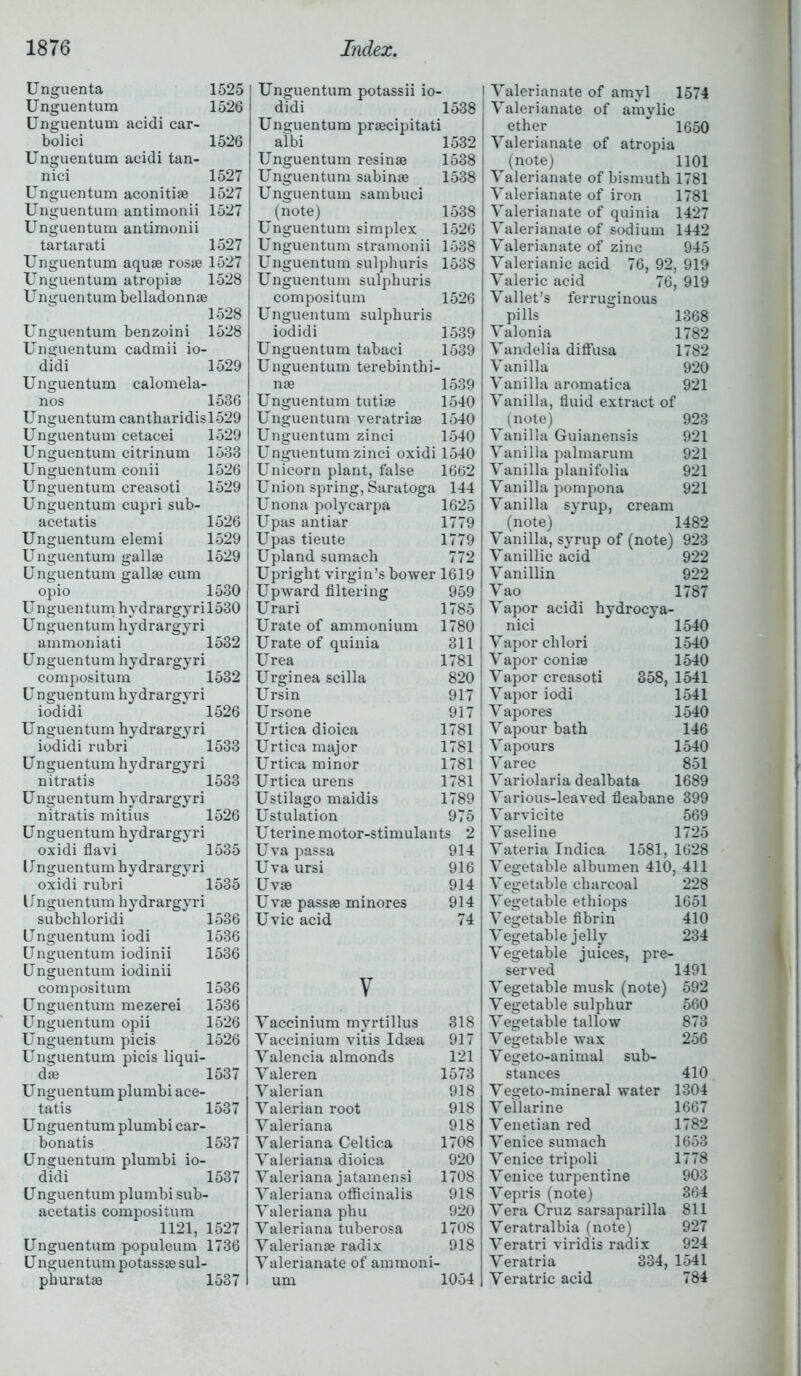 Unguenta 1525 Unguentum 1526 Unguentum acidi car- bo] ici 1526 Unguentum acidi tan- nici 1527 Unguentum aconitiae 1527 Unguentum antimonii 1527 Unguentum antimonii tartarati 1527 Unguentum aquas rosae 1527 Unguentum atropiae 1528 Unguentum belladonnae 1528 Unguentum benzoini 1528 Unguentum cadmii io- didi 1529 Unguentum calomela- nos 1536 Unguentum cantharidisl529 Unguentum cetacei 1529 Unguentum citrinum 1533 Unguentum conii 1526 Unguentum creasoti 1529 Unguentum cupri sub- acetatis 1526 Unguentum elemi 1529 Unguentum gallae 1529 Unguentum gallae cum opio 1530 Unguentum hvdrargyril530 Unguentum hydrargyri ammoniati 1532 Unguentum hydrargyri compositum 1532 Unguentumhydrargyri iodidi 1526 Unguentum hydrargyri iodidi rubri 1533 Unguentum hydrargyri nitratis 1533 Unguentum hydrargyri nitratis mitius 1526 Unguentum hydrargyri oxidi flavi 1535 Unguentum hydrargyri oxidi rubri 1535 Unguentum hydrargyri subchloridi 1536 Unguentum iodi 1536 Unguentum iodinii 1536 Unguentum iodinii compositum 1536 Unguentum mezerei 1536 Unguentum opii 1526 Unguentum picis 1526 Unguentum picis liqui- dae 1537 U nguentum plumbi ace- tatis 1537 Unguentum plumbi car- bonatis 1537 Unguentum plumbi io- didi 1537 Unguentum plumbi sub- acetatis compositum 1121, 1527 Unguentum populeum 1736 U nguentum potassae sul- phurate 1537 Unguentum potassii io- didi 1538 Unguentum praecipitati albi 1532 Unguentum resinae 1538 Unguentum sabinae 1538 Unguentum sambuci (note) 1538 Unguentum simplex 1526 Unguentum stramonii 1538 Unguentum sulphuris 1538 Unguentum sulphuris compositum 1526 Unguentum sulphuris iodidi 1539 Unguentum tabaci 1539 Unguentum terebinth i- nae 1539 Unguentum tutiae 1540 Unguentum veratriae 1540 Unguentum zinci 1540 Unguentum zinci oxidi 1540 Unicorn plant, false 1662 Union spring, Saratoga 144 Unona polycarpa 1625 Upas antiar 1779 Upas tieute 1779 Upland sumach 772 Upright virgin’s bower 1619 Upward filtering 959 Urari 1785 Urate of ammonium 1780 Urate of quinia 311 Urea 1781 Urginea scilla 820 Ursin 917 Ursone 917 Urtica dioica 1781 Urtica major 1781 Urtica minor 1781 Urtica urens 1781 Ustilago maidis 1789 Ustulation 975 Uterine motor-stimulants 2 Uva passa 914 Uva ursi 916 Uvae 914 Uvae passae minores 914 Uvic acid 74 v Yaccinium myrtillus 318 Yaccinium vitis Idaea 917 Yalencia almonds 121 Yaleren 1573 Yalerian 918 Yalerian root 918 Yaleriana 918 Yaleriana Celtica 1708 Yaleriana dioica 920 Yaleriana jatamensi 1708 Yaleriana officinalis 918 Yaleriana phu 920 Yaleriana tuberosa 1708 Valerianae radix 918 Yalerianate of ammoni- um 1054 I Yalerianate of amyl 1574 Yalerianate of amylic ether 1650 Yalerianate of atropia (note) 1101 Yalerianate of bismuth 1781 Yalerianate of iron 1781 Yalerianate of quinia 1427 Yalerianate of sodium 1442 Yalerianate of zinc 945 Yalerianic acid 76, 92, 919 Yaleric acid 76, 919 Yallet’s ferruginous pills 1368 Yalonia 1782 Yandelia diffusa 1782 Vanilla 920 Vanilla aromatica 921 Vanilla, fluid extract of (note) 923 Vanilla Guianensis 921 Vanilla palmarum 921 Vanilla planifolia 921 Vanilla pompona 921 Vanilla syrup, cream (note) 1482 Vanilla, syrup of (note) 923 Vanillic acid 922 Vanillin 922 Yao 1787 Yapor acidi hydrocya- nici 1540 Yaporchlori 1540 Yapor coniae 1540 Yapor creasoti 358, 1541 Yapor iodi 1541 Yapor es 1540 Yapour bath 146 Yapours 1540 Y arec 851 Yariolaria dealbata 1689 Yarious-leaved fleabane 399 Yarvicite 569 Vaseline 1725 Yateria Indica 1581, 1628 Vegetable albumen 410, 411 Vegetable charcoal 228 Vegetable ethiops 1651 Vegetable fibrin 410 Vegetable jelly 234 Vegetable juices, pre- served 1491 Vegetable musk (note) 592 Vegetable sulphur 560 Vegetable tallow 873 Vegetable wax 256 Y egeto-animal sub- stances 410 Yegeto-mineral water 1304 Yellarine 1667 Venetian red 1782 Venice sumach 1653 Venice tripoli 1778 Venice turpentine 903 Yepris (note) 364 Yera Cruz sarsaparilla 811 Yeratralbia (note) 927 Veratri viridis radix 924 Yeratria 334, 1541 Veratric acid 784