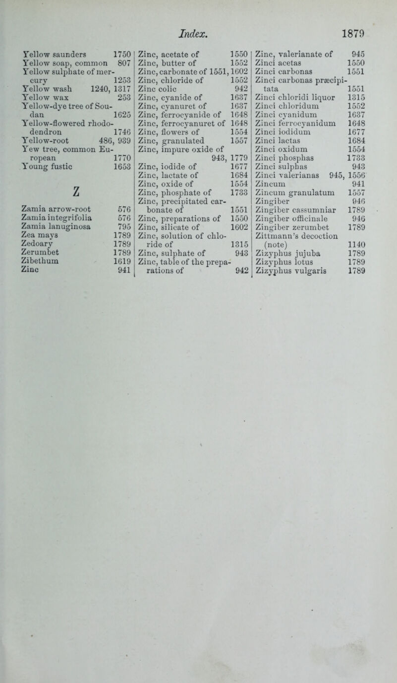 Yellow saunders 1750 Yellow soap, common 807 Yellow sulphate of mer- cury 1253 Yellow wash 1240, 1317 Yellow wax 253 Yellow-dye tree of Sou- dan 1625 Yellow-flowered rhodo- dendron 1746 Yellow-root 486, 939 Yew tree, common Eu- ropean 1770 Y'oung fustic 1653 z Zamia arrow-root 576 Zamiaintegrifolia 576 Zamia lanuginosa 795 Zea mays 1789 Zedoary 1789 Zerumbet 1789 Zibethum 1619 Zinc 941 Zinc, acetate of 1550 Zinc, butter of 1552 Zinc, carbonate of 1551,1602 Zinc, chloride of 1552 Zinc colic 942 Zinc, cyanide of 1637 Zinc, cyanuret of 1637 Zinc, ferrocyanide of 1648 Zinc, ferrocyanuret of 1648 Zinc, flowers of 1554 Zinc, granulated 1557 Zinc, impure oxide of 943, 1779 Zinc, iodide of 1677 Zinc, lactate of 1684 Zinc, oxide of 1554 Zinc, phosphate of 1733 Zinc, precipitated car- bonate of 1551 Zinc, preparations of 1550 Zinc, silicate of 1602 Zinc, solution of chlo- ride of 1315 Zinc, sulphate of 943 Zinc, table of the prepa- rations of 942 Zinc, valerianate of 945 Zinci acetas 1550 Zinci carbonas 1551 Zinci carbonas praecipi- tata 1551 Zinci chloridi liquor 1315 Zinci chloridum 1552 Zinci cyanidum 1637 Zinci ferrocyanidum 1648 Zinci iodidum 1677 Zinci lactas 1684 Zinci oxidum 1554 Zinci phosphas 1733 Zinci sulphas 943 Zinci valerianas 945, 1556 Zincum 941 Zincum granulatum 1557 Zingiber 946 Zingiber cassumniar 1789 Zingiber officinale 946 Zingiber zerumbet 1789 Zittmann’s decoction (note) 1140 Zizyphus jujuba 1789 Zizyphus lotus 1789 Zizyphus vulgaris 1789