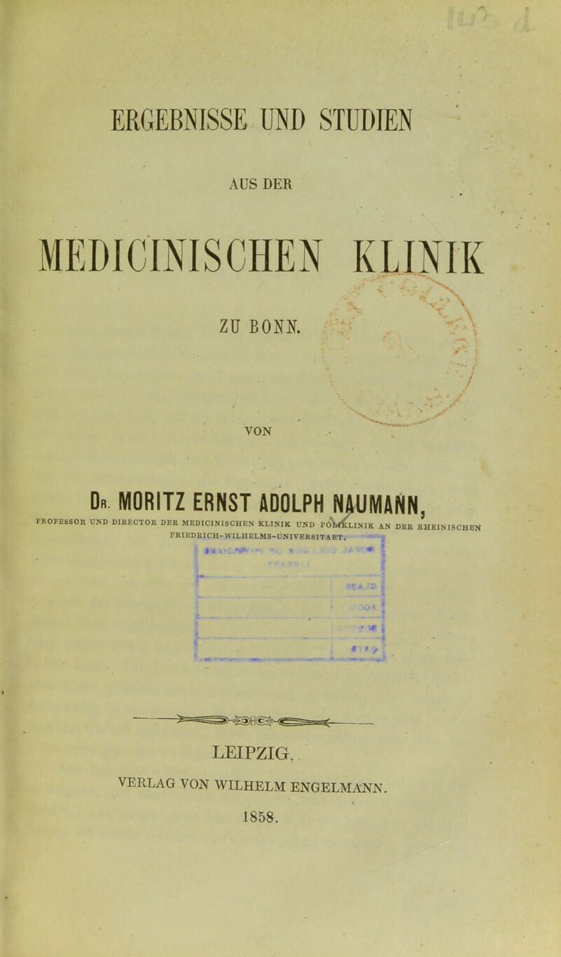 ERGEBNISSE UND STUDIEN AUS DER VON Dr MORITZ ERNST ADOLPH NAUMANN, PROFESSOR UND DIRECTOR DER MKDICINISCHEN KLINIK UND roWuNlK AN DER RHEINISCHEN FRIEDRICH-WILHELMS-UNIVBR8ITABT. } - - * . • '* \ L • f LEIPZIG. VERLAG VON WILHELM ENG ELM ANN. 1858.