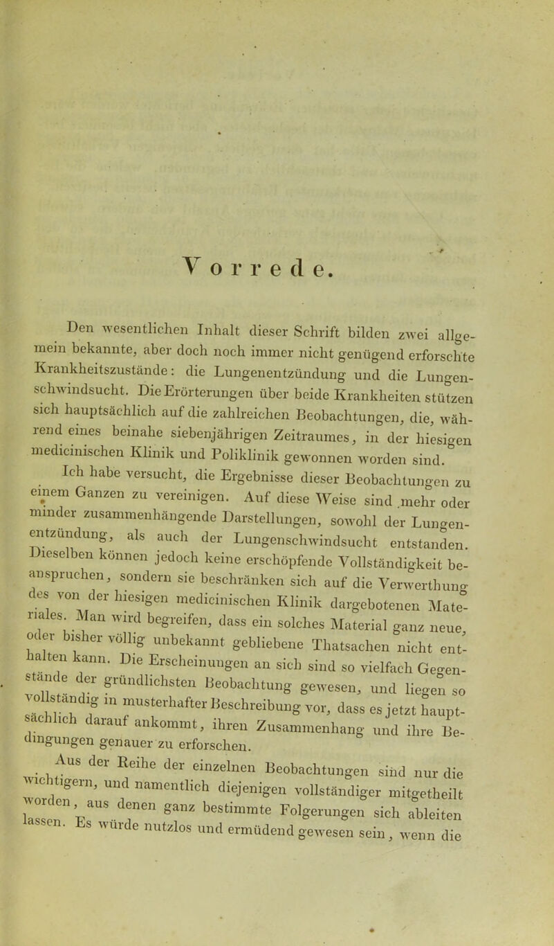 Vorrede. Den wesentlichen Inhalt dieser Schrift bilden zwei allge- inejn bekannte, aber docb noch immer nicbt geniigend erforschte Krankheitszustande: die Lungenentzundung und die Lungen- schwindsucht. Die Erorterungen uber beide Krankbeiten stutzen sich bauptsaeblicb auf die zahlreichen Beobachtungen, die, wah- rend eines beinabe siebenjahrigen Zeitraumes, in der liiesigen medicmischen Klinik und Poliklinik gewonnen worden sind. Icb habe versucht, die Ergebnisse dieser Beobacbtungen zu einem Ganzen zu vereinigen. Auf diese Weise sind niehr oder minder zusammenhftngende Darstellungen, sowohl der Lungen- entzundung, als aucb der Lungenscbwindsucbt entstanden. reselben konnen jedoch keine ersebopfende Vollstandigkeit be- an spruchen, sondern sie bescbrflnken sich auf die Venvertbung <-s v°n der liiesigen mediciniscben Klinik dargebotenen Mate- nales Man wird begreifcn, dass ein solcbes Material ganz neue oc er bisher vbllig unbekannt gebliebene Tbatsachen nicbt ent- balten kann. Die Erscbeinungen an sich sind so vielfacb Gegen- stande der grundlichsten Beobacbtung gewesen, und liegen so sachl I f m rrhafter BeSchreibu^ dass es jetzt haupt- hcb darauf ankommt, ihren Zusammenhang und ilire Be- dmgungen genauer zu erforschen. Aus der Eeihe dev einzelnen Beobacbtungen sind nur die wordeT’ UU,'’ ”amentlich vollstSndiger mitgetheilt las, aUS,dfCn Sanz b«timmte Folgerungen sich ableiten ’s uuu e mitzlos und ermttdend gewesen sein, wenn die