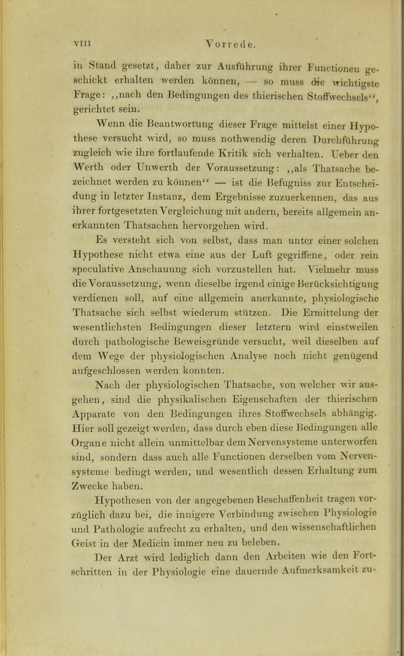 in Stand gesetzt, daher zur Ausfuhrung ihrer Functioneu ge- schickt erhalten werden kbnnen, — so muss die wichtigste Frage: ,,nach den Bedingungen des thierischen Stoffwechsels, geriehtet sein. Wenn die BeantwortUng dieser Frage mittelst einer Hypo- these versucht wird, so muss nothwendig deren Durchfuhrung zugleich wie ilire fortlaufende Kritik sich verhalten. Ueber den Worth oder Unwerth der Voraussetzung: ,,als Thatsache be- zeichnet werden zu konnen‘£ — ist die Befugniss zur Entschei- dung in letzter Instanz, dem Ergebnisse zuzuerkennen, das aus ihrer fortgesetzten Yergleichung mit andern, bereits allgemein an- erkannten Thatsachen hervorgehen wird. Es versteht sich von selbst, dass man unter einer solchen Hypothese nicht etwa eine aus der Luft gegriffene, oder rein speculative Anschauung sich vorzustellen hat. Vielmehr muss die Voraussetzung, wenn dieselbe irgend einige Berucksichtigung verdienen soil, auf eine allgemein anerkannte, physiologische Thatsache sich selbst wiederum stutzen. Die Ermittelung der wesentliclisten Bedingungen dieser letztern wird einstweilen durch pathologische Beweisgriinde versucht, weil dieselben auf dem Wege der physiologischen Analyse noch nicht genugend aufgeschlossen werden konnten. Nach der physiologischen Thatsache, von welcher wir aus- gehen, sind die physikalischen Eigenschaften der thierischen Apparate von den Bedingungen ihres Stoffwechsels abhangig. Hier soil gezeigt werden, dass durch eben diese Bedingungen alle Organ e nicht allein unmittelbar demNervensysteme unterworfen sind, sondern dass aucli alle Functionen derselben vom Nerven- systeme bedingt werden, und wesentlich dessen Erhaltung zum Zwecke haben. Hypothesen von der angegebenen Beschaffenheit tragen vor- ziiglich dazu bei, die innigere Verbindung zwischen Physiologie und Pathologie aufrecht zu erhalten, und den wissenschaftlichen Geist in der Medicin immer neu zu beleben. Der Arzt wird lediglich dann den Arbeiten wie den Fort- schritten in der Physiologie eine dauernde Aufmerksainkeit zu-