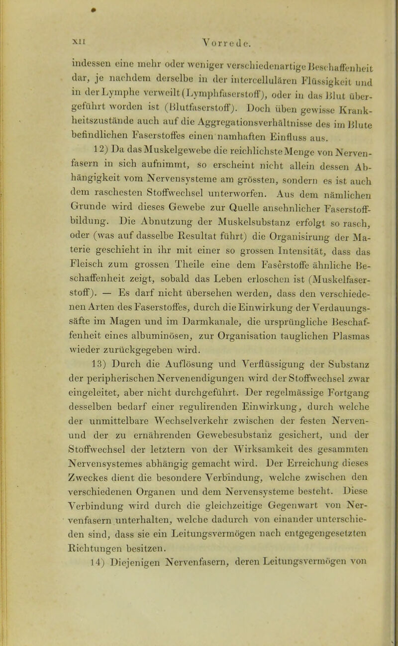 indessen cine mehr oder weniger verscliiedenartigeBeschafFenheit dar, je nachdem derselbe in der intercellularen Fliissigkeit und in derLymphe verweilt (LymphfaserstofF), oder in das Blut iiber- gefulnt worden ist (BlutfaserstofF). Dock uben gewisse Krank- heitszustande auch auf die Aggregationsverhaltnisse des irn Blute befindlichen FaserstofFes einen namhaften Einfluss aus. 12) Da dasMuskelgewebe die reichlichsteMenge von Nerven- fasern in sicb aufnimmt, so erscheint nicht allein dessen Ab- hangigkeit vom Nervensysteme am grdssten, sondern es ist auch dem raschesten StofFwechsel unterworfen. Aus dem namlichen Grunde wird dieses Gewebe zur Quelle ansehnlicher FaserstofF- bildung. Die Abnutzung der Muskelsubstanz erFolgt so raseh, oder (was auF dasselbe Resultat Fulirt) die Organisirung der Ma- terie geschieht in ihr mit einer so grossen Intensitat, dass das Fleisch zum grossen Theile eine dem FaserstofFe ahnliche Be- schafFenheit zeigt, sobald das Leben erloschen ist (Muskelfaser- stofF). — Es darF nicht ubersehen werden, dass den verschiede- nen Arten des FaserstolFes, durch dieEinwirkung der Verdauungs- safte im Magen und im Darmkanale, die ursprungliche BeschaF- Fenlieit eines albuminosen^ zur Organisation tauglichen Plasmas wieder zuriickgegeben wird. 13) Durch die AuFlosung und Verfliissigung der Substanz der peripherischen Nervenendigungen wird der StofFwechsel zwar eingeleitet^ aber nicht durchgeFiihrt. Der regelmassige Fortgang desselben bedarf einer regulirenden Einwirkung, durch welclie der unmittelbare Wechselverkehr zwischen der festen Nerven- und der zu ernahrenden Gewebesubstanz gesichert, und der StofFwechsel der letztern von der Wirksamkeit des gesammten Nervensystemes abhangig gemacht wird. Der Erreichung dieses Zweckes dient die besondere Verb'indung, welclie zwischen den verschiedenen Organen und dem Nervensysteme bestebt. Diese Verbindung wird durcb die gleichzeitige Gegenwart von Ner- venfasern unterhalten, welclie dadurch von einander unterscbie- den sind, dass sie ein Leitungsvermogen nach entgegengeselzten Richtungen besitzen. 14) Diejenigen Nervenfasern, deren Leitungsvermogen von