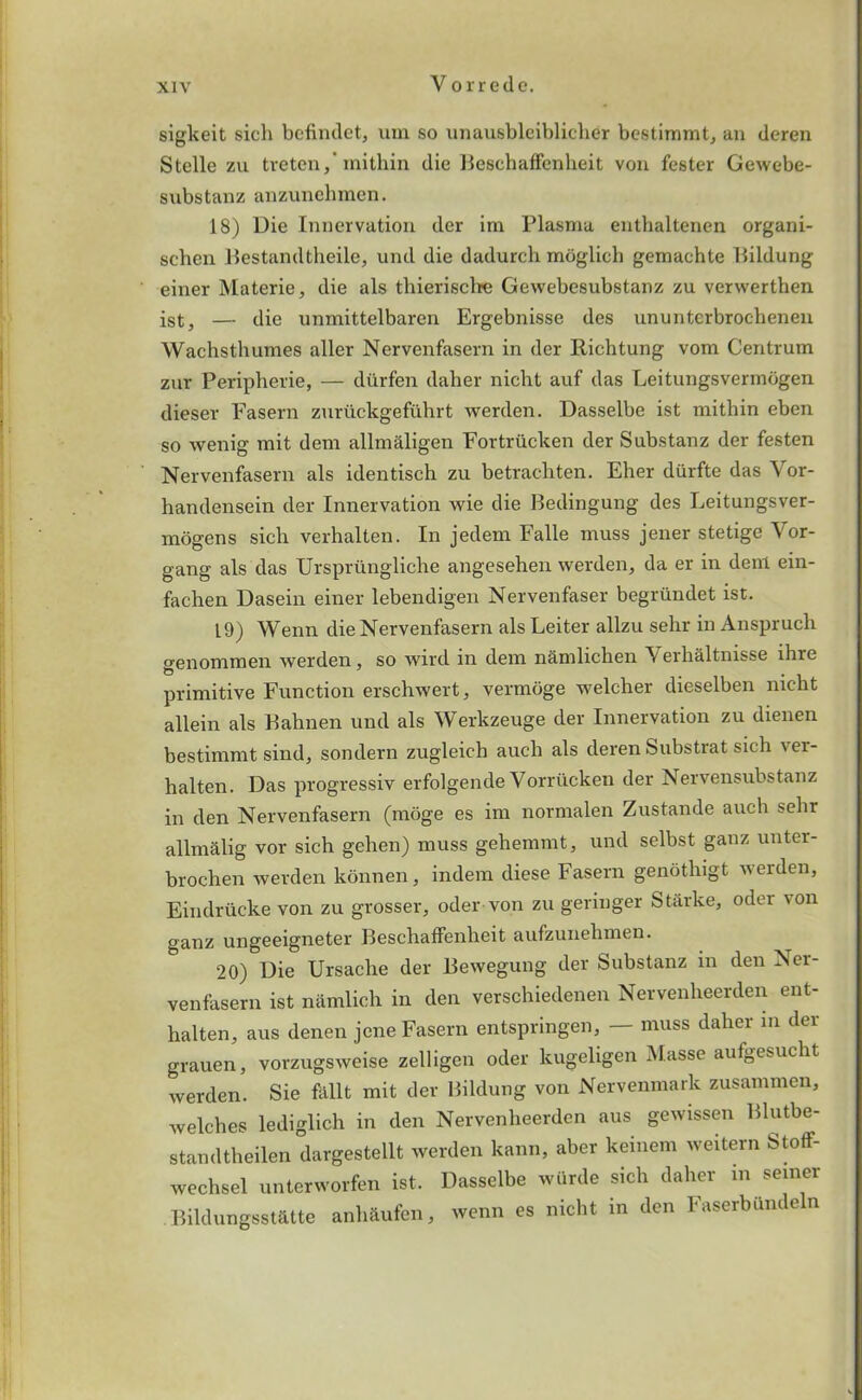 sigkeit sicli befindet, urn so unausbleibliclier bestimmt, an deren Stelle zu treten,’mithin die Beschaffenheit von fester Gewebe- snbstanz anzunehmen. 18) Die Innervation der irn Plasma enthaltenen organi- schen Bestandtheile, und die dadurch moglich gemachte Bildung einer Materie, die als thierische Gevvebesubstanz zu verwerthen ist, — die unmittelbaren Ergebnisse des ununterbrochenen Wachsthumes aller Nervenfasern in der Richtung vom Centrum zur Peripherie, — diirfen daher nicht auf das Leitungsverinogen dieser Fasern zuriickgefuhrt werden. Dasselbe ist mithin eben so wenig mit dem allmaligen Fortriicken der Substanz der festen Nervenfasern als identisch zu betrachten. Eher durfte das Vor- handensein der Innervation wie die Bedingung des Leitungsver- mogens sich verhalten. In jedem Falle muss jener stetige Vor- gang als das Urspriingliche angesehen werden, da er in deni ein- fachen Dasein einer lebendigen Nervenfaser begriindet ist. 19) Wenn die Nervenfasern als Leiter allzu sehr in Anspruch genommen werden, so wird in dem namlicken Verhaltnisse ihre primitive Function erschwert, vermoge welcher dieselben nicht allein als Bahnen und als Werkzeuge der Innervation zu dienen bestimmt sind, sondern zugleich aucli als deren Substrat sich ver- halten. Das progressiv erfolgende Vorriicken der Nervensubstanz in den Nervenfasern (nidge es im normalen Zustande auch sehr allmalig vor sich gehen) muss gehemmt, und selbst ganz unter- brochen werden konnen, indem diese Fasern genothigt werden, Eindrucke von zu grosser, oder von zu geringer Starke, oder von ganz ungeeigneter Beschaffenheit aufzunehmen. 20) Die Ursache der Bewegung der Substanz in den Ner- venfasern ist namlich in den verschiedenen Nervenheerden ent- halten, aus denen jene Fasern entspringen, — muss daher in der grauen, vorzugsweise zelligen oder kugeligen Masse aufgesucht werden. Sie fallt mit der Bildung von Nervenmark zusammen, welches lediglich in den Nervenheerden aus gewissen Blutbe- standtheilen dargestellt werden kann, aber keinem weitern StofF- wechsel unterworfen ist. Dasselbe wiirde sich daher m seiner Bildungsst&tte anhaufen, wenn es nicht in den Faserbundeln