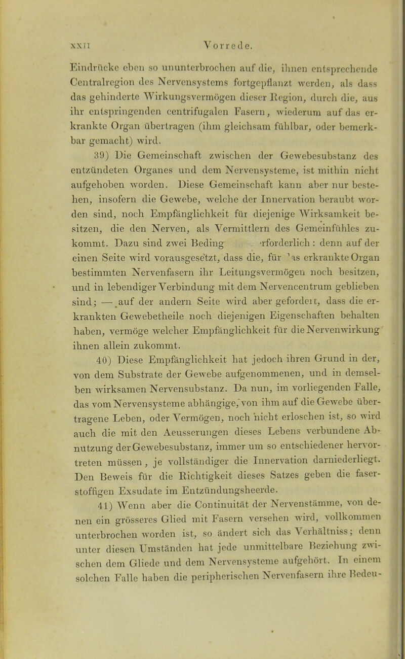 Eindritcke ebon so ununtorbrochen auf die, ihnen entsprccliende Centralregion des Nervensystems fortgepflanzt werden, als dass das gehinderte Wirkungsvermdgen dieser Region, durch die, aus ihr entspringenden centrifugalen Fasern, wiederum auf das er- krankte Organ iibertragen (ihm gleichsam fuhlbar, oder bemerk- bar gemacbt) wird. 39) Die Gcmeinschaft zwischen der Gewebesubstanz des entzilndeten Organes und dem Nervensysteme, ist mithin nicht aufgehoben worden. Diese Gemeinsc.haft kann aber nur beste- lien, insofern die Gewebe, welche der Innervation beraubt wor- den sind, nocli Empfanglichkeit fiir diejenige Wirksamkeit be- sitzen, die den Nerven, als Vermittlern des Gemeinfiihles zu- kommt. Dazu sind zwei Beding -rforderlich : denn auf der einen Seite wird vorausgesetzt, dass die, fur ’as erkrankteOrgan bestimmten Nervenfasern ihr LeitungsvermOgen noch besitzen, und in lebendiger Yerbindung mit dem Nervencentrum geblieben sind; — auf der andern Seite wird aber gefordeit, dass die er- krankten Gewebetheile noch diejenigen Eigenschaften behalten haben, vermoge weleher Empfanglichkeit fur dieNervenwirkung ihnen allein zukommt. 40) Diese Empfanglichkeit hat jedoch ihren Grund in der, von dem Substrate der Gewebe aufgenommenen, und in demsel- ben wirksamen Nervensubstanz. Da nun, im vorliegenden Falle, das vom Nervensysteme abhangige, von ihm auf die Gewebe iiber- tragene Leben, oder Yermogen, noch nicht erloschen ist, so wird auch die mit den Aeusserungen dieses Lebens verbundene Ab- nutzung der G ewebesubstanz, immer um so entschiedener hervor- treten miissen, je vollstandiger die Innervation darniederliegt. Den Beweis fur die Richtigkeit dieses Satzes geben die faser- stoffigen Exsudate im Entziindungsheerde. 41) Wenn aber die Continuitiit der Nervenstamme, von de- nen ein grosseres Glied mit Fasern versehen wird, vollkommen unterbrochen worden ist, so iindert sicli das Verh&ltniss; denn unter diesen Umstclnden hat jede unmittelbaie Beziehung zi- schen dem Gliede und dem Nervensysteme aufgehort. In einem solchen Falle haben die peripherischen Nervenfasern ihre Bedeu-