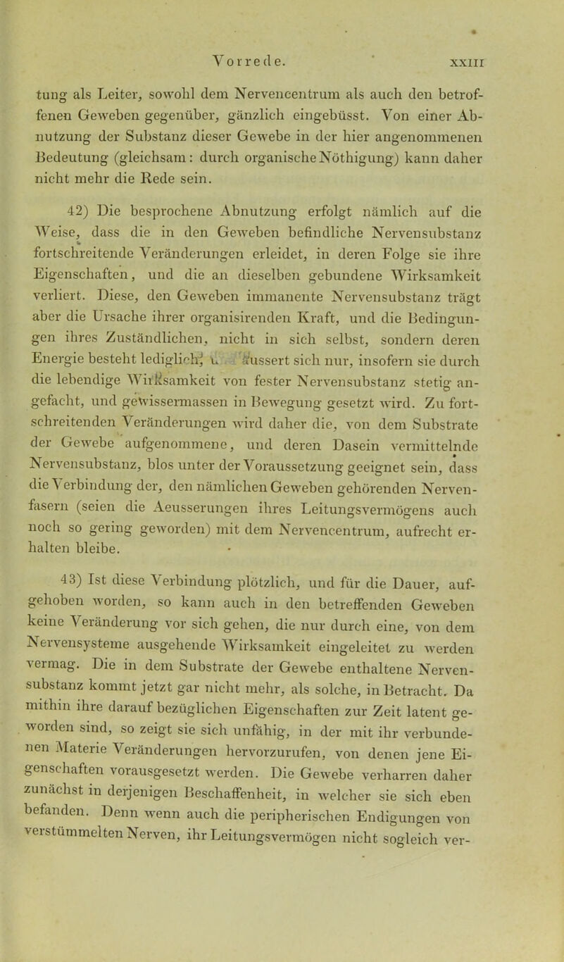 tung als Leiter, sowohl dem Nervencentrura als auch den betrof- fenen Geweben gegeniiber, ganzlich eingebiisst. Von einer Ab- nutzung der Substanz dieser Gewebe in der hier angenommenen Bedeutung (gleichsara: durch organischeNothigung) kann daher nicht mebr die Rede sein. 42) Die besprochene Abnutzung erfolgt namlich auf die Weise, dass die in den Geweben befindliche Nervensubstanz w fortschreitende Veranderungen erleidet, in deren Folge sie ihre Eigenschaften, und die an dieselben gebundene Wirksamkeit verliert. Diese, den Geweben immanente Nervensubstanz triigt aber die Ursache ihrer organisirenden Kraft, und die Bedingun- gen ihres Zustandlichen, nicht in sich selbst, sondern deren Energie besteht lediglichj u Sfussert sich nur, insofern sie durch die lebendige Witksamkeit von fester Nervensubstanz stetig an- gcfacht, und geVvissermassen in Bewegung gesetzt wird. Zu fort- schreitenden Veranderungen wird daher die, von dem Substrate der Gewebe aufgenommene, und deren Dasein vermittelnde Nervensubstanz, bios unter der Voraussetzung geeignet sein, dass die\ erbindung der, den nanilichen Geweben gehorenden Nerven- fasern (seien die Aeusserungen ilires Leitungsvermogens aucli noch so gering geworden) mit dem Nervencentrum, aufrecht er- halten bleibe. 43) 1st diese \ erbindung plotzlich, und fur die Dauer, auf- gehoben worden, so kann auch in den betreffenden Geweben keine Veranderung vor sich gehen, die nur durch eine, von dem Nervensysteme ausgehende Wirksamkeit eingeleitet zu werden \ermag. Die in dem Substrate der Gewebe enthaltene Nerven- substanz konnnt jetzt gar nicht mehr, als solche, inBetracht. Da mithin ihre darauf bezuglichen Eigenschaften zur Zeit latent ge- worden sind, so zeigt sie sich unfahig, in der mit ihr verbunde- nen Materie Veranderungen hervorzurufen, von denen jene Ei- genschaften voiausgesetzt werden. Die Gewebe verharren daher zunachst in derjenigen Beschaffenheit, in welcher sie sich eben befanden. Denn wenn auch die peripherischen Endigungen von veistummeltenNerven, ihr Leitungsvermogen nicht sogleich ver-